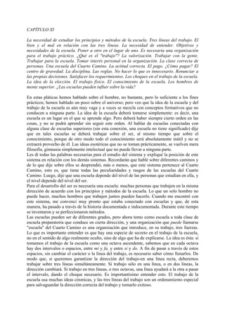 CAPÍTULO XI
La necesidad de estudiar los principios y métodos de la escuela. Tres líneas del trabajo. El
bien y el mal en relación con las tres líneas. La necesidad de entender. Objetivos y
necesidades de la escuela. Poner a otro en el lugar de uno. Es necesaria una organización
para el trabajo práctico. ¿Qué es el "trabajo"? La valorización. Trabajar con la gente.
Trabajar para la escuela. Tomar interés personal en la organización. La clase correcta de
personas. Una escuela del Cuarto Camino. La actitud correcta. El pago. ¿Cómo pagar? El
centro de gravedad. La disciplina. Las reglas. No hacer lo que es innecesario. Renunciar a
las propias decisiones. Satisfacer los requerimientos. Los choques en el trabajo de la escuela.
La idea de la elección. El trabajo físico. El conocimiento de la escuela. Los hombres de
mente superior. ¿Las escuelas pueden influir sobre la vida?
En estas pláticas hemos hablado sobre el hombre, no bastante, pero lo suficiente a los fines
prácticos; hemos hablado un poco sobre el universo; pero veo que la idea de la escuela y del
trabajo de la escuela es aún muy vaga y a veces se mezcla con conceptos formativos que no
conducen a ninguna parte. La idea de la escuela deberá tomarse simplemente: es decir, una
escuela es un lugar en el que se aprende algo. Pero deberá haber siempre cierto orden en las
cosas, y no se podrá aprender sin seguir este orden. Al hablar de escuelas conectadas con
alguna clase de escuelas superiores (sin esta conexión, una escuela no tiene significado) dije
que en tales escuelas se deberá trabajar sobre el ser, al mismo tiempo que sobre el
conocimiento, porque de otro modo todo el conocimiento será absolutamente inútil y no se
extraerá provecho de él. Las ideas esotéricas que no se toman prácticamente, se vuelven mera
filosofía, gimnasia simplemente intelectual que no puede llevar a ninguna parte.
Les di todas las palabras necesarias para el estudio del sistema y expliqué la posición de este
sistema en relación con los demás sistemas. Recordarán que hablé sobre diferentes caminos y
de lo que dije sobre ellos se desprendió, más o menos, que este sistema pertenece al Cuarto
Camino, esto es, que tiene todas las peculiaridades y rasgos de las escuelas del Cuarto
Camino. Luego, dije que una escuela depende del nivel de las personas que estudian en ella, y
el nivel depende del nivel del ser.
Para el desarrollo del ser es necesaria una escuela: muchas personas que trabajen en la misma
dirección de acuerdo con los principios y métodos de la escuela. Lo que un solo hombre no
puede hacer, muchos hombres que trabajen juntos pueden hacerlo. Cuando me encontré con
este sistema, me convencí muy pronto que estaba conectado con escuelas y que, de esta
manera, ha pasado a través de la historia documentada e indocumentada. Durante este tiempo
se inventaron y se perfeccionaron métodos.
Las escuelas pueden ser de diferentes grados, pero ahora tomo como escuela a toda clase de
escuela preparatoria que conduce en cierta dirección, y una organización que puede llamarse
"escuela" del Cuarto Camino es una organización que introduce, en su trabajo, tres fuerzas.
Lo que es importante entender es que hay una especie de secreto en el trabajo de la escuela,
no en el sentido de algo realmente oculto, sino de algo que ha de explicarse. La idea es ésta: si
tomamos el trabajo de la escuela como una octava ascendente, sabemos que en cada octava
hay dos intervalos o espacios, entre mi y fa, y entre si y do. A fin de pasar a través de estos
espacios, sin cambiar el carácter o la línea del trabajo, es necesario saber cómo llenarlos. De
modo que, si queremos garantizar la dirección del trabajo-en una línea recta, deberemos
trabajar sobre tres líneas simultáneamente. Si trabajo sólo en una línea, o en dos líneas, la
dirección cambiará. Si trabajo en tres líneas, o tres octavas, una línea ayudará a la otra a pasar
el intervalo, dando el choque necesario. Es importantísimo entender esto. El trabajo de la
escuela usa muchas ideas cósmicas, y las tres líneas del trabajo son un ordenamiento especial
para salvaguardar la dirección correcta del trabajo y tornarlo exitoso.
 