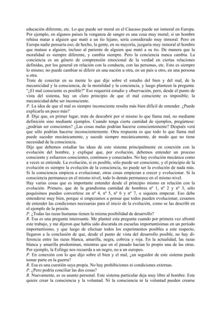 educación diferente, etc. Lo que puede ser moral en el Cáucaso puede ser inmoral en Europa.
Por ejemplo, en algunos países la venganza de sangre es una cosa muy moral; si un hombre
rehúsa matar a alguien que mató a un tío lejano, sería considerado muy inmoral. Pero en
Europa nadie pensaría eso; de hecho, la gente, en su mayoría, juzgaría muy inmoral al hombre
que matase a alguien, incluso al pariente de alguien que mató a su tío. De manera que la
moralidad es siempre diferente, y cambia siempre. Pero la conciencia nunca cambia. La
conciencia es un género de comprensión emocional de la verdad en ciertas relaciones
definidas, por los general en relación con la conducta, con las personas, etc. Esto es siempre
lo mismo; no puede cambiar ni diferir en una nación u otra, en un país u otro, en una persona
u otra.
Trate de conectar en su mente lo que dije sobre el estudio del bien y del mal, de la
mecanicidad y la consciencia, de la moralidad y la conciencia, y luego planteen la pregunta:
"¿El mal consciente es posible?" Eso requerirá estudio y observación, pero, desde el punto de
vista del sistema, hay un claro principio de que el mal consciente es imposible; la
mecanicidad debe ser inconsciente.
P. La idea de que el mal es siempre inconsciente resulta más bien difícil de entender. ¿Puede
explicarla un poco más?
R. Dije que, en primer lugar, trate de descubrir por sí mismo lo que llama mal, no mediante
definición sino mediante ejemplos. Cuando tenga cierta cantidad de ejemplos, pregúntese:
¿podrían ser conscientes? ¿Las cosas malas podrían hacerse conscientemente? Después verá
que sólo podrían hacerse inconscientemente. Otra respuesta es que todo lo que llama mal
puede suceder mecánicamente, y sucede siempre mecánicamente, de modo que no tiene
necesidad de la consciencia.
Dije que debemos estudiar las ideas de este sistema principalmente en conexión con la
evolución del hombre, y expliqué que, por evolución, debemos entender un proceso
consciente y esfuerzos conscientes, continuos y conectados. No hay evolución mecánica como
a veces se entiende. La evolución, si es posible, sólo puede ser consciente, y el principio de la
evolución es siempre la evolución de la consciencia, no puede ser la evolución de nada más.
Si la consciencia empieza a evolucionar, otras cosas empiezan a crecer y evolucionar. Si la
consciencia permanece en el mismo nivel, todo lo demás permanece en el mismo nivel.
Hay varias cosas que es importante entender desde el principio mismo en relación con la
evolución. Primero, que de la grandísima cantidad de hombres nº 1, nº 2 y nº 3, sólo
poquísimos pueden convertirse en nº 4, nº 5, nº 6 y nº 7, o siquiera empezar. Eso debe
entenderse muy bien, porque si empezamos a pensar que todos pueden evolucionar, cesamos
de entender las condiciones necesarias para el inicio de la evolución, como se las describí en
el ejemplo de la prisión.
P. ¿Todas las razas humanas tienen la misma posibilidad de desarrollo?
R. Esa es una pregunta interesante. Me planteé esta pregunta cuando por primera vez afronté
este trabajo, y me dijeron que había sido discutida en escuelas importantísimas en un período
importantísimo, y que luego de efectuar todos los experimentos posibles a este respecto,
llegaron a la conclusión de que, desde el punto de vista del desarrollo posible, no hay di-
ferencia entre las razas blanca, amarilla, negra, cobriza y roja. En la actualidad, las razas
blanca y amarilla predominan, mientras que en el pasado hacían lo propio una de las otras.
Por ejemplo, la Esfinge nos recuerda a un negro, no a un europeo.
P. En conexión con lo que dijo sobre el bien y el mal, ¿un seguidor de este sistema puede
tomar parte en la guerra?
R. Esa es una cuestión suya propia. No hay prohibiciones ni condiciones externas.
P. ¿Pero podría conciliar las dos cosas?
R. Nuevamente, es su asunto personal. Este sistema particular deja muy libre al hombre. Este
quiere crear la consciencia y la voluntad. Ni la consciencia ni la voluntad pueden crearse
 