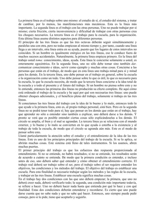 La primera línea es el trabajo sobre uno mismo: el estudio de sí, el estudio del sistema, y tratar
de cambiar, por lo menos, las manifestaciones más mecánicas. Esta es la línea más
importante. La segunda línea es el trabajo con las otras personas. Uno no puede trabajar por sí
mismo; cierta fricción, cierta inconveniencia y dificultad de trabajar con otras personas crea
los choques necesarios. La tercera línea es el trabajo para la escuela, para la organización.
Esta última línea asume distintos aspectos para diferentes personas.
El principio de las tres líneas es que las tres octavas deberán seguir simultáneamente y
paralelas una con otra, pero no todas empiezan al mismo tiempo y, por tanto, cuando una línea
llega a un intervalo, otra línea entra en su ayuda, puesto que los lugares de estos intervalos no
coinciden. Si un hombre es igualmente enérgico en las tres líneas, eso le conduce fuera de
muchos sucesos accidentales. Naturalmente, la primera línea empieza primero. En la línea del
trabajo usted toma: conocimiento, ideas, ayuda. Esta línea le concierne solamente a usted, es
enteramente egocéntrica. En la segunda línea, uno no sólo debe tomar sino también dar.
comunicar conocimiento e ideas, servir como ejemplo y muchas otras cosas. Concierne a las
personas que están en el trabajo, de modo que en esta línea uno trabaja mitad para sí y mitad
para los demás. En la tercera línea, uno debe pensar en el trabajo en general, sobre la escuela
o la organización como un todo. Uno debe pensar sobre lo que es útil, lo que es necesario para
la escuela, lo que la escuela necesita, de modo que la tercera línea concierne a la idea total de
la escuela y a todo el presente y el futuro del trabajo. Si un hombre no piensa sobre esto y no
lo entiende, entonces las primeras dos líneas no producirán su efecto completo. He aquí cómo
está ordenado el trabajo de la escuela y he aquí por qué son necesarias tres líneas: uno puede
obtener choques adicionales, y el beneficio pleno del trabajo, solamente si trabaja en las tres
líneas.
Si conectamos las tres líneas del trabajo con la idea de lo bueno y lo malo, entonces todo lo
que ayude a la primera línea, esto es, al propio trabajo personal, está bien. Pero en la segunda
línea no se podrá tener todo para sí; hay que pensar en los demás que están en el trabajo, hay
que aprender no sólo a entender sino también a explicar, uno deberá darse a los demás. Y
pronto se verá que es posible entender ciertas cosas sólo explicándoselas a los demás. El
círculo se amplía, el bien y el mal se agrandan. La tercera línea ya se relaciona con el mundo
exterior, y lo bueno y lo malo se convierten en lo que ayuda o estorba a la existencia y al
trabajo de toda la escuela, de modo que el círculo se agranda aún más. Este es el modo de
pensar sobre esto.
Llamé particularmente la atención sobre el estudio y el entendimiento de la idea de las tres
líneas. Este es uno de los principios principales del trabajo de la escuela. Si se lo aplica, se
abrirán muchas cosas. Este sistema está lleno de tales instrumentos. Si los usamos, abren
muchas puertas.
El primer principio del trabajo es que los esfuerzos dan respuesta proporcionada al
entendimiento. Si no se entiende, no habrá resultados; si no se entiende, los resultados serán
de acuerdo a cuánto se entienda. De modo que la primera condición es entender, e incluso
antes de eso, uno deberá saber qué entender y cómo obtener el entendimiento correcto. El
trabajo real deberá ser trabajo sobre el ser, pero el trabajo sobre el ser requiere entender los
objetivos, las condiciones y los métodos del trabajo. El objetivo del trabajo es establecer una
escuela. Para esta finalidad es necesario trabajar según los métodos y las reglas de la escuela,
y trabajar en las tres líneas. Establecer una escuela significa muchas cosas.
En el trabajo hay dos condiciones con las que uno deberá empezar; la primera, que uno no
deberá creer nada, deberá verificarlo todo; la segunda, una condición más importante todavía,
se refiere a hacer. Uno no deberá hacer nada hasta que entienda por qué lo hace y con qué
finalidad. Estas dos condiciones deberán entenderse y recordarse. Es cierto que uno puede
darse cuenta que no sabe nada y que no sabe qué hacer. Entonces, uno siempre puede pedir
consejo, pero si lo pide, tiene que aceptarlo y seguirlo.
 