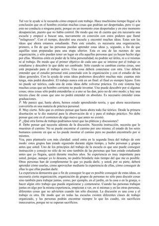 Tal vez le ayude si le recuerdo cómo empezó este trabajo. Hace muchísimo tiempo llegué a la
conclusión que en el hombre existían muchas cosas que podrían ser despertadas, pero vi que
esto no conducía a ninguna parte, porque en un momento eran despertadas y en otro momento
desaparecían, puesto que no había control. De modo que me di cuenta que era necesaria una
escuela y empecé a buscar una, nuevamente en conexión con estos poderes que llamé
"milagrosos". Con el tiempo, descubrí una escuela y encontré muchas ideas. Estas son las
ideas que ahora estamos estudiando. Para este estudio, es necesaria una organización,
primero, a fin de que las personas puedan aprender estas ideas y, segundo, a fin de que
aquéllas sean preparadas para una etapa ulterior. Esta es una de las razones de una
organización, y sólo pueden tener un lugar en ella aquellas personas que ya hayan hecho algo
por ellas. Mientras estén en poder de la falsa personalidad, no podrán ser útiles, ni a sí mismas
ni al trabajo. De modo que el primer objetivo de cada uno que se interese por el trabajo es
estudiarse y descubrir lo que debe ser cambiado. Sólo cuando se cambian ciertas cosas, uno
está preparado para el trabajo activo. Una cosa deberá conectarse con otra. Uno deberá
entender que el estudio personal está conectado con la organización y con el estudio de las
ideas generales. Con la ayuda de estas ideas podremos descubrir muchas más: cuantas más
tenga, más podrá descubrir. El trabajo nunca está en un final: el final es siempre lejano. Esto
no puede ser teórico, cada una de estas ideas debe volverse práctica. En este sistema hay
muchas cosas que un hombre corriente no puede inventar. Uno puede descubrir por sí algunas
cosas; otras cosas sólo podrá entenderlas si a uno se las dan, pero no de otro modo; y hay una
tercera clase de cosas que uno no podrá entender en absoluto. Es necesario entender estas
graduaciones.
P. Me parece que, hasta ahora, hemos estado aprendiendo teoría, y que ahora necesitamos
convertirla en una materia de práctica personal.
R. Muy cierto. Sólo que es erróneo pensar que hasta ahora todo fue teórico. Desde la primera
disertación se le dio material para la observación de sí y para el trabajo práctico. No debe
pensar que este es el comienzo de algo nuevo que antes no existió.
P. ¿Qué otra forma de trabajo podríamos tener que las pláticas y discusiones?
R. Debe pensar qué necesita además de la discusión. Necesita instrucción, necesita que le
muestren el camino. No se puede encontrar el camino por uno mismo; el estado de los seres
humanos consiste en que se les puede mostrar el camino pero no pueden encontrarlo por si
mismos.
Vea, para plantearlo con más claridad: usted entra en la segunda línea del trabajo de este
modo: estos grupos han estado siguiendo durante algún tiempo, y hubo personas y grupos
antes que usted. Uno de los principios del trabajo de la escuela es que uno puede conseguir
instrucción y consejo no sólo de mi sino también de las personas que han estado estudiando
antes que yo llegara, quizá durante muchos años. Su experiencia es muy importante para
usted, porque, aunque yo lo deseara, no podría brindarle más tiempo del que me es posible.
Otras personas han de complementar lo que yo pueda darle, y usted, por su parte, deberá
aprender cómo usarlas, cómo aprovechar mediante la experiencia de ellas, cómo conseguir de
ellas lo que ellas puedan darle.
La experiencia demuestra que a fin de conseguir lo que es posible conseguir de estas ideas, es
necesaria cierta organización, organización de grupos de personas no sólo para discutir cosas
sino también para trabajar juntas, como, por ejemplo, en el jardín, en la casa o en la granja, o
hacer algún otro trabajo que pueda organizarse y comenzarse. Cuando las personas trabajan
juntas en algo por la misma experiencia, empiezan a ver, en sí mismas y en las otras personas,
diferentes cosas que no advierten cuando tan sólo discuten. La discusión es una cosa y el
trabajo es otra. De modo que en todas las escuelas existen diferentes clases de trabajo
organizado, y las personas podrán encontrar siempre lo que les cuadre, sin sacrificios
innecesarios, porque no se esperan sacrificios.
 