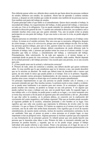 Pero deberán pensar sobre eso, deberán darse cuenta de que hasta ahora las personas cuidaron
de ustedes, hablaron con ustedes, les ayudaron. Ahora han de aprender a cuidarse ustedes
mismos, y después no sólo tendrán que cuidar de ustedes sino también de las personas nuevas.
Esto también será parte del trabajo de ustedes.
El punto principal sobre el que hablo es el entendimiento. Quiero decir entender el trabajo, la
necesidad del trabajo, los requerimientos del trabajo, el plan general del trabajo, e interesarse
en todo eso. Esto es lo obligatorio. Uno no puede entender los métodos del trabajo hasta que
entienda la dirección general de éste. Y cuando uno entienda la dirección, eso ayudará a uno a
entender muchas otras cosas que uno quiere entender. Vea, uno no puede evitar su propia
participación en esta parte del trabajo. Si por una razón u otra uno lo evita, no podrá adquirir
nada más.
Algunas personas no entienden el comienzo mismo del trabajo; no piensan en el trabajo como
trabajo, lo toman en el sentido corriente. Hay una cosa que es necesaria, obligatoria, después
de cierto tiempo, y ésta es la valorización, porque uno no puede trabajar sin ella. Por un lado,
las personas quieren trabajar, pero por el otro, quieren tomar las cosas en el mismo sentido
que el habitual. Pero si quieren trabajar, deberá considerarse de modo diferente todo lo
referente al trabajo, todo, y piensan que pueden tomar las cosas en el mismo sentido. Lo que
descubro que falta es trabajo, y entendimiento del trabajo, y valorización del trabajo.
Principalmente, falta valorización. Se da todo por supuesto, y al mismo tiempo se o
contempla desde un punto de vista corriente. Como resultado, nada cambia. Mucho depende
de la actitud personal y del trabajo personal. Una escuela para una persona, no es una escuela
para otra.
P. ¿Cómo puede tener uno la actitud y valorización correctas?
R. Primero de todo, antes de comenzar a estudiar, uno deberá decidir qué quiere realmente
saber. Es muy posible que lo que estudiemos aquí no le interese a uno, uno puede descubrir
que no lo necesita en absoluto. De modo que deberá tratar de descubrir más o menos qué
quiere, de otro modo lo único que puede perder es el tiempo. Esto es lo primero. Segundo,
uno debe entender ciertos principios fundamentales; de otra manera, no conseguirá entender
muchas otras cosas; siempre se alzará algo en el camino del propio entendimiento.
Un principio importantísimo es que una persona no puede estudiar sola el sistema, y es
necesario entender por qué. Hay muchas razones. La primera razón es muy simple y evidente:
no se puede tener totalmente a un maestro para uno mismo. Si se encuentra a alguien que
pueda enseñar este sistema, no perderá su tiempo en una sola persona. Y sin alguien que
pueda explicar las cosas y trabajar con uno, uno no puede hacer nada. En segundo lugar, si
uno trabaja solo, o si lo intenta, no podrá poner a nadie en su lugar, y en cierto momento esto
se torna muy necesario a fin de pasar al siguiente paso del conocimiento y del ser. ¿Recordará
lo que dije sobre la escalera, en la primera plática, en conexión con la explicación del
crecimiento del centro magnético y del trabajo siguiente? Dije que un hombre puede ascender
al siguiente peldaño de la escalera, solamente poniendo a otro hombre en su lugar. Esto
significa que uno sube esta escalera que representa la diferencia de niveles entre la vida
corriente v lo que se llama el Camino. El Camino no empieza en el mismo nivel que la vida
corriente, uno ha de subir más arriba hasta alcanzarlo. Esto significa que el nivel de nuestro
entendimiento, de nuestra mente corriente, incluso de nuestros sentimientos corrientes, ha de
ser cambiado. Sote que, al pensar en poner a otras personas en el propio lugar, es muy
importante evitar un peligroso error. Algunas personas se inclinan a pensar que esta expresión
es una formulación de un principio general. Es infantil pensar que esto pueda hacerlo una
persona que le transmita estas ideas a otra. Primero de todo, es necesario entender que las
personas no pueden hacerlo, y segundo, que no se les puede exigir, porque el trabajo
individual sólo puede referirse a uno mismo. Poner a las personas en el lugar de uno es el
trabajo de la escuela, esto es, los esfuerzos conjuntos de todas las personas pertenecientes a la
 