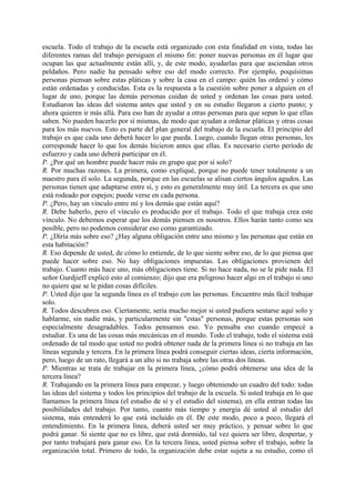 escuela. Todo el trabajo de la escuela está organizado con esta finalidad en vista, todas las
diferentes ramas del trabajo persiguen el mismo fin: poner nuevas personas en él lugar que
ocupan las que actualmente están allí, y, de este modo, ayudarlas para que asciendan otros
peldaños. Pero nadie ha pensado sobre eso del modo correcto. Por ejemplo, poquísimas
personas piensan sobre estas pláticas y sobre la casa en el campo: quién las ordenó y cómo
están ordenadas y conducidas. Esta es la respuesta a la cuestión sobre poner a alguien en el
lugar de uno, porque las demás personas cuidan de usted y ordenan las cosas para usted.
Estudiaron las ideas del sistema antes que usted y en su estudio llegaron a cierto punto; y
ahora quieren ir más allá. Para eso han de ayudar a otras personas para que sepan lo que ellas
saben. No pueden hacerlo por sí mismas, de modo que ayudan a ordenar pláticas y otras cosas
para los más nuevos. Esto es parte del plan general del trabajo de la escuela. El principio del
trabajo es que cada uno deberá hacer lo que pueda. Luego, cuando llegan otras personas, les
corresponde hacer lo que los demás hicieron antes que ellas. Es necesario cierto período de
esfuerzo y cada uno deberá participar en él.
P. ¿Por qué un hombre puede hacer más en grupo que por sí solo?
R. Por muchas razones. La primera, como expliqué, porque no puede tener totalmente a un
maestro para él solo. La segunda, porque en las escuelas se alisan ciertos ángulos agudos. Las
personas tienen que adaptarse entre sí, y esto es generalmente muy útil. La tercera es que uno
está rodeado por espejos; puede verse en cada persona.
P. ¿Pero, hay un vínculo entre mí y los demás que están aquí?
R. Debe haberlo, pero el vínculo es producido por el trabajo. Todo el que trabaja crea este
vínculo. No debemos esperar que los demás piensen en nosotros. Ellos harán tanto como sea
posible, pero no podemos considerar eso como garantizado.
P. ¿Diría más sobre eso? ¿Hay alguna obligación entre uno mismo y las personas que están en
esta habitación?
R. Eso depende de usted, de cómo lo entiende, de lo que siente sobre eso, de lo que piensa que
puede hacer sobre eso. No hay obligaciones impuestas. Las obligaciones provienen del
trabajo. Cuanto más hace uno, más obligaciones tiene. Si no hace nada, no se le pide nada. El
señor Gurdjieff explicó esto al comienzo; dijo que era peligroso hacer algo en el trabajo si uno
no quiere que se le pidan cosas difíciles.
P. Usted dijo que la segunda línea es el trabajo con las personas. Encuentro más fácil trabajar
solo.
R. Todos descubren eso. Ciertamente, sería mucho mejor si usted pudiera sentarse aquí solo y
hablarme, sin nadie más, y particularmente sin "estas" personas, porque estas personas son
especialmente desagradables. Todos pensamos eso. Yo pensaba eso cuando empecé a
estudiar. Es una de las cosas más mecánicas en el mundo. Todo el trabajo, todo el sistema está
ordenado de tal modo que usted no podrá obtener nada de la primera línea si no trabaja en las
líneas segunda y tercera. En la primera línea podrá conseguir ciertas ideas, cierta información,
pero, luego de un rato, llegará a un alto si no trabaja sobre las otras dos líneas.
P. Mientras se trata de trabajar en la primera línea, ¿cómo podrá obtenerse una idea de la
tercera línea?
R. Trabajando en la primera línea para empezar, y luego obteniendo un cuadro del todo: todas
las ideas del sistema y todos los principios del trabajo de la escuela. Si usted trabaja en lo que
llamamos la primera línea (el estudio de sí y el estudio del sistema), en ella entran todas las
posibilidades del trabajo. Por tanto, cuanto más tiempo y energía dé usted al estudio del
sistema, más entenderá lo que está incluido en él. De este modo, poco a poco, llegará el
entendimiento. En la primera línea, deberá usted ser muy práctico, y pensar sobre lo que
podrá ganar. Si siente que no es libre, que está dormido, tal vez quiera ser libre, despertar, y
por tanto trabajará para ganar eso. En la tercera línea, usted piensa sobre el trabajo, sobre la
organización total. Primero de todo, la organización debe estar sujeta a su estudio, como el
 