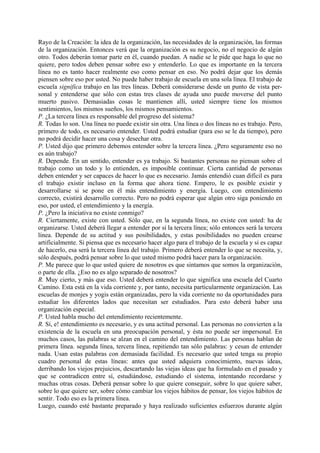 Rayo de la Creación: la idea de la organización, las necesidades de la organización, las formas
de la organización. Entonces verá que la organización es su negocio, no el negocio de algún
otro. Todos deberán tomar parte en él, cuando puedan. A nadie se le pide que haga lo que no
quiere, pero todos deben pensar sobre eso y entenderlo. Lo que es importante en la tercera
línea no es tanto hacer realmente eso como pensar en eso. No podrá dejar que los demás
piensen sobre eso por usted. No puede haber trabajo de escuela en una sola línea. El trabajo de
escuela significa trabajo en las tres líneas. Deberá considerarse desde un punto de vista per-
sonal y entenderse que sólo con estas tres clases de ayuda uno puede moverse del punto
muerto pasivo. Demasiadas cosas le mantienen allí, usted siempre tiene los mismos
sentimientos, los mismos sueños, los mismos pensamientos.
P. ¿La tercera línea es responsable del progreso del sistema?
R. Todas lo son. Una línea no puede existir sin otra. Una línea o dos líneas no es trabajo. Pero,
primero de todo, es necesario entender. Usted podrá estudiar (para eso se le da tiempo), pero
no podrá decidir hacer una cosa y desechar otra.
P. Usted dijo que primero debemos entender sobre la tercera línea. ¿Pero seguramente eso no
es aún trabajo?
R. Depende. En un sentido, entender es ya trabajo. Si bastantes personas no piensan sobre el
trabajo como un todo y lo entienden, es imposible continuar. Cierta cantidad de personas
deben entender y ser capaces de hacer lo que es necesario. Jamás entendió cuan difícil es para
el trabajo existir incluso en la forma que ahora tiene. Empero, le es posible existir y
desarrollarse si se pone en él más entendimiento y energía. Luego, con entendimiento
correcto, existirá desarrollo correcto. Pero no podrá esperar que algún otro siga poniendo en
eso, por usted, el entendimiento y la energía.
P. ¿Pero la iniciativa no existe conmigo?
R. Ciertamente, existe con usted. Sólo que, en la segunda línea, no existe con usted: ha de
organizarse. Usted deberá llegar a entender por sí la tercera línea; sólo entonces será la tercera
línea. Depende de su actitud y sus posibilidades, y estas posibilidades no pueden crearse
artificialmente. Si piensa que es necesario hacer algo para el trabajo de la escuela y si es capaz
de hacerlo, esa será la tercera línea del trabajo. Primero deberá entender lo que se necesita, y,
sólo después, podrá pensar sobre lo que usted mismo podrá hacer para la organización.
P. Me parece que lo que usted quiere de nosotros es que sintamos que somos la organización,
o parte de ella. ¿Eso no es algo separado de nosotros?
R. Muy cierto, y más que eso. Usted deberá entender lo que significa una escuela del Cuarto
Camino. Esta está en la vida corriente y, por tanto, necesita particularmente organización. Las
escuelas de monjes y yogis están organizadas, pero la vida corriente no da oportunidades para
estudiar los diferentes lados que necesitan ser estudiados. Para esto deberá haber una
organización especial.
P. Usted habla mucho del entendimiento recientemente.
R. Sí, e! entendimiento es necesario, y es una actitud personal. Las personas no convierten a la
existencia de la escuela en una preocupación personal, y ésta no puede ser impersonal. En
muchos casos, las palabras se alzan en el camino del entendimiento. Las personas hablan de
primera línea. segunda línea, tercera línea, repitiendo tan sólo palabras: y cesan de entender
nada. Usan estas palabras con demasiada facilidad. Es necesario que usted tenga su propio
cuadro personal de estas líneas: antes que usted adquiera conocimiento, nuevas ideas,
derribando los viejos prejuicios, descartando las viejas ideas que ha formulado en el pasado y
que se contradicen entre sí, estudiándose, estudiando el sistema, intentando recordarse y
muchas otras cosas. Deberá pensar sobre lo que quiere conseguir, sobre lo que quiere saber,
sobre lo que quiere ser, sobre cómo cambiar los viejos hábitos de pensar, los viejos hábitos de
sentir. Todo eso es la primera línea.
Luego, cuando esté bastante preparado y haya realizado suficientes esfuerzos durante algún
 
