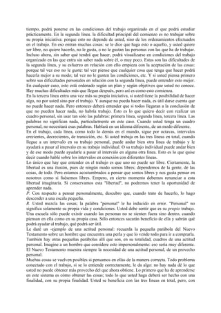 tiempo, podrá ponerse en las condiciones del trabajo organizado en el que podrá estudiar
prácticamente. En la segunda línea. la dificultad principal del comienzo es no trabajar sobre
su propia iniciativa: porque esto no depende de usted, sino de los ordenamientos efectuados
en el trabajo. En eso entran muchas cosas: se le dice que haga esto o aquello, y usted quiere
ser libre, no quiere hacerlo, no le gusta, o no le gustan las personas con las que ha de trabajar.
Incluso ahora, sin saber qué tendrá que hacer, podrá visualizarse en condiciones del trabajo
organizado en las que entra sin saber nada sobre él, o muy poco. Estas son las dificultades de
la segunda línea, y su esfuerzo en relación con ello empieza con la aceptación de las cosas:
porque tal vez eso no le guste: tal vez piense que cualquier cosa que tenga que hacer podrá
hacerla mejor a su modo; tal vez no le gusten las condiciones, etc. Y si usted piensa primero
sobre sus dificultades personales en relación con la segunda línea, puede entender esto mejor.
En cualquier caso, esto está ordenado según un plan y según objetivos que usted no conoce.
Hay muchas dificultades más que llegan después, pero así es como esto comienza.
En la tercera línea entra una vez más su propia iniciativa, si usted tiene la posibilidad de hacer
algo, no por usted sino por el trabajo. Y aunque no pueda hacer nada, es útil darse cuenta que
no puede hacer nada. Pero entonces deberá entender que si todos llegaran a la conclusión de
que no pueden hacer nada, no habría trabajo. Esto es lo que quiero decir con realizar un
cuadro personal, sin usar tan sólo las palabras: primera línea, segunda línea, tercera línea. Las
palabras no significan nada, particularmente en este caso. Cuando usted tenga un cuadro
personal, no necesitará esas palabras. Hablará en un idioma diferente, de un modo diferente.
En el trabajo, cada línea, como todo lo demás en el mundo, sigue por octavas, intervalos
crecientes, decrecientes, de transición, etc. Si usted trabaja en las tres líneas en total, cuando
llegue a un intervalo en su trabajo personal, puede andar bien otra línea de trabajo y le
ayudará a pasar al intervalo en su trabajo individual. O su trabajo individual puede andar bien
y de ese modo puede ayudarle a pasar al intervalo en alguna otra línea. Esto es lo que quise
decir cuando hablé sobre los intervalos en conexión con diferentes líneas.
Lo único que hay que entender en el trabajo es que uno no puede ser libre. Ciertamente, la
libertad es una ilusión, pues de ningún modo somos libres; dependemos de la gente, de las
cosas, de todo. Pero estamos acostumbrados a pensar que somos libres y nos gusta pensar en
nosotros como si fuésemos libres. Empero, en cierto momento debemos renunciar a esta
libertad imaginaria. Si conservamos esta "libertad", no podremos tener la oportunidad de
aprender nada.
P. Con respecto a pensar personalmente, descubro que, cuando trato de hacerlo, lo hago
descender a una escala pequeña.
R. Usted mezcla las cosas; la palabra "personal" le ha inducido en error. "Personal" no
significa solamente su propia vida y condiciones. Usted debe sentir que es su propio trabajo.
Una escuela sólo puede existir cuando las personas no se sienten fuera sino dentro, cuando
piensan en ella como en su propia casa. Sólo entonces sacarán beneficio de ella y sabrán qué
podrá ayudar al trabajo, qué podrá ser útil.
Le daré un -ejemplo de una actitud personal: recuerda la pequeña parábola del Nuevo
Testamento sobre un hombre que encuentra una perla y que lo vende todo para ir a comprarla.
También hay otras pequeñas parábolas allí que son, en su totalidad, cuadros de una actitud
personal. Imagine a un hombre que considere esto impersonalmente: eso sería muy diferente.
El Nuevo Testamento muestra siempre la necesidad de una actitud personal, de un provecho
personal.
Muchas cosas se vuelven posibles si pensamos en ellas de la manera correcta. Todo problema
conectado con el trabajo, si se lo entiende correctamente, le da algo: no hay nada dé lo que
usted no puede obtener más provecho del que ahora obtiene. Lo primero que ha de aprenderse
en este sistema es cómo obtener las cosas; todo lo que usted haga deberá ser hecho con una
finalidad, con su propia finalidad. Usted se beneficia con las tres líneas en total, pero, con
 