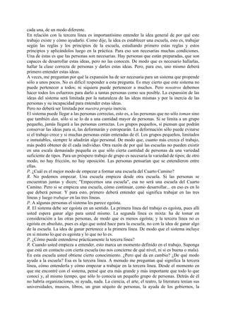 cada una, de un modo diferente.
En relación con la tercera línea es importantísimo entender la idea general de por qué este
trabajo existe y cómo ayudarlo. Como dije, la idea es establecer una escuela, esto es, trabajar
según las reglas y los principios de la escuela, estudiando primero estas reglas y estos
principios y aplicándolos luego en la práctica. Para eso son necesarias muchas condiciones.
Una de éstas es que las personas son necesarias. Hay personas que están preparadas, que son
capaces de desarrollar estas ideas, pero no las conocen. De modo que es necesario hallarlas,
hallar la clase correcta de personas y darles estas ideas. Pero, para eso, uno mismo deberá
primero entender estas ideas.
A veces, me preguntan por qué la expansión ha de ser necesaria para un sistema que propende
sólo a unos pocos. No es difícil responder a esta pregunta. Es muy cierto que este sistema no
puede pertenecer a todos; ni siquiera puede pertenecer a muchos. Pero nosotros debemos
hacer todos los esfuerzos para darlo a tantas personas como sea posible. La expansión de las
ideas del sistema será limitada por la naturaleza de las ideas mismas y por la inercia de las
personas y su incapacidad para entender estas ideas.
Pero no deberá ser limitada por nuestra propia inercia.
El sistema puede llegar a las personas correctas, esto es, a las personas que no sólo toman sino
que también dan, sólo si se lo da a una cantidad mayor de personas. Si se limita a un grupo
pequeño, jamás llegará a las personas correctas. Los grupos pequeños, si piensan que podrán
conservar las ideas para sí, las deformarán y estropearán. La deformación sólo puede evitarse
si el trabajo crece y si muchas personas están enteradas de él. Los grupos pequeños, limitados
e inmutables, siempre le añadirán algo personal. De modo que, cuanto más crezca el trabajo,
más podrá obtener de él cada individuo. Otra razón de por qué las escuelas no pueden existir
en una escala demasiado pequeña es que sólo cierta cantidad de personas da una variedad
suficiente de tipos. Para un próspero trabajo de grupo es necesaria la variedad de tipos; de otro
modo, no hay fricción, no hay oposición. Las personas pensarían que se entendieron entre
ellas.
P. ¿Cuál es el mejor modo de empezar a formar una escuela del Cuarto Camino?
R. No podemos empezar. Una escuela empieza desde otra escuela. Si las personas se
encuentran juntas y dicen; "Empecemos una escuela", esa no será una escuela del Cuarto
Camino. Pero si se empieza una escuela, cómo continuar, como desarrollar... en eso es en lo
que deberá pensar. Y para esto, primero deberá entender qué significa trabajar en las tres
líneas y luego trabajar en las tres líneas.
P. A algunas personas el sistema les parece egoísta.
R. El sistema debe ser egoísta en un sentido. La primera línea del trabajo es egoísta, pues allí
usted espera ganar algo para usted mismo. La segunda línea es mixta: ha de tomar en
consideración a las otras personas, de modo que es menos egoísta; y la tercera línea no es
egoísta en absoluto, pues es algo que usted hace para la escuela, no con la idea de ganar algo
de la escuela. La idea de ganar pertenece a la primera línea. De modo que el sistema incluye
en si mismo lo que es egoísta y lo que no lo es.
P. ¿Cómo puede entenderse prácticamente la tercera línea?
R. Cuando usted empieza a entender, esto marca un momento definido en el trabajo. Suponga
que está en contacto con cierta escuela (no nos concierne de qué nivel, ni si es buena o mala).
En esta escuela usted obtiene cierto conocimiento. ¿Pero qué da en cambio? ¿De qué modo
ayuda a la escuela? Esa es la tercera línea. A menudo me preguntan qué significa la tercera
línea, cómo entenderla y cómo empezar a trabajar en la tercera línea. Desde el momento en
que me encontré con el sistema, pensé que era más grande y más importante que todo lo que
conocí y, al mismo tiempo, que sólo lo conocía un pequeño grupo de personas. Detrás de él
no habría organizaciones, ni ayuda, nada. La ciencia, el arte, el teatro, la literatura tenían sus
universidades, museos, libros, un gran séquito de personas, la ayuda de los gobiernos, la
 