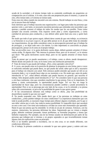 ayuda de la sociedad, y al mismo tiempo todo su contenido combinado era poquísimo en
comparación con el sistema. A lo más, eran sólo una preparación para el sistema; y a pesar de
esto, ellos tenían todo y el sistema no tenían nada.
Estas eran mis ideas cuando me encontré con este sistema. Decidí trabajar en esta línea, y ésta
era la tercera línea del trabajo.
Está clarísimo que el trabajo necesita una organización y un lugar para todas las personas que
quieran venir, y, por tanto, es necesario encontrar personas que entiendan esta necesidad y que
quieran y puedan sostener el trabajo de todos los modos que les sea posible. Tome como
ejemplo una escuela corriente. Esta requiere cierto plan y cierta organización, y cierta
cantidad de personas para conducirla, y uno deberá saber quién hará una cosa y quién hará
otra.
De modo que todo el que quiera seguir, deberá darse cuenta de que este trabajo, su existencia
y su bienestar es su propio negocio, de que debe pensar en él, de que debe tratar de entender
sus requerimientos, de que debe considerar como su preocupación personal que el trabajo ha
de proseguir, y no dejar todo esto a los demás. Lo más importante es convertirlo en propia
preocupación, pensar en él como en el propio trabajo.
Hay un proverbio ruso: si te gusta deslizarte cuesta abajo, deberá gustarte arrastrar el trineo
cuesta arriba. Si alguien dice "Me interesa la primera línea, pero no la tercera", es lo mismo
que decir: "Me gusta deslizarme cuesta abajo, pero no me agrada arrastrar el trineo hacia
arriba".
Trate de pensar que yo puedo ausentarme y el trabajo, como es ahora, puede desaparecer.
Mírelo desde este punto de vista, no lo tome como una institución permanente.
P. Trato de tomar lo que puedo del trabajo. ¿Pero, cómo aprender a devolver?
R. A veces, uno puede estar en la posición de plantear la pregunta en esta forma, pero a veces
es suficiente entender qué puede darse, no qué puede dar usted; saber qué es útil y necesario
para el trabajo sin relación con usted. Sólo entonces podrá entender qué puede ser útil en un
momento dado y ver si puede hacer algo en ese momento o no. De modo que, antes de poder
introducirle el "yo", usted deberá entender qué puede hacerse en general, qué necesita el
trabajo. Sólo después podrá usted introducirle el "yo". No considero tanto lo que una persona
u otra hace realmente, sino que considero muchísimo lo que piensa. Esto es lo importante. Si
piensa y siente correctamente, la oportunidad puede llegar. Tal vez hoy no tenga la
oportunidad de hacer algo, pero las circunstancias pueden cambiar y puede presentarse la
oportunidad. Pero si no se preocupa por este lado de las cosas, si no lo entiende y no piensa
sobre ello correctamente, se priva de la posibilidad de ganar lo que quiere ganar.
P. Si las circunstancias detienen este trabajo como es ahora, ¿hay una posibilidad de
desarrollarse usando lo que uno oyó aquí?
R. No puedo responder esto. Sólo puedo decir que si las personas no trabajan en estas
condiciones, ¿cómo podrán trabajar sin estas condiciones? La experiencia demuestra que con
toda la ayuda posible, es necesario largo tiempo para obtener algunos resultados, por lo que si
uno debe valerse por sí solo, hay todavía menos posibilidad. Es imposible decir qué sucederá
en uno u otro caso. Uno tiene una tendencia a olvidar (as cosas más elementales que aprendió.
Hasta lo que uno piensa que ha entendido. lo olvida en un par de semanas. Entonces, con las
mejores .intenciones, las personas deforman las ideas. Suponiendo que no vienen a ningún
grupo, deberán continuar pensando, tienen problemas, se formulan preguntas y tienen que
hallarles respuestas. Por ejemplo, una de las formas usuales de deformación por parte de las
personas que trabajan por sí mismas o en grupos separados es que invariablemente toman
alguna clase de explicación como un principio.
Pero si un hombre aprendió a recordarse, eso es otra cosa; es un estado diferente, son
condiciones diferentes.
En el trabajo, la primera condición es entender lo que uno quiere ganar y cuánto está uno
 