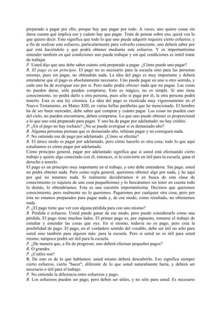 preparado a pagar por ello, porque hay que pagar por todo. A veces, uno quiere cosas sin
darse cuenta qué implica eso y cuánto hay que pagar. Trate de pensar sobre eso, quizá vea lo
que quiero decir. Esto significa que todo lo que uno puede adquirir requiere cierto esfuerzo, y
a fin de realizar este esfuerzo, particularmente para volverlo consciente, uno deberá saber por
qué está haciéndolo y qué podrá obtener mediante este esfuerzo. Y es importantísimo
entender también en qué condiciones uno puede trabajar y sin qué condiciones es inútil tratar
de trabajar.
P. Usted dijo que uno debe saber cuánto está preparado a pagar. ¿Cómo puede uno pagar?
R. El pago es un principio. El pago no es necesario para la escuela sino para las personas
mismas, pues sin pagar, no obtendrán nada. La idea del pago es muy importante y deberá
entenderse que el pago es absolutamente necesario. Uno puede pagar en uno u otro sentido, y
cada uno ha de averiguar eso por sí. Pero nadie podrá obtener nada que no pague. Las cosas
no pueden darse, sólo pueden comprarse. Esto es mágico, no es simple. Si uno tiene
conocimiento, no podrá darlo a otra persona, pues sólo si paga por él, la otra persona podrá
tenerlo. Esta es una ley cósmica. La idea del pago es recalcada muy vigorosamente en el
Nuevo Testamento, en Mateo XIII, en varias bellas parábolas que he mencionado. El hombre
ha de ser buen mercader, debe saber qué comprar y cuánto pagar. Las cosas no pueden caer
del cielo, no pueden encontrarse, deben comprarse. Lo que uno puede obtener es proporcional
a lo que uno está preparado para pagar. Y uno ha de pagar por adelantado: no hay crédito.
P. ¿En el pago no hay rechazo? ¿No se puede averiguar si es demasiado alto?
R. Algunas personas piensan que es demasiado alto, rehúsan pagar y no consiguen nada.
P. No entiendo eso de pago por adelantado. ¿Cómo se efectúa?
R. El único modo es pagar por adelantado, pero cómo hacerlo es otra cosa; todo lo que aquí
estudiamos es cómo pagar por adelantado.
Como principio general, pagar por adelantado significa que si usted está efectuando cierto
trabajo y quiere algo conectado con él, entonces, si lo convierte en útil para la escuela, gana el
derecho a tenerlo.
El pago es un principio muy importante en el trabajo, y esto debe entenderse. Sin pago, usted
no podrá obtener nada. Pero como regla general, queremos obtener algo por nada, y he aquí
por qué no tenemos nada. Si realmente decidiéramos ir en busca de esta clase de
conocimiento (o siquiera de una cosa pequeñísima) y lo buscáramos sin tener en cuenta todo
lo demás, lo obtendríamos. Esta es una cuestión importantísima. Decimos que queremos
conocimiento, pero realmente no lo queremos. Pagaremos por cualquier otra cosa, pero por
ésta no estamos preparados para pagar nada y, de ese modo, como resultado, no obtenemos
nada.
P. ¿El pago tiene que ver con alguna pérdida para con uno mismo?
R. Pérdida o esfuerzo. Usted puede ganar de ese modo, pero puede considerarlo como una
pérdida. El pago tiene muchos lados. El primer pago es, por supuesto, tomarse el trabajo de
estudiar y entender las cosas que oye. En sí mismo, todavía no es pago, pero crea la
posibilidad de pago. El pago, en el verdadero sentido del vocablo, debe ser útil no sólo para
usted sino también para alguien más: para la escuela. Pero si usted no es útil para usted
mismo, tampoco podrá ser útil para la escuela.
P. ¿De manera que, a fin de progresar, uno deberá efectuar pequeños pagos?
R. O grandes.
P. ¿Cuáles son?
R. De esto es de lo que hablamos: usted mismo deberá descubrirlo. Eso significa siempre
cierto esfuerzo, cierto "hacer", diferente de lo que usted naturalmente haría, y deberá ser
necesario o útil para el trabajo.
P. No entiendo la diferencia entre esfuerzos y pago.
R. Los esfuerzos pueden ser pago, pero deben ser útiles, y no sólo para usted. Es necesario
 