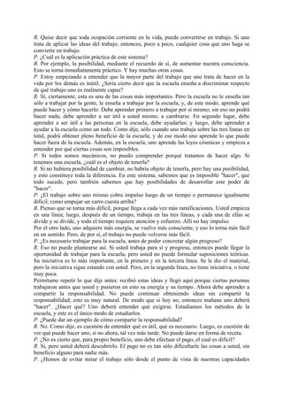 R. Quise decir que toda ocupación corriente en la vida, puede convertirse en trabajo. Si uno
trata de aplicar las ideas del trabajo, entonces, poco a poco, cualquier cosa que uno haga se
convierte en trabajo.
P. ¿Cuál es la aplicación práctica de este sistema?
R. Por ejemplo, la posibilidad, mediante el recuerdo de sí, de aumentar nuestra consciencia.
Esto se torna inmediatamente práctico. Y hay muchas otras cosas.
P. Estoy empezando a entender que la mayor parte del trabajo que uno trata de hacer en la
vida por los demás es inútil. ¿Sería cierto decir que la escuela enseña a discriminar respecto
de qué trabajo uno es realmente capaz?
R. Sí, ciertamente, esta es una de las cosas más importantes. Pero la escuela no le enseña tan
sólo a trabajar por la gente, le enseña a trabajar por la escuela, y, de este modo, aprende qué
puede hacer y cómo hacerlo. Debe aprender primero a trabajar por sí mismo; sin eso no podrá
hacer nada; debe aprender a ser útil a usted mismo, a cambiarse. En segundo lugar, debe
aprender a ser útil a las personas en la escuela, debe ayudarlas; y luego, debe aprender a
ayudar a la escuela como un todo. Como dije, sólo cuando uno trabaja sobre las tres líneas en
total, podrá obtener pleno beneficio de la escuela; y de ese modo uno aprende lo que puede
hacer fuera de la escuela. Además, en la escuela, uno aprende las leyes cósmicas y empieza a
entender por qué ciertas cosas son imposibles.
P. Si todos somos mecánicos, no puedo comprender porqué tratamos de hacer algo. Si
tenemos una escuela, ¿cuál es el objeto de tenerla?
R. Si no hubiera posibilidad de cambiar, no habría objeto de tenerla, pero hay una posibilidad,
y esto constituye toda la diferencia. En este sistema, sabemos que es imposible "hacer", que
todo sucede, pero también sabemos que hay posibilidades de desarrollar este poder de
"hacer".
P. ¿El trabajo sobre uno mismo cobra impulso luego de un tiempo o permanece igualmente
difícil, como empujar un carro cuesta arriba?
R. Pienso que se torna más difícil, porque llega a cada vez más ramificaciones. Usted empieza
en una línea; luego, después de un tiempo, trabaja en las tres líneas, y cada una de ellas se
divide y se divide, y todo el tiempo requiere atención y esfuerzo. Allí no hay impulso.
Por el otro lado, uno adquiere más energía, se vuelve más consciente, y eso lo torna más fácil
en un sentido. Pero, de por sí, el trabajo no puede volverse más fácil.
P. ¿Es necesario trabajar para la escuela, antes de poder concretar algún progreso?
R. Eso no puede plantearse así. Si usted trabaja para sí y progresa, entonces puede llegar la
oportunidad de trabajar para la escuela, pero usted no puede formular suposiciones teóricas.
Su iniciativa es lo más importante, en la primera y en la tercera línea. Se le dio el material,
pero la iniciativa sigue estando con usted. Pero, en la segunda línea, no tiene iniciativa, o tiene
muy poca.
Permítame repetir lo que dije antes: recibió estas ideas y llegó aquí porque ciertas personas
trabajaron antes que usted y pusieron en esto su energía y su tiempo. Ahora debe aprender a
compartir la responsabilidad. No puede continuar obteniendo ideas sin compartir la
responsabilidad; esto es muy natural. De modo que si hoy no, entonces mañana uno deberá
"hacer". ¿Hacer qué? Uno deberá entender qué exigirse. Estudiamos los métodos de la
escuela, y este es el único modo de estudiarlos.
P. ¿Puede dar un ejemplo de cómo compartir la responsabilidad?
R. No. Como dije, es cuestión de entender qué es útil, qué es necesario. Luego, es cuestión de
ver qué puede hacer uno, si no ahora, tal vez más tarde. No puede darse en forma de receta.
P. ¿No es cierto que, para propio beneficio, uno debe efectuar el pago, el cual es difícil?
R. Si, pero usted deberá descubrirlo. El pago no es tan sólo dificultarle las cosas a usted, sin
beneficio alguno para nadie más.
P. ¿Hemos de evitar mirar el trabajo sólo desde el punto de vista de nuestras capacidades
 