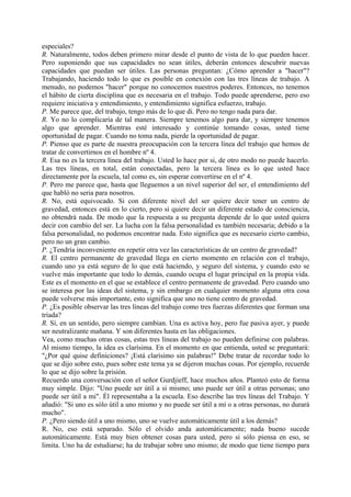especiales?
R. Naturalmente, todos deben primero mirar desde el punto de vista de lo que pueden hacer.
Pero suponiendo que sus capacidades no sean útiles, deberán entonces descubrir nuevas
capacidades que puedan ser útiles. Las personas preguntan: ¿Cómo aprender a "hacer"?
Trabajando, haciendo todo lo que es posible en conexión con las tres líneas de trabajo. A
menudo, no podemos "hacer" porque no conocemos nuestros poderes. Entonces, no tenemos
el hábito de cierta disciplina que es necesaria en el trabajo. Todo puede aprenderse, pero eso
requiere iniciativa y entendimiento, y entendimiento significa esfuerzo, trabajo.
P. Me parece que, del trabajo, tengo más de lo que di. Pero no tengo nada para dar.
R. Yo no lo complicaría de tal manera. Siempre tenemos algo para dar, y siempre tenemos
algo que aprender. Mientras esté interesado y continúe tomando cosas, usted tiene
oportunidad de pagar. Cuando no toma nada, pierde la oportunidad de pagar.
P. Pienso que es parte de nuestra preocupación con la tercera línea del trabajo que hemos de
tratar de convertirnos en el hombre nº 4.
R. Esa no es la tercera línea del trabajo. Usted lo hace por si, de otro modo no puede hacerlo.
Las tres líneas, en total, están conectadas, pero la tercera línea es lo que usted hace
directamente por la escuela, tal como es, sin esperar convertirse en el nº 4.
P. Pero me parece que, hasta que lleguemos a un nivel superior del ser, el entendimiento del
que habló no seria para nosotros.
R. No, está equivocado. Si con diferente nivel del ser quiere decir tener un centro de
gravedad, entonces está en lo cierto, pero si quiere decir un diferente estado de consciencia,
no obtendrá nada. De modo que la respuesta a su pregunta depende de lo que usted quiera
decir con cambio del ser. La lucha con la falsa personalidad es también necesaria; debido a la
falsa personalidad, no podemos encontrar nada. Esto significa que es necesario cierto cambio,
pero no un gran cambio.
P. ¿Tendría inconveniente en repetir otra vez las características de un centro de gravedad?
R. El centro permanente de gravedad llega en cierto momento en relación con el trabajo,
cuando uno ya está seguro de lo que está haciendo, y seguro del sistema, y cuando esto se
vuelve más importante que todo lo demás, cuando ocupa el lugar principal en la propia vida.
Este es el momento en el que se establece el centro permanente de gravedad. Pero cuando uno
se interesa por las ideas del sistema, y sin embargo en cualquier momento alguna otra cosa
puede volverse más importante, esto significa que uno no tiene centro de gravedad.
P. ¿Es posible observar las tres líneas del trabajo como tres fuerzas diferentes que forman una
tríada?
R. Sí, en un sentido, pero siempre cambian. Una es activa hoy, pero fue pasiva ayer, y puede
ser neutralizante mañana. Y son diferentes hasta en las obligaciones.
Vea, como muchas otras cosas, estas tres líneas del trabajo no pueden definirse con palabras.
Al mismo tiempo, la idea es clarísima. En el momento en que entienda, usted se preguntará:
"¿Por qué quise definiciones? ¡Está clarísimo sin palabras!" Debe tratar de recordar todo lo
que se dijo sobre esto, pues sobre este tema ya se dijeron muchas cosas. Por ejemplo, recuerde
lo que se dijo sobre la prisión.
Recuerdo una conversación con el señor Gurdjieff, hace muchos años. Planteó esto de forma
muy simple. Dijo: "Uno puede ser útil a si mismo; uno puede ser útil a otras personas; uno
puede ser útil a mi". Él representaba a la escuela. Eso describe las tres líneas del Trabajo. Y
añadió: "Si uno es sólo útil a uno mismo y no puede ser útil a mí o a otras personas, no durará
mucho".
P. ¿Pero siendo útil a uno mismo, uno se vuelve automáticamente útil a los demás?
R. No, eso está separado. Sólo el olvido anda automáticamente; nada bueno sucede
automáticamente. Está muy bien obtener cosas para usted, pero si sólo piensa en eso, se
limita. Uno ha de estudiarse; ha de trabajar sobre uno mismo; de modo que tiene tiempo para
 