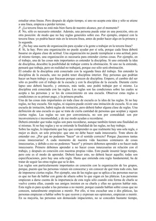 estudiar otras líneas. Pero después de algún tiempo, si uno no acepta esta idea y sólo se atiene
a una línea, empieza a perder terreno.
P. ¿La tercera línea no está más bien fuera de nuestro alcance, por el momento?
R. No, sólo es necesario entender. Además, una persona puede estar en una posición, otra en
otra posición: de modo que no hay reglas generales sobre eso. Por ejemplo, empecé con la
tercera línea: yo podría hacer más en la tercera línea, antes de poder hacer algo en la primera y
la segunda.
P. ¿No hay una suerte de organización para ayudar a la gente a trabajar en la tercera línea?
R. Sí, la hay. Pero una organización no puede ayudar por sí sola, porque cada línea deberá
basarse en alguna clase de actitud. Una organización no puede reemplazar a una actitud, pero
al mismo tiempo, una organización es necesaria para entender ciertas cosas. Por ejemplo, en
el trabajo, una de las cosas más importantes es entender la disciplina. Si uno entiende la idea
de disciplina, descubre la posibilidad de trabajar contra la obstinación. Si uno no la entiende,
pensará que trabaja, pero en realidad no trabajará, porque eso sólo será obstinación.
El estudio de la disciplina está conectado con la segunda línea del trabajo. Sin entender la
disciplina de la escuela, uno no podrá tener disciplina interior. Hay personas que podrían
hacer un buen trabajo y que fracasan porque carecen de disciplina. Empero, el cambio del ser
sólo es posible con el trabajo de la escuela y con la disciplina de la escuela. Durante cierto
lapso uno deberá hacerlo, y entonces, más tarde, uno podrá trabajar por sí mismo. La
disciplina está conectada con las reglas. Las reglas son las condiciones sobre las cuales se
acepta a las personas y se les da conocimiento en una escuela. Observar estas reglas o
condiciones es su primer pago, y la primera prueba.
Una de las cosas más importantes en toda clase de escuela es la idea de las reglas. Si no hay
reglas, no hay escuela. Sin reglas, ni siquiera puede existir una imitación de escuela. Si es una
escuela de imitación, habrá reglas de imitación, pero deberá haber alguna clase de reglas. Una
definición de una escuela es que se trata de cierta cantidad de personas que aceptan y siguen
ciertas reglas. Las reglas no son por conveniencia, no son por comodidad: son por
inconveniencia e incomodidad, y de ese modo ayudan a recordarse.
Deberá entender que todas reglas son para recordarse, aunque también tienen una finalidad en
sí mismas. Si no hay reglas y no se entiende la finalidad de las reglas, no hay trabajo.
Sobre las reglas, lo importante que hay que comprender es que realmente hay una sola regla, o
mejor es decir, un solo principio: que uno no debe hacer nada innecesario. Trate ahora de
entender eso. ¿Por qué no podemos "hacer" en el sentido correcto? Porque ¡hacemos tantas
cosas innecesarias! A cada momento de nuestra vida hacemos centenares de cosas
innecesarias, y debido a eso no podemos "hacer" y primero debemos aprender a no hacer nada
innecesario. Primero debemos aprender a no hacer cosas innecesarias en relación con el
trabajo, y después en conexión con nuestras propias vidas. Esto puede insumir largo tiempo,
pero este es el modo de aprender. Deberá hacer esto, no deberá hacer aquello; todas son
especificaciones, pero hay una sola regla. Hasta que entienda esta regla fundamental, ha de
tratar de seguir las otras reglas que se le den.
Las reglas son particularmente importantes en conexión con la organización de los grupos,
porque, puesto que las personas vienen sin conocerse y sin conocer de qué trata todo esto, han
de imponerse ciertas reglas. Por ejemplo, una de las reglas que se aplica a las personas nuevas
es que no han de hablar con gente de afuera sobre lo que oigan en las pláticas. Las personas
empiezan a darse cuenta de la importancia de esta regla sólo cuando esta forma de charla se
vuelve contra ellas, cuando sus amigos insisten en su charla y ellas no quieren hablar más.
Esta regla es para ayudar a las personas a no mentir, porque cuando hablan sobre cosas que no
conocen, naturalmente empiezan a mentir. Por ello, si tras escuchar una o dos pláticas, las
personas empiezan a hablar sobre lo que oyeron y expresan sus opiniones, empiezan a mentir.
En su mayoría, las personas son demasiado impacientes, no se conceden bastante tiempo,
 