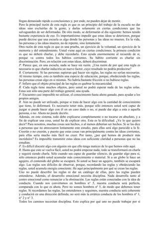 llegan demasiado rápido a conclusiones y, por ende, no pueden dejar de mentir.
Pero la principal razón de esta regla es que es un principio del trabajo de la escuela no dar
ideas sino excluirlas de la gente, y darlas solamente en ciertas condiciones que las
salvaguarden de ser deformadas. De otro modo, se deformarán al día siguiente: hemos tenido
bastante experiencia de eso. Es importantísimo impedir que estas ideas se deterioren, porque
puede decirse que una escuela es algo donde las personas y las ideas no mueren. En la vida,
las personas y las ideas mueren, no de repente, sino lentamente.
Otra razón de esta regla es que es una prueba, un ejercicio de la voluntad, un ejercicio de la
memoria y del entendimiento. Usted viene aquí en ciertas condiciones; la primera condición
es que no deberá charlar, y debe recordarlo. Esto ayuda enormemente al recuerdo de sí,
porque va contra todos los hábitos corrientes. Su hábito corriente es charlar sin
discriminación. Pero, en relación con estas ideas, deberá discriminar.
P. Parece que, en una escuela, nada se hace sin razón. ¿Una razón de por qué esta regla es
necesaria es que charlar induciría un nuevo factor, cuyo resultado no podría predecirse?
R. Ciertamente. Si las personas supieran qué hacer sin reglas, las reglas no serían necesarias.
Al mismo tiempo, esto es también una especie de educación, porque, obedeciendo las reglas,
las personas crean algo en sí mismas. No habría bastante fricción si no hubiese reglas.
P. Infiero que el objeto principal de las reglas es quebrar la mecanicidad.
R. Cada regla tiene muchos objetos, pero usted no podrá esperar nada de las reglas solas.
Estas son sólo una parte del trabajo general, una ayuda.
P. Encuentro casi imposible no utilizar, el conocimiento hasta ahora ganado, para ayudar a los
propios amigos.
R. Aún no puede ser utilizado, porque si trata de hacer algo con la cantidad de conocimiento
que tiene, lo deformará. Es necesario tener más, porque sólo entonces usted será capaz de
juzgar si puede hacer algo con él en un caso dado o no, si puede dar algo a esta o aquella
persona, o no. Ahora no puede decirlo.
Además, en este sistema, todo debe explicarse completamente o no tocarse en absoluto, y a
fin de explicar una cosa, usted ha de explicar otra. Esta es la dificultad. ¿Ve lo que quiero
decir? Para nosotros, muchas cosas son hechos, o al menos deberían ser hechos. Si se las dice
a personas que no atravesaron lentamente este estudio, para ellas será algo parecido a la fe.
Creerán o no creerán, y puesto que estas cosas van principalmente contra las ideas corrientes,
para ellas sería mucho más fácil no creer. Por tanto, ¿por qué hemos de producir más
incrédulos? Es imposible transmitir estas ideas con suficiente claridad a personas que no las
estudian.
P. Es difícil discutir algo con alguien sin que ello tenga matices de lo que hemos oído aquí.
R. Hasta que esto se vuelva fácil, usted no podrá empezar nada; todo se transformará en charla
y seguirá siendo charla. Sólo cuando sea capaz de guardar silencio, de guardar algo para sí,
sólo entonces podrá usted acumular más conocimiento o material. Si a un globo le hace un
agujero, el contenido del globo se escapará. Si usted se hace un agujero, también se escapará
algo. Las reglas son difíciles de observar, porque, recordando las reglas y obedeciendo las
reglas, usted acumula energía consciente. He aquí principalmente por qué se crean las reglas.
Uno no puede describir las reglas ni dar un catálogo de ellas, pero las reglas pueden
entenderse. Además, el desarrollo emocional necesita disciplina. Nada desarrolla tanto al
centro emocional como renunciar a la obstinación. Las reglas están conectadas con la idea de
conducta. Cuando nos convirtamos en hombres n° 5, nuestra conducta será perfecta,
comparada con lo que es ahora. Pero no somos hombres nº 5, de modo que debemos tener
reglas. Si recordamos las reglas, las entendemos y seguimos, nuestra conducta será coherente
y conducirá en una dirección definida; no será más la errática conducta de los hombres nº 1,
n° 2 y n° 3.
Todos los caminos necesitan disciplina. Esto explica por qué uno no puede trabajar por sí
 