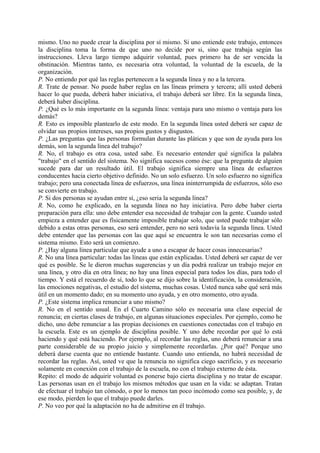 mismo. Uno no puede crear la disciplina por sí mismo. Si uno entiende este trabajo, entonces
la disciplina toma la forma de que uno no decide por si, sino que trabaja según las
instrucciones. Lleva largo tiempo adquirir voluntad, pues primero ha de ser vencida la
obstinación. Mientras tanto, es necesaria otra voluntad, la voluntad de la escuela, de la
organización.
P. No entiendo por qué las reglas pertenecen a la segunda línea y no a la tercera.
R. Trate de pensar. No puede haber reglas en las líneas primera y tercera; allí usted deberá
hacer lo que pueda, deberá haber iniciativa, el trabajo deberá ser libre. En la segunda línea,
deberá haber disciplina.
P. ¿Qué es lo más importante en la segunda línea: ventaja para uno mismo o ventaja para los
demás?
R. Esto es imposible plantearlo de este modo. En la segunda línea usted deberá ser capaz de
olvidar sus propios intereses, sus propios gustos y disgustos.
P. ¿Las preguntas que las personas formulan durante las pláticas y que son de ayuda para los
demás, son la segunda línea del trabajo?
R. No, el trabajo es otra cosa, usted sabe. Es necesario entender qué significa la palabra
"trabajo" en el sentido del sistema. No significa sucesos como ése: que la pregunta de alguien
sucede para dar un resultado útil. El trabajo significa siempre una línea de esfuerzos
conducentes hacia cierto objetivo definido. No un solo esfuerzo. Un solo esfuerzo no significa
trabajo; pero una conectada línea de esfuerzos, una línea ininterrumpida de esfuerzos, sólo eso
se convierte en trabajo.
P. Si dos personas se ayudan entre sí, ¿eso seria la segunda línea?
R. No, como he explicado, en la segunda línea no hay iniciativa. Pero debe haber cierta
preparación para ella: uno debe entender esa necesidad de trabajar con la gente. Cuando usted
empieza a entender que es físicamente imposible trabajar solo, que usted puede trabajar sólo
debido a estas otras personas, eso será entender, pero no será todavía la segunda línea. Usted
debe entender que las personas con las que aquí se encuentra le son tan necesarias como el
sistema mismo. Esto será un comienzo.
P. ¿Hay alguna línea particular que ayude a uno a escapar de hacer cosas innecesarias?
R. No una línea particular: todas las líneas que están explicadas. Usted deberá ser capaz de ver
qué es posible. Se le dieron muchas sugerencias y un día podrá realizar un trabajo mejor en
una línea, y otro día en otra línea; no hay una línea especial para todos los días, para todo el
tiempo. Y está el recuerdo de sí, todo lo que se dijo sobre la identificación, la consideración,
las emociones negativas, el estudio del sistema, muchas cosas. Usted nunca sabe qué será más
útil en un momento dado; en su momento uno ayuda, y en otro momento, otro ayuda.
P. ¿Este sistema implica renunciar a uno mismo?
R. No en el sentido usual. En el Cuarto Camino sólo es necesaria una clase especial de
renuncia; en ciertas clases de trabajo, en algunas situaciones especiales. Por ejemplo, como he
dicho, uno debe renunciar a las propias decisiones en cuestiones conectadas con el trabajo en
la escuela. Este es un ejemplo de disciplina posible. Y uno debe recordar por qué lo está
haciendo y qué está haciendo. Por ejemplo, al recordar las reglas, uno deberá renunciar a una
parte considerable de su propio juicio y simplemente recordarlas. ¿Por qué? Porque uno
deberá darse cuenta que no entiende bastante. Cuando uno entienda, no habrá necesidad de
recordar las reglas. Así, usted ve que la renuncia no significa ciego sacrificio, y es necesario
solamente en conexión con el trabajo de la escuela, no con el trabajo externo de ésta.
Repito: el modo de adquirir voluntad es ponerse bajo cierta disciplina y no tratar de escapar.
Las personas usan en el trabajo los mismos métodos que usan en la vida: se adaptan. Tratan
de efectuar el trabajo tan cómodo, o por lo menos tan poco incómodo como sea posible, y, de
ese modo, pierden lo que el trabajo puede darles.
P. No veo por qué la adaptación no ha de admitirse en él trabajo.
 