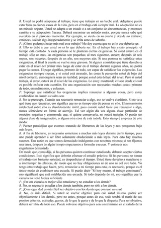 R. Usted no podrá adaptarse al trabajo; tiene que trabajar en un hecho real. Adaptarse puede
estar bien en ciertos casos de la vida, pero en el trabajo está siempre mal. La adaptación no es
un método seguro. Usted se adapta a un estado o a un conjunto de circunstancias, y entonces
cambia y su adaptación fracasa. Deberá encontrar un método mejor, porque nunca sabe qué
sucederá en el próximo momento. Por ejemplo, se sienta en su cuarto y decide no irritarse;
entonces, sucede algo inesperadamente y se irrita antes de saberlo.
P. ¿Cómo podemos hacer más real este trabajo? Me doy cuenta que no es lo que debería ser.
R. Ello se debe a que usted no es lo que debería ser. En el trabajo hay cierto principio: el
tiempo está contado. A cada persona se le plantean ciertas exigencias. Si usted estuvo en el
trabajo sólo un mes, las exigencias son pequeñas; al mes siguiente, crecen; después de seis
meses, son mayores; después de un año, son mayores aún. Si una persona no satisface estas
exigencias, al final la cuenta se vuelve muy gravosa. Si alguien considera que tiene derecho a
estar en el nivel del primer mes luego de estar en el trabajo durante algunos años, no podrá
pagar la cuenta. El pago significa, primero de todo, ser capaz de satisfacer las exigencias. Las
exigencias siempre crecen, y si usted está atrasado, las cosas le parecerán usted de bajo del
nivel correcto, cualesquiera sean en realidad, porque usted está debajo del nivel. Pero si usted
trabaja, si crece, estará en el nivel de las exigencias. Le estoy mostrando el lado desde el cual
es posible enfocar esta cuestión. En una organización son necesarias muchas cosas: primero
de todo, entendimiento, y esfuerzo.
P. Supongo que satisfacer las exigencias implica renunciar a algunas cosas, pero estoy
confundido en cuanto a cuáles son.
R. No se preocupe. Cuando sea necesario renunciar a algo, eso se vuelve clarísimo. Si no ve a
qué tiene que renunciar, eso significa que no es tiempo aún de pensar en ello. El pensamiento
intelectual sobre ello es absolutamente inútil, pues cuando usted tiene que renunciar a algo,
nunca sobreviene en forma de acertijo. Tal vez algún día vea alguna clase particular de
emoción negativa y comprenda que, si quiere conservarla, no podrá trabajar. O puede ser
alguna clase de imaginación, o alguna otra cosa de esta índole. Esto siempre empieza de este
modo.
P. Parece paradójico que estemos tratando de liberarnos de las leyes y nos pongamos bajo
más leyes.
R. A fin de liberarse, es necesario someterse a muchas más leyes durante cierto tiempo, pues
uno puede aprender a ser libre solamente obedeciendo a más leyes. Para esto hay muchas
razones. Una razón es que somos demasiado indulgentes con nosotros mismos; si nos fijamos
una tarea, después de algún tiempo empezamos a formular excusas. Y entonces nos
engañamos demasiado.
De modo que, como dije, si las personas quieren continuar estudiando, deberán aceptar ciertas
condiciones. Esto significa que deberán efectuar el estudio práctico. Si las personas no toman
el trabajo con bastante seriedad, es desperdiciar el tiempo. Usted tiene derecho a marcharse y
a interrumpir las pláticas, de modo que no hay obligaciones ni de uno ni del otro lado. Yo
tengo otro trabajo que hacer, pero, renunciar a mi tiempo para esto, es necesario, porque es el
único modo de establecer una escuela. Si puedo decir "Si hoy muero, el trabajo continuará",
eso significará que está establecida una escuela. Si todo depende de mí, eso significa que la
escuela no tiene fuerza suficiente.
P. ¿En una escuela es mejor sólo estudiarse y no estudiar a los demás?
R. No, es necesario estudiar a los demás también, pero no sólo a los demás.
P. ¿Con seguridad es más fácil ser objetivo con los demás que con uno mismo?
R. No, es más difícil. Si usted se vuelve objetivo para con usted mismo, podrá ver
objetivamente a los demás, pero no antes, porque antes de eso, todo tendrá el matiz de sus
propios criterios, actitudes, gustos, de lo que le gusta y de lo que le disgusta. Para ser objetivo,
deberá ser libre de todo eso. Puede volverse objetivo para con usted mismo en el estado de la
 
