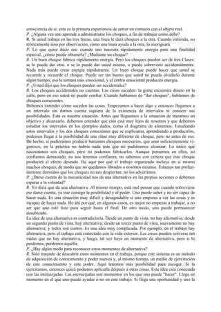 consciencia de sí: esta es la primera experiencia de entrar en contacto con el objeto real.
P. ¿Alguna vez uno aprende a administrarse los choques, a fin de trabajar como debe?
R. Si usted trabaja en las tres líneas, una línea le dará choques a la otra. Cuando entienda, no
teóricamente sino por observación, cómo una línea ayuda a la otra, lo averiguará.
P. Lo que quise decir era: cuando uno necesita rápidamente energía para una finalidad
especial, ¿cómo puede obtenerla? ¿Mediante un choque?
R. Un buen choque fabrica rápidamente energía. Pero los choques pueden ser de tres Clases:
se lo puede dar otro. o se lo puede dar usted mismo, o puede sobrevenir accidentalmente.
Nada más puede crear energía rápidamente. Un buen choque puede hacer que usted se
recuerde y recuerde el choque. Puede ser tan bueno que usted no pueda olvidarlo durante
algún tiempo; eso le tornará más emocional, y el centro emocional producirá energía.
P. ¿Usted dijo que los choques pueden ser accidentales?
R. Los choques accidentales no cuentan. Las cosas suceden: la gente encuentra dinero en la
calle, pero en eso usted no puede confiar. Cuando hablamos de "dar choques", hablamos de
choques conscientes.
Debemos entender cómo suceden las cosas. Empezamos a hacer algo y entonces llegamos a
un intervalo sin darnos cuenta siquiera de la existencia de intervalos ni conocer sus
posibilidades. Esta es nuestra situación. Antes que lleguemos a la situación de trazarnos un
objetivo y alcanzarlo. debemos entender que esto está muy lejos de nosotros y que debemos
estudiar los intervalos en los ejemplos dados, como el diagrama de alimentos. Estudiando
estos intervalos y los dos choques conscientes que se explicaron, aprendiendo a producirlos,
podemos llegar a la posibilidad de una clase muy diferente de choque, pero no antes de eso.
De hecho, si pudiéramos producir bastantes choques necesarios, que sean suficientemente vi-
gorosos, en la práctica no habría nada más que no pudiéramos alcanzar. Lo único que
necesitamos son choques, pero no podemos fabricarlos. Aunque pensemos en ellos, no
confiamos demasiado, no nos tenemos confianza, no sabemos con certeza que este choque
producirá el efecto deseado. He aquí por qué el trabajo organizado incluye en sí mismo
muchos choques, de modo que no quedamos librados a nosotros mismos. Estamos tan profun-
damente dormidos que los choques no nos despiertan: no los advertimos.
P. ¿Darse cuenta de la mecanicidad nos da una alternativa en las propias acciones o debemos
esperar a la voluntad?
R. Yo diría que da una alternativa. Al mismo tiempo, está mal pensar que cuando sobreviene
ese darse cuenta, ya trae consigo la posibilidad y el poder. Uno puede saber y no ser capaz de
hacer nada. Es una situación muy difícil y desagradable si uno empieza a ver las cosas y es
incapaz de hacer nada. He ahí por qué, en algunos casos, es mejor no empezar a trabajar, a no
ser que uno esté listo para seguir hasta el final. De otro modo, uno puede permanecer
desubicado.
La idea de una alternativa es contradictoria. Desde un punto de vista. no hay alternativa; desde
un segundo punto de vista, hay alternativa; desde un tercer punto de vista, nuevamente no hay
alternativa; y todos son ciertos. Es una idea muy complicada. Por ejemplo, en el trabajo hay
alternativa, pero el trabajo está conectado con la vida exterior. Las cosas pueden volverse tan
malas que no hay alternativa, y luego, tal vez haya un momento de alternativa, pero si lo
perdemos, perdemos aquélla.
P. ¿Hay algún modo para reconocer estos momentos de alternativa?
R. Sólo tratando de descubrir estos momentos en el trabajo, porque este sistema es un método
de adquisición de conocimiento y poder nuevos y, al mismo tiempo, un medio de ejercitación
de este conocimiento y este poder. Aquí tenemos más posibilidad para escoger. Si la
ejercitamos, entonces quizá podamos aplicarla después a otras cosas. Esta idea está conectada
con las encrucijadas. Las encrucijadas son momentos en los que uno puede "hacer". Llega un
momento en el que uno puede ayudar o no en este trabajo. Si llega una oportunidad y uno la
 