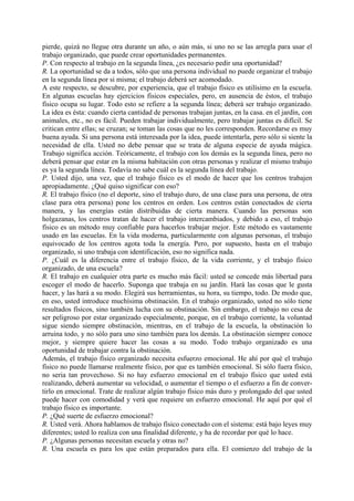 pierde, quizá no llegue otra durante un año, o aún más, si uno no se las arregla para usar el
trabajo organizado, que puede crear oportunidades permanentes.
P. Con respecto al trabajo en la segunda línea, ¿es necesario pedir una oportunidad?
R. La oportunidad se da a todos, sólo que una persona individual no puede organizar el trabajo
en la segunda línea por si misma; el trabajo deberá ser acomodado.
A este respecto, se descubre, por experiencia, que el trabajo físico es utilísimo en la escuela.
En algunas escuelas hay ejercicios físicos especiales, pero, en ausencia de éstos, el trabajo
físico ocupa su lugar. Todo esto se refiere a la segunda línea; deberá ser trabajo organizado.
La idea es ésta: cuando cierta cantidad de personas trabajan juntas, en la casa. en el jardín, con
animales, etc., no es fácil. Pueden trabajar individualmente, pero trabajar juntas es difícil. Se
critican entre ellas; se cruzan; se toman las cosas que no les corresponden. Recordarse es muy
buena ayuda. Si una persona está interesada por la idea, puede intentarla, pero sólo si siente la
necesidad de ella. Usted no debe pensar que se trata de alguna especie de ayuda mágica.
Trabajo significa acción. Teóricamente, el trabajo con los demás es la segunda línea, pero no
deberá pensar que estar en la misma habitación con otras personas y realizar el mismo trabajo
es ya la segunda línea. Todavía no sabe cuál es la segunda línea del trabajo.
P. Usted dijo, una vez, que el trabajo físico es el modo de hacer que los centros trabajen
apropiadamente. ¿Qué quiso significar con eso?
R. El trabajo físico (no el deporte, sino el trabajo duro, de una clase para una persona, de otra
clase para otra persona) pone los centros en orden. Los centros están conectados de cierta
manera, y las energías están distribuidas de cierta manera. Cuando las personas son
holgazanas, los centros tratan de hacer el trabajo intercambiados, y debido a eso, el trabajo
físico es un método muy confiable para hacerlos trabajar mejor. Este método es vastamente
usado en las escuelas. En la vida moderna, particularmente con algunas personas, el trabajo
equivocado de los centros agota toda la energía. Pero, por supuesto, hasta en el trabajo
organizado, si uno trabaja con identificación, eso no significa nada.
P. ¿Cuál es la diferencia entre el trabajo físico, de la vida corriente, y el trabajo físico
organizado, de una escuela?
R. El trabajo en cualquier otra parte es mucho más fácil: usted se concede más libertad para
escoger el modo de hacerlo. Suponga que trabaja en su jardín. Hará las cosas que le gusta
hacer, y las hará a su modo. Elegirá sus herramientas, su hora, su tiempo, todo. De modo que,
en eso, usted introduce muchísima obstinación. En el trabajo organizado, usted no sólo tiene
resultados físicos, sino también lucha con su obstinación. Sin embargo, el trabajo no cesa de
ser peligroso por estar organizado especialmente, porque, en el trabajo corriente, la voluntad
sigue siendo siempre obstinación, mientras, en el trabajo de la escuela, la obstinación lo
arruina todo, y no sólo para uno sino también para los demás. La obstinación siempre conoce
mejor, y siempre quiere hacer las cosas a su modo. Todo trabajo organizado es una
oportunidad de trabajar contra la obstinación.
Además, el trabajo físico organizado necesita esfuerzo emocional. He ahí por qué el trabajo
físico no puede llamarse realmente físico, por que es también emocional. Si sólo fuera físico,
no seria tan provechoso. Si no hay esfuerzo emocional en el trabajo físico que usted está
realizando, deberá aumentar su velocidad, o aumentar el tiempo o el esfuerzo a fin de conver-
tirlo en emocional. Trate de realizar algún trabajo físico más duro y prolongado del que usted
puede hacer con comodidad y verá que requiere un esfuerzo emocional. He aquí por qué el
trabajo físico es importante.
P. ¿Qué suerte de esfuerzo emocional?
R. Usted verá. Ahora hablamos de trabajo físico conectado con el sistema: está bajo leyes muy
diferentes; usted lo realiza con una finalidad diferente, y ha de recordar por qué lo hace.
P. ¿Algunas personas necesitan escuela y otras no?
R. Una escuela es para los que están preparados para ella. El comienzo del trabajo de la
 