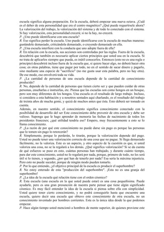 escuela significa alguna preparación. En la escuela, deberá empezar una nueva octava. ¿Cuál
es el deber de esta personalidad que era el centro magnético? ¿Qué puede requerírsele ahora?
La valorización del trabajo, la valorización del sistema y de todo lo conectado con el sistema.
Si hay valorización, esta personalidad crecerá; si no la hay, no crecerá.
P. ¿Uno puede identificarse con una escuela?
R. Eso significa perder la escuela. Uno puede identificarse con la escuela de muchas maneras:
gustándole demasiado, criticándola demasiado, o creyendo demasiado en ella.
P. ¿Una escuela interfiere con la conducta que uno adopte fuera de ella?
R. En relación con la escuela, sus acciones son controladas por las reglas. Fuera de la escuela,
descubrirá que también es necesario aplicar ciertos principios que usted usa en la escuela. Si
no trata de aplicarlos siempre que pueda, es inútil conocerlos. Entonces (esto no es una regla o
principio) descubrirá incluso fuera de la escuela que, si quiere hacer algo, no deberá hacer otra
cosa; en otras palabras, tiene que pagar por todo, no en el sentido de sacar dinero y pagarlo,
sino mediante una especie de "sacrificio" (no me gusta usar esta palabra, pero no hay otra).
De ese modo, eso envolverá toda su vida.
P. ¿La cantidad de personas de una escuela depende de la cantidad de conocimiento
producido?
R. No, depende de la cantidad de personas que tienen cierto ser y que pueden cuidar de otras
personas, enseñarlas e instruirlas, etc. Piensa que las escuelas son como hongos en un bosque,
pero son muy diferentes de los hongos. Una escuela es el resultado de largo trabajo. Incluso,
si considera a esta habitación y a nosotros sentados aquí charlando, es el resultado del trabajo
de treinta años de mucha gente, y quizá de muchos antes que ésta. Esto deberá ser tomado en
cuenta.
Además, en nuestro sentido, el conocimiento significa conocimiento conectado con la
posibilidad de desarrollo del ser Este conocimiento debe provenir de otra escuela y debe ser
valioso. Suponga que le hago aprender de memoria las fechas de nacimiento de todos los
presidentes franceses; ¿qué utilidad tendría eso? Empero, muy frecuentemente a esto se lo
llama conocimiento.
P. ¿La razón de por qué este conocimiento no puede darse sin pago es porque las personas
que lo tomen sin pago lo retorcerán?
R. Simplemente, porque lo perderán, lo tirarán, porque la valorización depende del pago.
Usted no puede tener una valorización correcta de una cosa que no pague. Si llega demasiado
fácilmente, no la valoriza. Este es un aspecto, y otro aspecto de la cuestión es que, si usted
valoriza una cosa, no se la regalará a los demás. ¿Qué significa valorización? Si se da cuenta
de qué esfuerzo se puso en esto, cuántas personas han trabajado, y durante cuánto tiempo,
para dar este conocimiento, usted no lo regalará por nada, porque, primero de todo, no les será
útil si lo tienen, y segundo, ¿por qué han de tenerlo por nada? Esa sería la máxima injusticia.
Pero esto no puede suceder, porque de ningún modo pueden tomarlo.
P. Por lo que entiendo, ¿el objetivo principal de la escuela es producir el superhombre?
R. No estoy enterado de esta "producción del superhombre". ¡Esta no es una granja del
superhombre!
P. ¿La idea de la escuela qué relación tiene con el orden cósmico?
R. Esta escuela (una escuela en la que usted puede estar) es una cosa pequeñísima. Puede
ayudarle, pero es una gran presunción de nuestra parte pensar que tiene algún significado
cósmico. Es muy fácil entender la idea de la escuela si piensa sobre ella con simplicidad.
Usted quiere tener cierto conocimiento, y no podrá conseguirlo hasta que encuentre una
escuela, quiero decir una escuela que obtuvo este conocimiento de otra escuela, no un
conocimiento inventado por hombres corrientes. Esta es la única idea desde la que podemos
empezar.
P. Hace algún tiempo usted mencionó a hombres de mente superior, de quienes proviene este
 