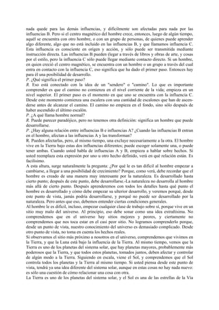 nada quede para las demás influencias, y difícilmente son afectadas para nada por las
influencias B. Pero si el centro magnético del hombre crece, entonces, luego de algún tiempo,
aquél se encuentra con otro hombre, o con un grupo de personas, de quienes puede aprender
algo diferente, algo que no está incluido en las influencias B, y que llamamos influencia C.
Esta influencia es consciente en origen y acción, y sólo puede ser transmitida mediante
instrucción directa. Las influencias B pueden (legar a través de libros y obras de arte, y cosas
por el estilo, pero la influencia C sólo puede llegar mediante contacto directo. Si un hombre,
en quien creció el centro magnético, se encuentra con un hombre o un grupo a través del cual
entra en contacto con la influencia C, eso significa que ha dado el primer paso. Entonces hay
para él una posibilidad de desarrollo.
P. ¿Qué significa el primer paso?
R. Eso está conectado con la idea de un "sendero" o "camino". Lo que es importante
comprender es que el camino no comienza en el nivel corriente de la vida; empieza en un
nivel superior. El primer paso es el momento en que uno se encuentra con la influencia C.
Desde este momento comienza una escalera con una cantidad de escalones que han de ascen-
derse antes de alcanzar el camino. El camino no empieza en el fondo, sino sólo después de
haber ascendido el último escalón.
P. ¿A qué llama hombre normal?
R. Puede parecer paradójico, pero no tenemos otra definición: significa un hombre que puede
desarrollarse.
P. ¿Hay alguna relación entre influencias B e influencias A? ¿Cuando las influencias B entran
en el hombre, afectan a las influencias A y las transforman?
R. Pueden afectarlas, pero, al mismo tiempo, una excluye necesariamente a la otra. El hombre
vive en la Tierra bajo estas dos influencias diferentes; puede escoger solamente una, o puede
tener ambas. Cuando usted habla de influencias A y B, empieza a hablar sobre hechos. Si
usted reemplaza esta expresión por uno u otro hecho definido, verá en qué relación están. Es
facilísimo.
A esta altura, surge naturalmente la pregunta: ¿Por qué le es tan difícil al hombre empezar a
cambiarse, a llegar a una posibilidad de crecimiento? Porque, como verá, debe recordar que el
hombre es creado de una manera muy interesante por la naturaleza. Es desarrollado hasta
cierto punto; después de este punto, debe desarrollarse.-La naturaleza no desarrolla al hombre
más allá de cierto punto. Después aprenderemos con todos los detalles hasta qué punto el
hombre es desarrollado y cómo debe empezar su ulterior desarrollo, y veremos porqué, desde
este punto de vista, jamás podría desarrollarse, y porqué no puede ser desarrollado por la
naturaleza. Pero antes que eso, debemos entender ciertas condiciones generales.
Al hombre le es difícil, incluso, empezar cualquier clase de trabajo sobre sí, porque vive en un
sitio muy malo del universo. Al principio, eso debe sonar como una idea extrañísima. No
comprendemos que en el universo hay sitios mejores y peores, y ciertamente no
comprendemos que nos toca estar en el casi peor sitio. No logramos comprenderlo porque,
desde un punto de vista, nuestro conocimiento del universo es demasiado complicado. Desde
otro punto de vista, no toma en cuenta los hechos reales.
Si observamos el sitio más próximo a nosotros en el universo, comprendemos que vivimos en
la Tierra, y que la Luna está bajo la influencia de la Tierra. Al mismo tiempo, vemos que la
Tierra es uno de los planetas del sistema solar, que hay planetas mayores, probablemente más
poderosos que la Tierra, y que todos estos planetas, tomados juntos, deben afectar y controlar
de algún modo a la Tierra. Siguiendo en escala, viene el Sol, y comprendemos que el Sol
controla todos los planetas y la Tierra al mismo tiempo. Si usted piensa desde este punto de
vista, tendrá ya una idea diferente del sistema solar, aunque en estas cosas no hay nada nuevo:
es sólo una cuestión de cómo relacionar una cosa con otra.
La Tierra es uno de los planetas del sistema solar, y el Sol es una de las estrellas de la Vía
 