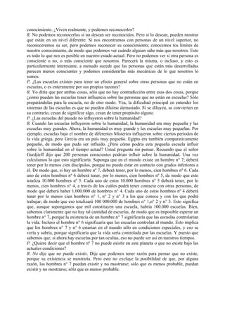 conocimiento. ¿Viven realmente, y podemos reconocerlos?
R. No podemos reconocerlos si no desean ser reconocidos. Pero si lo desean, pueden mostrar
que están en un nivel diferente. Si nos encontramos con personas de un nivel superior, no
reconoceremos su ser, pero podemos reconocer su conocimiento; conocemos tos límites de
nuestro conocimiento, de modo que podemos ver cuándo alguien sabe más que nosotros. Esto
es todo lo que nos es posible en nuestro estado actual. Pero no podemos ver si otra persona es
consciente o no, o más consciente que nosotros. Parecerá la misma, o incluso, y esto es
particularmente interesante, a menudo sucede que las personas que están más desarrolladas
parecen menos conscientes y podemos considerarlas más mecánicas de lo que nosotros lo
somos.
P. ¿Las escuelas existen para tener un efecto general sobre otras personas que no están en
escuetas, o es enteramente por sus propias razones?
R. Yo diría que por ambas cosas, sólo que no hay contradicción entre esas dos cosas, porque
¿cómo pueden las escuelas tener influencia sobre las personas que no están en escuelas? Sólo
preparándolas para la escuela, no de otro modo. Vea, la dificultad principal en entender los
sistemas de las escuelas es que no pueden diluirse demasiado. Si se diluyen, se convierten en
su contrario, cesan de significar algo, cesan de tener propósito alguno.
P. ¿Las escuelas del pasado no influyeron sobre la humanidad?
R. Cuando las escuelas influyeron sobre la humanidad, la humanidad era muy pequeña y las
escuelas muy grandes. Ahora, la humanidad es muy grande y las escuelas muy pequeñas. Por
ejemplo, escuelas bajo el nombre de diferentes Misterios influyeron sobre ciertos periodos de
la vida griega, pero Grecia era un país muy pequeño. Egipto era también comparativamente
pequeño, de modo que pudo ser influido. ¿Pero cómo podría esta pequeña escuela influir
sobre la humanidad en el tiempo actual? Usted pregunta sin pensar. Recuerdo que el señor
Gurdjieff dijo que 200 personas conscientes podrían influir sobre la humanidad. Una vez
calculamos lo que esto significaría. Suponga que en el mundo existe un hombre n° 7; deberá
tener por lo menos cien discípulos, porque no puede estar en contacto con grados inferiores a
él. De modo que, si hay un hombre nº 7, deberá tener, por lo menos, cien hombres nº 6. Cada
uno de estos hombres nº 6 deberá tener, por lo menos, cien hombres nº 5, de modo que esto
totaliza 10.000 hombres nº 5. Cada uno de estos 10.000 hombres nº 5 deberá tener, por lo
menos, cien hombres n° 4, a través de los cuáles podrá tener contacto con otras personas, de
modo que deberá haber 1.000.000 de hombres n° 4. Cada uno de estos hombres nº 4 deberá
tener por lo menos cien hombres n° 1, n° 2 y n° 3 a los que conoce y con los que podrá
trabajar; de modo que eso totalizará 100 000.000 de hombres n° 1,n° 2 y n° 3. Esto significa
que, aunque supongamos que mil constituyen una escuela, habría 100.000 escuelas. Bien,
sabemos claramente que no hay tal cantidad de escuelas, de modo que es imposible esperar un
hombre n° 7, porque la existencia de un hombre n° 7 significaría que las escuelas controlarían
la vida. Incluso el hombre n° 6 significaría que las escuelas controlan al mundo. Esto implica
que los hombres n° 7 y n° 6 estarían en el mundo sólo en condiciones especiales, y eso se
vería y sabría, porque significaría que la vida sería controlada por las escuelas. Y puesto que
sabemos que, si ahora hay escuelas por tan ocultas, eso no puede ser así en nuestros tiempos.
P. ¿Quiere decir que el hombre nº 7 no puede existir en este planeta o que no existe bajo las
actuales condiciones?
R. No dije que no puede existir. Dije que podemos tener razón para pensar que no existe,
porque su existencia se mostraría. Pero esto no excluye la posibilidad de que, por alguna
razón, los hombres n° 7 puedan existir y no mostrarse; sólo que es menos probable, puedan
existir y no mostrarse; sólo que es menos probable.
 
