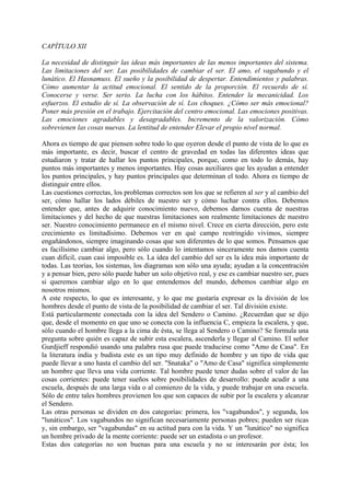 CAPÍTULO XII
La necesidad de distinguir las ideas más importantes de las menos importantes del sistema.
Las limitaciones del ser. Las posibilidades de cambiar el ser. El amo, el vagabundo y el
lunático. El Hasnamuss. El sueño y la posibilidad de despertar. Entendimientos y palabras.
Cómo aumentar la actitud emocional. El sentido de la proporción. El recuerdo de sí.
Conocerse y verse. Ser serio. La lucha con los hábitos. Entender la mecanicidad. Los
esfuerzos. El estudio de sí. La observación de sí. Los choques. ¿Cómo ser más emocional?
Poner más presión en el trabajo. Ejercitación del centro emocional. Las emociones positivas.
Las emociones agradables y desagradables. Incremento de la valorización. Cómo
sobrevienen las cosas nuevas. La lentitud de entender Elevar el propio nivel normal.
Ahora es tiempo de que piensen sobre todo lo que oyeron desde el punto de vista de lo que es
más importante, es decir, buscar el centro de gravedad en todas las diferentes ideas que
estudiaron y tratar de hallar los puntos principales, porque, como en todo lo demás, hay
puntos más importantes y menos importantes. Hay cosas auxiliares que les ayudan a entender
los puntos principales, y hay puntos principales que determinan el todo. Ahora es tiempo de
distinguir entre ellos.
Las cuestiones correctas, los problemas correctos son los que se refieren al ser y al cambio del
ser, cómo hallar los lados débiles de nuestro ser y cómo luchar contra ellos. Debemos
entender que, antes de adquirir conocimiento nuevo, debemos darnos cuenta de nuestras
limitaciones y del hecho de que nuestras limitaciones son realmente limitaciones de nuestro
ser. Nuestro conocimiento permanece en el mismo nivel. Crece en cierta dirección, pero este
crecimiento es limitadísimo. Debemos ver en qué campo restringido vivimos, siempre
engañándonos, siempre imaginando cosas que son diferentes de lo que somos. Pensamos que
es facilísimo cambiar algo, pero sólo cuando lo intentamos sinceramente nos damos cuenta
cuan difícil, cuan casi imposible es. La idea del cambio del ser es la idea más importante de
todas. Las teorías, los sistemas, los diagramas son sólo una ayuda; ayudan a la concentración
y a pensar bien, pero sólo puede haber un solo objetivo real, y ese es cambiar nuestro ser, pues
si queremos cambiar algo en lo que entendemos del mundo, debemos cambiar algo en
nosotros mismos.
A este respecto, lo que es interesante, y lo que me gustaría expresar es la división de los
hombres desde el punto de vista de la posibilidad de cambiar el ser. Tal división existe.
Está particularmente conectada con la idea del Sendero o Camino. ¿Recuerdan que se dijo
que, desde el momento en que uno se conecta con la influencia C, empieza la escalera, y que,
sólo cuando el hombre llega a la cima de ésta, se llega al Sendero o Camino? Se formula una
pregunta sobre quién es capaz de subir esta escalera, ascenderla y llegar al Camino. El señor
Gurdjieff respondió usando una palabra rusa que puede traducirse como "Amo de Casa". En
la literatura india y budista este es un tipo muy definido de hombre y un tipo de vida que
puede llevar a uno hasta el cambio del ser. "Snataka" o "Amo de Casa" significa simplemente
un hombre que lleva una vida corriente. Tal hombre puede tener dudas sobre el valor de las
cosas corrientes: puede tener sueños sobre posibilidades de desarrollo: puede acudir a una
escuela, después de una larga vida o al comienzo de la vida, y puede trabajar en una escuela.
Sólo de entre tales hombres provienen los que son capaces de subir por la escalera y alcanzar
el Sendero.
Las otras personas se dividen en dos categorías: primera, los "vagabundos", y segunda, los
"lunáticos". Los vagabundos no significan necesariamente personas pobres; pueden ser ricas
y, sin embargo, ser "vagabundas" en su actitud para con la vida. Y un "lunático" no significa
un hombre privado de la mente corriente: puede ser un estadista o un profesor.
Estas dos categorías no son buenas para una escuela y no se interesarán por ésta; los
 