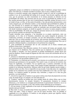vagabundos, porque en realidad no se interesan por nada: los lunáticos, porque tienen valores
falsos. De modo que, si intentan ascender la escalera, sólo se caen y rompen el cuello.
Primero es necesario entender estas categorías desde el punto de vista de la posibilidad de
cambiar el ser, de la posibilidad del trabajo de la escuela. Esta división significa sólo una
cosa: que las personas no están exactamente en la misma posición en relación con las
posibilidades del trabajo. Hay personas para las que existe la posibilidad de cambiar su ser;
hay muchas personas para las que esto es prácticamente imposible, porque llevaron su ser a
un estado tal que, en ellas, no hay punto de partida; y hay aún personas pertenecientes a una
cuarta categoría que, por diferentes medios, ya han destruido toda posibilidad de cambiar su
ser. Esta división no es paralela con ninguna otra división. Pertenecer a una de las tres
primeras categorías no es permanente y puede ser cambiado, pero uno puede llegar al trabajo
sólo desde la primera categoría, no desde la segunda o la tercera: la cuarta categoría excluye
todas las posibilidades. De modo que, aunque las personas nazcan con los mismos derechos,
por así decirlo, pierden sus derechos muy fácilmente.
Cuando entiendan estas categorías, y las descubran en su propia experiencia, entre sus
amistades, en la vida, en la literatura, entenderán esta cuarta categoría de personas. En
condiciones corrientes, en tiempos corrientes, son tan sólo delincuentes o lunáticos reales,
nada más. Pero en ciertos períodos de la historia, tales personas desempeñan muy a menudo
un papel principal: pueden adquirir poder y convertirse en gente importantísima. Pero, por el
momento, debemos dejarlas y concentrarnos en las primeras tres categorías.
P. ¿Esta posibilidad de crecimiento del ser está conectada con la buena voluntad para
obedecer ciertas leyes y principios?
R. No necesariamente. Hay diferentes caminos. En el camino del monje, por ejemplo, tiene
que empezar con la obediencia. Hay otro caminos que no empiezan con la obediencia sino
con estudiar y entender. Las leyes generales no pueden desobedecerse, porque hacen que
usted las obedezca. Puede escapar de algunas de ellas sólo a través del crecimiento del ser; no
de otro modo.
P. ¿Entonces se desprende que las personas que tienen conexión con una escuela, por leve que
sea, pertenecen a las que pueden cambiar su ser?
R. Ciertamente, si se interesan por la escuela y son sinceras en su actitud hacia la escuela, eso
demuestra que pertenecen a los que pueden. Pero usted ve que, en cada uno de nosotros, hay
rasgos de vagabundo y de lunático. Eso no significa que, si estamos conectados con una
escuela, ya estamos libres de estos rasgos. Estos juegan un papel importante en nosotros. y al
estudiar al ser debemos descubrirlos: debemos saber de qué modo impiden nuestro trabajo, y
debemos luchar con ellos. Esto es imposible sin una escuela. Como dije antes, los vagabundos
pueden ser no solamente ricos; pueden estar muy bien establecidos en la vida y ser aún vaga-
bundos. Los lunáticos pueden ser personas muy instruidas y ocupar en la vida una gran
posición, y ser aún lunáticos.
P. ¿Uno de los rasgos de un lunático es que quiere ciertas cosas fuera de proporción con otras
cosas, de modo tal que, en conjunto, eso será malo para él?
R. "Lunático" significa un hombre que corre siempre detrás de valores falsos, que no tiene
discriminación correcta. Es siempre formativo. El pensamiento formativo es siempre
defectuoso, y los lunáticos se consagran particularmente al pensamiento formativo: esa es su
principal afición en un sentido, u otro. Hay muchos modos diferentes de ser formativo.
P. ¿En uno mismo, el lado vagabundo es una suerte de irresponsabilidad que está preparada a
lanzarlo todo por la borda?
R. Muy cierto. A veces, eso puede tomar formas muy poéticas: "En el mundo no hay valores",
"Nada vale nada", "Todo es relativo": esas son las frases favoritas. Pero, en realidad, el
vagabundo no es tan peligroso. El lunático es más peligroso, puesto que significa valores
falsos y pensamiento formativo.
 