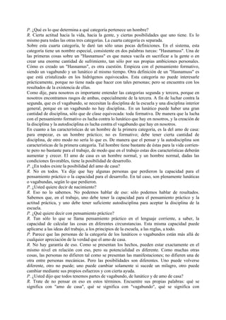 P. ¿Qué es lo que determina a qué categoría pertenece un hombre?
R. Cierta actitud hacia la vida, hacia la gente, y ciertas posibilidades que uno tiene. Es lo
mismo para todas las otras tres categorías. La cuarta categoría es separada.
Sobre esta cuarta categoría, le daré tan sólo unas pocas definiciones. En el sistema, esta
categoría tiene un nombre especial, consistente en dos palabras turcas: "Hasnamuss". Una de
las primeras cosas sobre un "Hasnamuss" es que nunca vacila en sacrificar a la gente o en
crear una enorme cantidad de sufrimiento, tan sólo por sus propias ambiciones personales.
Cómo es creado un "Hasnamus", es otra cuestión. Empieza con el pensamiento formativo,
siendo un vagabundo y un lunático al mismo tiempo. Otra definición de un "Hasnamuss" es
que está cristalizado en los hidrógenos equivocados. Esta categoría no puede interesarle
prácticamente, porque no tiene nada que hacer con tales personas; pero se encuentra con los
resultados de la existencia de ellas.
Como dije, para nosotros es importante entender las categorías segunda y tercera, porque en
nosotros encontramos rasgos de ambas, especialmente de la tercera. A fin de luchar contra la
segunda, que es el vagabundo, se necesitan la disciplina de la escuela y una disciplina interior
general, porque en un vagabundo no hay disciplina.. En un lunático puede haber una gran
cantidad de disciplina, sólo que de clase equivocada: toda formativa. De manera que la lucha
con el pensamiento formativo es lucha contra lo lunático que hay en nosotros, y la creación de
la disciplina y la autodisciplina es lucha contra el vagabundo que hay en nosotros.
En cuanto a las características de un hombre de la primera categoría, es la del amo de casa:
para empezar, es un hombre práctico; no es formativo; debe tener cierta cantidad de
disciplina, de otro modo no sería lo que es. De manera que el pensar y la autodisciplina son
características de la primera categoría. Tal hombre tiene bastante de éstas para la vida corrien-
te pero no bastante para el trabajo, de modo que en el trabajo estas dos características deberán
aumentar y crecer. El amo de casa es un hombre normal, y un hombre normal, dadas las
condiciones favorables, tiene la posibilidad de desarrollo.
P. ¿En todos existe la posibilidad del amo de casa?
R. No en todos. Ya dije que hay algunas personas que perdieron la capacidad para el
pensamiento práctico o la capacidad para el desarrollo. En tal caso, son plenamente lunáticas
o vagabundas, según lo que perdieron.
P. ¿Usted quiere decir de nacimiento?
R. Eso no lo sabemos. No podemos hablar de eso: sólo podemos hablar de resultados.
Sabemos que, en el trabajo, uno debe tener la capacidad para el pensamiento práctico y la
actitud práctica, y uno debe tener suficiente autodisciplina para aceptar la disciplina de la
escuela.
P. ¿Qué quiere decir con pensamiento práctico?
R. Tan sólo lo que se llama pensamiento práctico en el lenguaje corriente, a saber, la
capacidad de calcular las cosas en diferentes circunstancias. Esta misma capacidad puede
aplicarse a las ideas del trabajo, a los principios de la escuela, a las reglas, a todo.
P. Parece que las personas de la categoría de los lunáticos o vagabundos están más allá de
cualquier apreciación de la verdad que el amo de casa.
R. No hay garantía de eso. Como se presentan los hechos, pueden estar exactamente en el
mismo nivel en relación con eso, pero su potencialidad es diferente. Como muchas otras
cosas, las personas no difieren tal como se presentan las manifestaciones; no difieren una de
otra entre personas mecánicas. Pero las posibilidades son diferentes. Uno puede volverse
diferente, otro no puede; uno puede cambiar solamente si sucede un milagro, otro puede
cambiar mediante sus propios esfuerzos y con cierta ayuda.
P. ¿Usted dijo que todos tenemos partes de vagabundo, de lunático y de amo de casa?
R. Trate de no pensar en eso en estos términos. Encuentre sus propias palabras: qué se
significa con "amo de casa", qué se significa con "vagabundo", qué se significa con
 