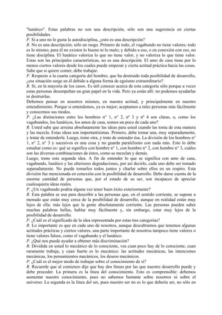 "lunático". Estas palabras no son una descripción, sólo son una sugerencia en ciertas
posibilidades.
P. Si a uno no le gusta la autodisciplina, ¿esto es una descripción?
R. No es una descripción; sólo un rasgo. Primero de todo, el vagabundo no tiene valores; todo
es lo mismo; para él no existen lo bueno ni lo malo; y debido a eso, o en conexión con eso, no
tiene disciplina. El lunático valoriza lo que no tiene valor, y no valoriza lo que tiene valor.
Estas son las principales características, no es una descripción. El amo de casa tiene por lo
menos ciertos valores desde los cuales puede empezar y cierta actitud práctica hacia las cosas.
Sabe que si quiere comer, debe trabajar.
P. Respecto a la cuarta categoría del hombre, que ha destruido toda posibilidad de desarrollo,
¿esa situación surge en él debido a alguna forma de egoísmo extraordinario?
R. Sí, en la mayoría de los casos. Es útil conocer acerca de esta categoría sólo porque a veces
estas personas desempeñan un gran papel en la vida. Pero ya están allí: no podemos ayudarlas
ni destruirlas.
Debemos pensar en nosotros mismos, en nuestra actitud, y principalmente en nuestro
entendimiento. Porque si entendemos, ya es mejor; aceptamos a tales personas más fácilmente
y conocemos sus modos.
P. ¿Las distinciones entre los hombres n° 1, n° 2, nº 3 y nº 4 son claras, o, como los
vagabundos, los lunáticos, los amos de casa, somos un poco de cada uno?
R. Usted sabe que arruina absolutamente las ideas para usted cuando las toma de esta manera
y las mezcla. Estas ideas son importantísimas. Primero, debe tomar una, muy separadamente,
y tratar de entenderla. Luego, tome otra, y trate de entender ésa. La división de los hombres n°
1, n° 2, n° 3 y sucesivos es una cosa y no guarda paralelismo con nada más. Esto lo debe
estudiar como es: qué se significa con hombre n° 1, con hombre n° 2, con hombre n° 3, cuáles
son las diversas combinaciones de éstos, como se mezclan y demás.
Luego, tome esta segunda idea. A fin de entender lo que se significa con amo de casa,
vagabundo, lunático y las ulteriores degradaciones, por así decirlo, cada uno debe ser tomado
separadamente. No puede tomarlos todos juntos y charlar sobre ellos en un respiro. Esta
división fue mencionada en conexión con la posibilidad de desarrollo. Debe darse cuenta de la
enorme cantidad de personas que, por el estado de su ser, son incapaces de apreciar
cualesquiera ideas reales.
P. ¿Un vagabundo podría alguna vez tener buen éxito exteriormente?
R. Esta palabra se usa para describir a las personas que, en el sentido corriente, se supone a
menudo que están muy cerca de la posibilidad de desarrollo, aunque en realidad están muy
lejos de ella: más lejos que la gente absolutamente corriente. Las personas pueden saber
muchas palabras bellas, hablar muy fácilmente y, sin embargo, estar muy lejos de la
posibilidad de desarrollo.
P. ¿Cuál es el significado de la idea representada por estas tres categorías?
R. Lo importante es que en cada uno de nosotros, aunque descubramos que tenemos algunas
actitudes prácticas y ciertos valores, una parte importante de nosotros tampoco tiene valores o
tiene valores falsos, como el vagabundo y el lunático.
P. ¿Qué nos puede ayudar a obtener más discriminación?
R. Dividida en usted lo mecánico de lo consciente, vea cuan poco hay de lo consciente, cuan
raramente trabaja, y cuan fuerte es lo mecánico: las actitudes mecánicas, las intenciones
mecánicas, los pensamientos mecánicos, los deseos mecánicos.
P. ¿Cuál es el mejor modo de trabajar sobre el conocimiento de sí?
R. Recuerde que al comienzo dije que hay dos líneas por las que nuestro desarrollo puede y
debe proceder. La primera es la línea del conocimiento. Esto es comprensible: debemos
aumentar nuestro conocimiento, pues no sabemos bastante sobre nosotros ni sobre el
universo. La segunda es la línea del ser, pues nuestro ser no es lo que debería ser, no sólo en
 