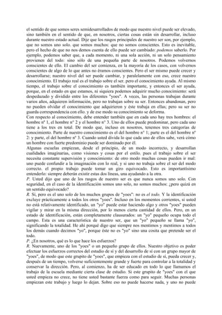 el sentido de que somos seres semidesarrollados de modo que nuestro nivel puede ser elevado,
sino también en el sentido de que, en nosotros, ciertas cosas están sin desarrollar, incluso
durante nuestro estado actual. Dije que los rasgos principales de nuestro ser son, por ejemplo,
que no somos uno solo. que somos muchos: que no somos conscientes. Esto es inevitable,
pero el hecho de que no nos demos cuenta de ello puede ser cambiado: podemos saberlo. Por
ejemplo, podemos saber que, a cada momento, ni una sola acción, ni un solo pensamiento
provienen del todo: sino sólo de una pequeña parte de nosotros. Podemos volvernos
conscientes de ello. El cambio del ser comienza, en la mayoría de los casos, con volvernos
conscientes de algo de lo que antes no éramos conscientes. Pero el ser mismo puede crecer y
desarrollarse; nuestro nivel del ser puede cambiar, y paralelamente con eso, crece nuestro
conocimiento. El trabajo real es el trabajo sobre el ser. pero el conocimiento ayuda. Al mismo
tiempo, el trabajo sobre el conocimiento es también importante, y entonces el ser ayuda,
porque, en el estado en que estamos, ni siquiera podemos adquirir mucho conocimiento: será
despedazado y dividido entre los diferentes "yoes". A veces, las personas trabajan durante
varios años, adquieren información, pero no trabajan sobre su ser. Entonces abandonan, pero
no pueden olvidar el conocimiento que adquirieron y éste trabaja en ellas; pero su ser no
guarda correspondencia con ello. y de ese modo su conocimiento se deforma.
Con respecto al conocimiento, debe entender también que en cada uno hay tres hombres: el
hombre nº 1, el hombre n° 2 y el hombre n° 3. Uno de ellos puede predominar, pero cada uno
tiene a los tres en total. De modo que, incluso en nosotros, tenemos tres categorías de
conocimiento. Parte de nuestro conocimiento es el del hombre n° 1; parte es el del hombre nº
2: y parte, el del hombre nº 3. Cuando usted divida lo que cada uno de ellos sabe, verá cómo
un hombre con fuerte predominio puede ser dominado por él.
Algunas escuelas empiezan, desde el principio, de un modo incorrecto, y desarrollan
cualidades imaginarias, como visiones y cosas por el estilo. pues el trabajo sobre el ser
necesita constante supervisión y conocimiento: de otro modo muchas cosas pueden ir mal:
uno puede confundir a la imaginación con lo real, y si uno no trabaja sobre el ser del modo
correcto. el propio trabajo puede tomar un giro equivocado. Esto es importantísimo
entenderlo: siempre deberán existir estas dos líneas, una ayudando a la otra.
P. Usted dijo que uno de los rasgos de nuestro ser es que nunca somos uno solo. Con
seguridad, en el caso de la identificación somos uno solo, no somos muchos: ¿pero quizá en
un sentido equivocado?
R. Sí, pero es el uno solo de los muchos grupos de "yoes": no es el todo. Y la identificación
excluye prácticamente a todos los otros "yoes". Incluso en los momentos corrientes, si usted
no está relativamente identificado, un "yo" puede estar haciendo algo y otros "yoes" pueden
vigilar y mirar en la misma dirección, por lo menos cierta cantidad de ellos. Pero, en un
estado de identificación, están completamente clausurados: un "yo" pequeño ocupa todo el
campo. Esta es una característica de nuestro ser, que un "yo" pequeño se llama "yo",
significando la totalidad. He ahí porqué digo que siempre nos mentimos y mentimos a todos
los demás cuando decimos "yo", porque éste no es "yo" sino una cosita que pretende ser el
todo.
P. ¿En nosotros, qué es lo que hace los esfuerzos?
R. Nuevamente, uno de los "yoes" o un pequeño grupo de ellos. Nuestro objetivo es poder
efectuar los esfuerzos correctos del estudio de sí y del desarrollo de sí con un grupo mayor de
"yoes", de modo que este grupito de "yoes", que empieza con el estudio de sí, pueda crecer y,
después de un tiempo, volverse suficientemente grande y fuerte para controlar a la totalidad y
conservar la dirección. Pero, al comienzo, ha de ser educado en todo lo que llamamos el
trabajo de la escuela mediante cierta clase de estudio. Si este grupito de "yoes" con el que
usted empieza no crece, no tiene usted bastante fuerza como para seguir. Muchas personas
empiezan este trabajo y luego lo dejan. Sobre eso no puede hacerse nada, y uno no puede
 