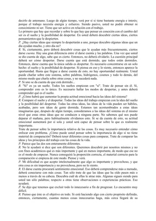 decirlo de antemano. Luego de algún tiempo, verá por sí si tiene bastante energía e interés;
porque el trabajo necesita energía y esfuerzo. Siendo pasivo, usted no podrá obtener ni
conocimiento ni ser. Tiene que ser activo en relación con el trabajo.
Lo primero que hay que recordar y sobre lo que hay que pensar en conexión con el cambio del
ser es el sueño y la posibilidad de despertar. En usted deberá descubrir ciertas ideas, ciertos
pensamientos-que le despierten.
P. ¿Hay ciertas ideas que siempre lo despertarán a uno, porque descubro algunas ideas que un
día ayudan mucho, y otro día no?
R. Si, ciertamente, pero deberá descubrir cosas que le ayudan más frecuentemente, ciertos
darse cuenta. Hay una gran diferencia entre el darse cuenta y las palabras. Una vez que usted
se dio cuenta de algo, sabe que es cierto. Entonces, no deberá olvidarlo. La cuestión principal
deberá ser cómo despertar. Darse cuenta que está dormido, que todos están dormidos.
Entonces, darse cuenta que la única salida es despertar. Es necesario concentrarse en un solo
hecho: el sueño y la posibilidad de despertar. Si piensa en eso y lo siente, entonces aparece la
oportunidad. Hasta que llegue a darse cuenta de esto, no hay oportunidad realmente. Usted
puede charlar sobre este sistema, sobre palabras, hidrógenos, cosmos y todo lo demás, del
mismo modo que charla sobre otras cosas, y no sucederá nada.
P. Si uno se da cuenta de que está dormido...
R. "Si" es ya un sueño. Todos los sueños empiezan con "si". Trate de pensar sin él. Sí,
comprender esto es lo único. Es necesario hallar los modos de despertar, y antes deberá
comprender qué es el sueño.
P. ¿Cómo habrá que aumentar la propia actitud emocional hacia las ideas del sistema?
R. Compare el sueño y el despertar. Todas las ideas del trabajo empiezan con la idea del sueño
y la posibilidad del despertar. Todas las otras ideas, las ideas de la vida pueden ser hábiles,
acabadas, pero son ideas de gente dormida. Estamos tan acostumbrados a estas ideas
imaginarias que, después de algún tiempo, consideramos a las ideas del sistema en el mismo
nivel que estas otras ideas que no conducen a ninguna parte. No sabemos qué nos puede
deparar el mañana, pero habitualmente olvidamos esto. Si se da cuenta de esto, su actitud
emocional aumentará por sí sola y usted será capaz de pensar sobre lo que es realmente
importante.
Trate de pensar sobre la importancia relativa de las cosas. Es muy necesario entender cómo
enfocar este problema. ¿Cómo puede usted pensar sobre la importancia de algo si no tiene
material de comparación? Deberá tener diferentes cosas para comparar, Trate de comparar las
ideas y los principios del trabajo con las cosas de la vida.
P. Parece que las dos son enteramente diferentes.
R. No le ayudará si dice que son diferentes. Queremos descubrir por nosotros mismos y no
con fines académicos qué es más importante y qué en menos importante, de modo que ese no
es el modo de empezar. Nunca conseguirá la proporción correcta, el material correcto para la
comparación si empieza de este modo. Piense y verá.
P. Mi dificultad es que acepto intelectualmente que algo es importante y provechoso, y que
otra cosa es sin importancia y no provechosa, pero no lo siento.
R. El darse cuenta procurará sentimiento emocional. Eso deberá comprenderse más a menudo,
deberá conectarse con más cosas. Tan sólo trate de que las ideas que ha oído pasen más o
menos a través de su cabeza. Descubra cuál de ellas le atrae más. Algunas siguen siendo para
usted tan sólo palabras; respecto a otras tiene observaciones o experiencias prácticas. Eso
ayudará.
P. Se dijo que tenemos que excluir todo lo innecesario a fin de progresar. Lo encuentro muy
difícil.
R. Pienso que éste es el objetivo en todo. Si está haciendo algo con cierto propósito definido,
entonces, ciertamente, cuantas menos cosas innecesarias haga, más cerca llegará de su
 