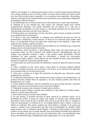 objetivo. Por ejemplo, si se apresura para tomar un tren y a! mismo tiempo quiere demorarse
con su diario, perderá su tren y no leerá el diario. Es mejor llevar el diario con usted y leerlo
en el tren. Pero excluirlo todo es imposible, y no se requieren cosas imposibles. Sin embargo,
subsiste el principio de que tenemos tantas cosas innecesarias, que consideramos obligatorias,
que podemos reducirlas un poco.
P. ¿Es habitual que uno se interese menos por la vida cuando uno se vuelve más consciente?
R. Depende de lo que entienda por vida, porque esta expresión puede tener muchas
interpretaciones diferentes. Uno puede interesarse por un aspecto de la vida que es
absolutamente incompatible con otros intereses, o uno puede interesarse por un aspecto de la
vida que puede conectarse con estos otros intereses.
P. El deseo parece ser esencial para volverse consciente, ¿pero el deseo no puede convertirse
en un obstáculo para la consciencia?
R. El deseo es una cosa complicada: es realmente una combinación de toda una serie' de
pensamientos, sentimientos, incluso temores. El deseo de ser consciente llega cuando usted
teme a la mecanicidad. Primero uno debe darse cuenta que es una máquina, y luego tener
miedo de ésta. Entonces, aparecerá el deseo.
P. Últimamente he tenido un sentimiento más bien depresivo en el sentido de que, a pesar del
trabajo, parezco aún espantosamente mecánico.
R. Ciertamente, somos mecánicos y nada podemos hacer sobre ello ahora hasta que nos
conozcamos mejor, no sólo en general, sino también personal, individualmente, pues hay
muchas cosas generales comunes a todos, y hay muchos rasgos individuales. Primero
estudiamos las cosas generales, luego las individuales; y cuando nos conozcamos,
entenderemos dónde empezar. Ahora estamos tan sólo tratando de hacer cosas elementales,
más para el estudio de sí que para resultados reales.
P. ¿Cómo puede uno curar los períodos de indiferencia, cuando las ideas del sistema no tienen
fuerza?
R. Todo se desplaza en olas: hacia arriba y hacia abajo. Es necesario adquirir bastante
memoria y bastante elevación, por así decirlo, a fin de que, en los momentos de depresión,
uno no pierda el hilo, no olvide lo que ha sido.
P. ¿Pero qué se pondrá en el lugar del sentimiento de depresión que sobreviene cuando
desaparecen las ilusiones?
R. La depresión puede deberse a otras ilusiones que toman el lugar de las desaparecidas. Las
primeras ilusiones estaban llenas de esperanza y las otras ilusiones pueden estar llenas de
desesperación, eso es todo.
P. ¿Cómo podemos fortalecer y fijar los momentos en los que se siente emoción y queremos
trabajar y usar esto en los momentos en que no queremos trabajar?
R. Tratando de conectar estos momentos. Cuando usted se halla en
este estado de querer trabajar, recuerde otros momentos en que estaba en el mismo estado y
realice un vinculo mental entre ellos.
P. ¿Pero traerá consigo el incentivo para trabajar?
R. En este sistema, el incentivo proviene de darse cuenta de su situación actual y de la
posibilidad de cambio. O puede ser incluso más simple. El incentivo para trabajar puede
procurarlo el darse cuenta de que es posible saber más de lo que ahora sabe. Lo segundo se
refiere al conocimiento y lo primero al ser. En realidad debemos tener a ambos, y todo esto
deberá ser verificado. Muy pronto, después que usted empiece a trabajar, se da cuenta que
empieza a adquirir cierto conocimiento que abre nuevas posibilidades de entender. Nadie
puede escapar a esto si realmente trata de trabajar. Y después de algún tiempo, uno advertirá
cambios en uno mismo, que no puede describir, pero que producen actitudes muy diferentes.
Esto es inevitable, de modo que te da a uno una valorización clara y un entendimiento claro
de que está obteniendo algo y desplazándose hacia alguna parte, en vez de estar quieto.
 