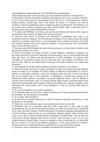 experimentado en etapas ulteriores. Es inútil hablar de eso teóricamente.
Ahora puede juzgar, por todo lo que digo, que estoy tratando de traerlo a cosas prácticas.
P. Recordarse es mucho más difícil en algunas circunstancias de la vida. ¿Uno debe evitarlas?
R. Es un error pensar que las circunstancias de la vida, esto es, las circunstancias externas,
pueden cambiar o afectar algo. Esto es una ilusión. En cuanto a si evitarlas o no: trate de
evitarlas, y trate de considerarlas como un papel que tiene que representar. Sin embargo, si se
las arregla para evitarlas, descubrirá que nada cambió; puede haber excepciones, pero el
balance general sigue siendo habitualmente el mismo.
P. Si somos toda debilidad y no fuerza, ¿de qué fuente extraemos tal fuerza como la que se
necesita hasta para empezar el trabajo sobre nosotros mismos?
R. Tenemos cierta fuerza. Si fuéramos sólo debilidad, no podríamos hacer nada; si no
tuviéramos fuerza en absoluto, no nos interesaría el trabajo. Si nos damos cuenta de nuestra
situación, ya tenemos cierta fuerza, y el conocimiento nuevo aumenta esta fuerza. De modo
que tenemos bastante como para empezar. Después, la fuerza proviene del conocimiento
nuevo, de los esfuerzos nuevos.
P. Encuentro muy difícil trabajar del modo correcto, porque no veo qué clase de esfuerzo está
bien en una ocasión y no en otra.
R. Tratar de recordarse es siempre correcto, si puede obligarse a Intentarlo. Cualquier cosa
que haga, trate tan sólo de darse cuenta que la está haciendo, o que no está haciendo algo que
tiene que hacer. Si intenta esto persistentemente, le dará resultados. El esfuerzo para
recordarse es lo principal, porque sin esto, nada más tiene valor alguno; esto deberá ser la
base de todo. Sólo de este modo podrá usted pasar del estado mecánico a un estado más
consciente.
P. Aún no puedo ver de qué modo recordarse es distinto de pensar en uno mismo.
R. Pensar en usted es otra cosa. Si quiere recordarse, lo mejor es no pensar en usted. Mientras
piense en usted, no se recordará. Es difícil explicar la diferencia con palabras. Es como si
pensase en usted sobre una base y tratase de recordarse sobre otra base. Usted se da cuenta
que no se recuerda, que no está consciente, y obligándose a recordar esta ausencia de la
consciencia, usted empieza a recordarse. No puedo explicarlo mejor. Usted no obtiene el
método correcto de repente, pero si lo intenta durante algún tiempo, encontrará alguna línea
particular de pensamiento que le ayudará. Entonces descubrirá que si piensa en algunas cosas
particulares de cierta manera, eso le hará recordarse. Y este es el primer paso hacia la
consciencia.
P. No sé si me recuerdo o no en ciertos momentos.
R. Es suficiente saber que no lo hace. Atrape un momento en el que esté particularmente lejos
de recordarse: en este momento se recordará.
P. ¿Si me digo: "Me recordaré"?...
R. No pasa nada; no puede empezar de ese modo. O piensa en algo que lo produzca, o se da
cuenta que no se recuerda.
P. Ahora veo, en este momento, que no me recuerdo, pero eso no va más allá.
R. Profundice más. No es necesario nada más. Dése cuenta cada vez más, cada vez más
profundamente, que ni usted ni los demás recuerdan, que nadie se recuerda. Esto le conducirá
a eso, mejor que todo lo demás. Nuestra dificultad en recordarnos depende principalmente de
la falta de darnos cuenta de que no nos recordamos. Después pueden entrar muchas otras
cosas en esto, pero si trata de tenerlas todas de inmediato, no tendrá nada. Trate de observar
cómo pasa su tiempo. Digamos que está en el teatro o que está aquí, o que va a ver a sus
amigos; entonces, cuando llega a su casa, se pregunta si estuvo consciente de sí, y descubrirá
que no lo estuvo. O si está en un ómnibus, pregúntese, al salir, qué sucedió en el trayecto.
Verá que nunca se recordó naturalmente; usted debe hacer que usted mismo lo haga.
P. ¿Entonces, cómo se producen las vislumbres accidentales del recuerdo de sí?
 