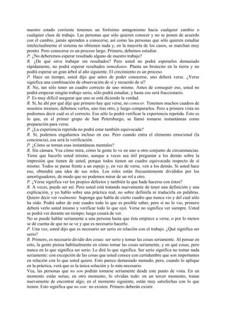 nuestro estado corriente tenemos un fortísimo antagonismo hacia cualquier cambio o
cualquier clase de trabajo. Las personas que sólo quieren conocer y no se ponen de acuerdo
con el cambio, jamás aprenden a conocerse, así como las personas que sólo quieren estudiar
intelectualmente el sistema no obtienen nada y, en la mayoría de los casos, se marchan muy
pronto. Pero conocerse es un proceso largo. Primero, debemos estudiar.
P. ¿No deberemos esperar resultado alguno de nuestro trabajo?
R. ¿De qué sirve trabajar sin resultados? Pero usted no podrá esperarlos demasiado
rápidamente, no podrá esperar resultados inmediatos. Planta un brotecito en la tierra y no
podrá esperar un gran árbol al año siguiente. El crecimiento es un proceso.
P. Hace un tiempo, usted dijo que antes de poder conocerse, uno deberá verse. ¿Verse
significa una combinación de observación de sí y recuerdo de sí?
R. No, tan sólo tener un cuadro correcto de uno mismo. Antes de conseguir eso, usted no
podrá empezar ningún trabajo serio, sólo podrá estudiar, y hasta eso será fraccionario.
P. Es muy difícil asegurar que uno se está diciendo la verdad.
R. Sí, he ahí por qué dije que primero hay que verse, no conocer. Tenemos muchos cuadros de
nosotros mismos; debemos verlos, uno tras otro, y luego compararlos. Pero a primera vista no
podremos decir cuál es el correcto. Eso sólo lo podrá verificar la experiencia repetida. Esto es
lo que, en el primer grupo de San Petersburgo, se llamó tomarse instantáneas como
preparación para verse.
P. ¿La experiencia repetida no podrá estar también equivocada?
R. Sí, podemos engañarnos incluso en eso. Pero cuando entra el elemento emocional (la
conciencia), esa será la verificación.
P. ¿Cómo se toman esas instantáneas mentales?
R. Sin cámara. Vea cómo mira, cómo la gente lo ve en uno u otro conjunto de circunstancias.
Tiene que hacerlo usted mismo, aunque a veces sea útil preguntar a los demás sobre la
impresión que tienen de usted, porque todos tienen un cuadro equivocado respecto de sí
mismo. Todos se paran frente a un espejo y, en vez de verse, ven a los demás. Si usted hace
eso, obtendrá una idea de sus roles. Los roles están frecuentemente divididos por los
amortiguadores, de modo que no podemos mirar de un rol a otro.
P. ¿Verse significa ver los propios defectos y también lo que hade hacerse con éstos?
R. A veces, puede ser así. Pero usted está tratando nuevamente de tener una definición y una
explicación, y yo hablo sobre una práctica real, no sobre definirla ni traducirla en palabras.
Quiero decir ver realmente. Suponga que habla de cierto cuadro que nunca vio y del cual sólo
ha oído. Podrá saber de este cuadro todo lo que es posible saber, pero si no lo vio, primero
deberá verlo usted mismo y verificar todo lo que oyó. Verse no significa ver siempre. Usted
se podrá ver durante un tiempo; luego cesará de ver.
No se puede hablar seriamente a una persona hasta que ésta empiece a verse, o por lo menos
se dé cuenta de que no se ve y que es necesario hacerlo.
P. Una vez, usted dijo que es necesario ser serio en relación con el trabajo. ¿Qué significa ser
serio?
R. Primero, es necesario dividir dos cosas: ser serio y tomar las cosas seriamente. Al pensar en
esto, la gente piensa habitualmente en cómo tomar las cosas seriamente, y en qué cosas, pero
nunca en lo que significa ser serio. Le diré lo que significa. Ser serio significa no tomar nada
seriamente: con excepción de las cosas que usted conoce con certidumbre que son importantes
en relación con lo que usted quiere. Esto parece demasiado menudo, pero, cuando lo aplique
en la práctica, verá que es la única solución y lo más necesario.
Vea, las personas que no son podrán tomarse seriamente desde este punto de vista. En un
momento están serias; en otro momento, lo olvidan todo: en un tercer momento, tratan
nuevamente de encontrar algo; en el momento siguiente, están muy satisfechas con lo que
tienen. Esto significa que no son: no existen. Primero deberán existir.
 