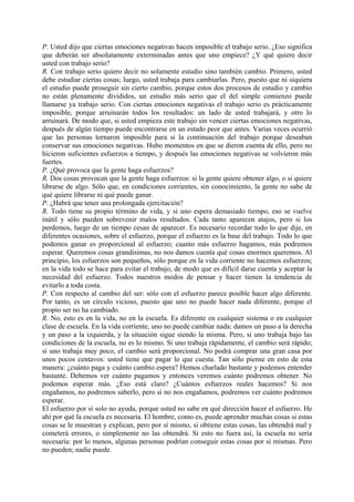 P. Usted dijo que ciertas emociones negativas hacen imposible el trabajo serio. ¿Eso significa
que deberán ser absolutamente exterminadas antes que uno empiece? ¿Y qué quiere decir
usted con trabajo serio?
R. Con trabajo serio quiero decir no solamente estudio sino también cambio. Primero, usted
debe estudiar ciertas cosas; luego, usted trabaja para cambiarlas. Pero, puesto que ni siquiera
el estudio puede proseguir sin cierto cambio, porque estos dos procesos de estudio y cambio
no están plenamente divididos, un estudio más serio que el del simple comienzo puede
llamarse ya trabajo serio. Con ciertas emociones negativas el trabajo serio es prácticamente
imposible, porque arruinarán todos los resultados: un lado de usted trabajará, y otro lo
arruinará. De modo que, si usted empieza este trabajo sin vencer ciertas emociones negativas,
después de algún tiempo puede encontrarse en un estado peor que antes. Varias veces ocurrió
que las personas tornaron imposible para si la continuación del trabajo porque deseaban
conservar sus emociones negativas. Hubo momentos en que se dieron cuenta de ello, pero no
hicieron suficientes esfuerzos a tiempo, y después las emociones negativas se volvieron más
fuertes.
P. ¿Qué provoca que la gente haga esfuerzos?
R. Dos cosas provocan que la gente haga esfuerzos: si la gente quiere obtener algo, o si quiere
librarse de algo. Sólo que, en condiciones corrientes, sin conocimiento, la gente no sabe de
qué quiere librarse ni qué puede ganar.
P. ¿Habrá que tener una prolongada ejercitación?
R. Todo tiene su propio término de vida, y si uno espera demasiado tiempo, eso se vuelve
inútil y sólo pueden sobrevenir malos resultados. Cada tanto aparecen atajos, pero si los
perdemos, luego de un tiempo cesan de aparecer. Es necesario recordar todo lo que dije, en
diferentes ocasiones, sobre el esfuerzo, porque el esfuerzo es la base del trabajo. Todo lo que
podemos ganar es proporcional al esfuerzo; cuanto más esfuerzo hagamos, más podremos
esperar. Queremos cosas grandísimas, no nos damos cuenta qué cosas enormes queremos. Al
principio, los esfuerzos son pequeños, sólo porque en la vida corriente no hacemos esfuerzos;
en la vida todo se hace para evitar el trabajo, de modo que es difícil darse cuenta y aceptar la
necesidad del esfuerzo. Todos nuestros modos de pensar y hacer tienen la tendencia de
evitarlo a toda costa.
P. Con respecto al cambio del ser: sólo con el esfuerzo parece posible hacer algo diferente.
Por tanto, es un círculo vicioso, puesto que uno no puede hacer nada diferente, porque el
propio ser no ha cambiado.
R. No, esto es en la vida, no en la escuela. Es diferente en cualquier sistema o en cualquier
clase de escuela. En la vida corriente, uno no puede cambiar nada: damos un paso a la derecha
y un paso a la izquierda, y la situación sigue siendo la misma. Pero, si uno trabaja bajo las
condiciones de la escuela, no es lo mismo. Si uno trabaja rápidamente, el cambio será rápido;
si uno trabaja muy poco, el cambio será proporcional. No podrá comprar una gran casa por
unos pocos centavos: usted tiene que pagar lo que cuesta. Tan sólo piense en esto de esta
manera: ¿cuánto paga y cuánto cambio espera? Hemos charlado bastante y podemos entender
bastante. Debemos ver cuánto pagamos y entonces veremos cuánto podremos obtener. No
podemos esperar más. ¿Eso está claro? ¿Cuántos esfuerzos reales hacemos? Si nos
engañamos, no podremos saberlo, pero si no nos engañamos, podremos ver cuánto podremos
esperar.
El esfuerzo por sí solo no ayuda, porque usted no sabe en qué dirección hacer el esfuerzo. He
ahí por qué la escuela es necesaria. El hombre, como es, puede aprender muchas cosas si estas
cosas se le muestran y explican, pero por sí mismo, si obtiene estas cosas, las obtendrá mal y
cometerá errores, o simplemente no las obtendrá. Si esto no fuera así, la escuela no sería
necesaria: por lo menos, algunas personas podrían conseguir estas cosas por sí mismas. Pero
no pueden; nadie puede.
 