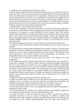 P. ¿Entonces, uno no puede obtener mucho de los libros?
R. Puede obtener algunas ideas, pero una persona obtendrá una cosa y perderá otras diez. De
hecho, hay libros en los que están escritos secretos profundísimos, pero las personas podrán
leerlos sin obtener jamás estos secretos. Esto es segurísimo. Además, esto está conectado con
la idea fundamental de que entender no sólo depende del conocimiento sino también del ser.
He ahí por qué uno necesita una escuela. En la escuela, usted no puede engañarse, y en la
escuela puede explicársele por qué usted no puede entender. Esto significa que en usted hay
algo que tiene que vencer a fin de entender más. No nos vemos, pero con ayuda, con estudio,
podemos ver mucho más. Hay diferentes grados de visión.
P. ¿Seguramente, si uno se formula una resolución?...
R. Esa es sólo una palabra. Si usted fuera más fuerte, sería capaz de formular resoluciones.
Como usted es, podrá formular tantas resoluciones como guste y continuará charlando sobre
resoluciones. Lo principal es nuestra debilidad en todo. Podemos tener bellos planes;
podemos decir que sabemos lo que queremos; podemos incluso tener un objetivo, pero no po-
demos "hacer" nada. He aquí porqué tenemos que aprender. Tenemos que aprender cómo
hacer cosas pequeñas primero, paso a paso. Debemos empezar con pequeños esfuerzos. Si no
hacernos pequeños esfuerzos, seguiremos siendo los mismos: en un momento allí, en otro
momento no allí.
Pero sí hacemos pequeños esfuerzos y los recordamos, eso dará una línea, una dirección.
P. ¿Cuál es el mejor modo de hacer esfuerzos en el momento en que uno siente el deseo de
cambiar?
R. Es necesario saber en qué sentido usted quiere decir cambiar. Tampoco el esfuerzo puede
describirse. Cuando uno entiende su propia situación: entonces las contradicciones internas y
muchas otras cosas le dan un impulso suficiente para hacer esfuerzos. De modo que, darse
cuenta del sueño, de las divisiones interiores, de los amortiguadores, de lo negativo y lo
desagradable de tales cosas, es lo que le dará a uno el impulso.
P. Si pienso que he cambiado un poco desde que asistí a estas pláticas, ¿eso sería
imaginación?
R. No. Ciertamente usted ha cambiado, porque empieza a entender ciertas cosas que antes no
podría haber entendido. Pero quizá no baste. Cada cosa menuda que aprenda cambia algo,
pero tal vez sea necesario más cambio. Vea, eso es siempre un gran cambio en comparación
con cómo habrían sido las cosas sin esto: pero el cambio no puede ser bastante grande desde
el punto de vista de adquirir más cambio, o de obtener algo más, porque el cambio no llega
por si solo. Llega como resultado de un esfuerzo definido, en una dirección definida. La
necesidad del esfuerzo siempre subsiste. El estudio es imposible sin cierta lucha, porque hay
muchas cosas mecánicas que siguen en nosotros, que no pueden usarse en el proceso de
adquirir control.
P. ¿Dónde está la marca que muestre que hemos cambiado o no?
R. Sobre eso pueden decirse muchas cosas. Es algo difícil de hacer, pero si usted pudiera
imaginar lo que le sucedería si no estuviese conectado con alguna clase de trabajo, esto
respondería su pregunta; si usted se pudiese comparar con usted mismo como sería.
P. ¿No se desarrollarían cada vez más "yoes" a medida que se lucha por cambiar?
R. Usted tiene todavía muchos "yoes"; no desaparecerán, pero será capaz de controlarlos y
ordenarlos en cierto sentido.
P. Se nos ha dicho que es útil luchar con los hábitos mecánicos, pero también se sugirió que
no es prudente tratar de alterar las cosas. ¿Esto puede explicarse más?
R. Lo que dije sobre no tratar de alterar las cosas se refería a personas que están en
condiciones corrientes de vida, sin escuela, sin disciplina, sin métodos de trabajo. Dije
entonces que en la vida corriente las personas no pueden cambiar nada en sí mismas, porque,
al cambiar una cosa, cambian inconscientemente otra. Sin saber cómo hacerlo, es
 