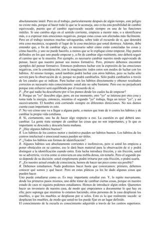 absolutamente inútil. Pero en el trabajo, particularmente después de algún tiempo, este peligro
no existe más, porque al hacer todo lo que se le aconseja, uno evita esta posibilidad de cambio
equivocado, puesto que el cambio equivocado sucede siempre en una de las funciones
inútiles. Si uno cambia algo en el sentido corriente, empieza a mentir más, o a identificarse
más, o a expresar más emociones negativas, porque estas cosas son afectadas más fácilmente.
Pero en el trabajo tenemos muchas salvaguardas, sobre todo el recuerdo de sí, que detendrá
otra cosa mecánica, ocupando el lugar de la cosa mecánica que usted destruya. Además, debe
entender que, a fin de cambiar algo, es necesario saber cómo están conectadas las cosas y
cómo hacerlo, y uno no puede hacerlo, a menos que se le explique cómo empezar, Hay puntos
definidos en los que uno puede empezar y, a fin de cambiar algo realmente, uno deberá seguir
el camino que se le muestra. Por ejemplo, es necesario cambiar nuestro modo equivocado de
pensar, hacer que nuestro pensar sea menos formativo. Pero, primero debemos encontrar
ejemplos del pensar formativo. Entonces podremos luchar con la expresión de las emociones
negativas, con la consideración, con la imaginación: todos estos son modos de luchar con los
hábitos. Al mismo tiempo, usted también podrá luchar con otros hábitos, pero su lucha sólo
servirá para la observación de sí, porque no podrá cambiarlos. Sólo podrá cambiarlos a través
de los canales que se indican. Para luchar con los hábitos directamente y obtener resultados
correctos es necesario más conocimiento: usted aún no sabe bastante. Pero eso no perjudicará
porque este esfuerzo será equilibrado por el recuerdo de sí.
P. ¿Por qué nadie ha descubierto por sí los puntos desde los cuales ha de empezar?
R. Porque un "yo" descubre algo, pero, en ese momento, otro "yo" se interesa por otra cosa y
toma toda la energía; entonces, mientras el segundo "yo" trabaja, llega un tercer "yo", y así
sucesivamente. El hombre está corriendo siempre en diferentes direcciones. No nos damos
cuenta cuan importante es esto.
P. No veo cómo uno va a llegar a alguna parte, a menos que trate de ir contra los hábitos y de
cambiar la propia vida cotidiana.
R. Sí, ciertamente, uno ha de hacer algo respecto a eso. La cuestión es qué deberá uno.
cambiar. La gente trata siempre de cambiar las cosas que no son importantes, y lo que es
importante se descuida y descarta hasta mañana.
P. ¿Hay algunos hábitos buenos?
R. Los hábitos de los centros motor e instintivo pueden ser hábitos buenos. Los hábitos de los
centros intelectual o emocional nunca pueden ser útiles.
P. ¿Todos los hábitos son formas de identificación?
R. Algunos hábitos son absolutamente corrientes e inofensivos, pero si usted les empieza a
poner obstáculos en su camino, eso le dará buen material para la observación de sí y podrá
distinguir a la identificación cuando entra. Esta lucha introduce fricción, y sin fricción, usted
no se advertiría, viviría como si estuviera en una niebla densa, sin notarlo. Pero el segundo pa-
so depende de su decisión: usted simplemente podrá irritarse por esta fricción, o podrá usarla.
P. ¿En nuestro actual estado de consciencia, hemos de hacer tan poco como sea posible?
R. Debemos estudiarnos. Nada podremos hacer hasta que conozcamos: primero, debemos
conocer qué somos y qué hacer. Pero en estas pláticas ya les he dado algunas cosas que
pueden hacer.
Uno puede estudiarse como es. Es muy importante estudiar eso. Y, lo repito nuevamente,
desde los primeros pasos mismos, uno debe tratar de cambiar ciertas cosas, porque en nuestro
estado de caos ni siquiera podemos estudiamos. Hemos de introducir algún orden. Queremos
hacer un inventario de nuestra casa, de modo que empezamos a documentar lo que hay en
ella; pero suponga que mientras lo estamos haciendo, otras personas de la casa desplazan los
muebles, o que los muebles se desplazan por sí solos. Esto es lo que realmente sucede: se
desplazan los muebles, de modo que usted no los puede fijar en un lugar definido.
El conocimiento de la escuela es conocimiento adquirido a través de los centros superiores.
 