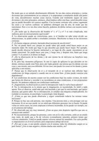 De modo que es un método absolutamente diferente. Se nos dan ciertos principios y ciertas
divisiones que corrientemente no se conocen, y si empezamos a estudiarnos desde este punto
de vista, descubriremos muchas cosas nuevas. Cuando esté totalmente seguro de estas
divisiones y de estos principios, entonces, observándose sobre esta base, usted descubre cosas
que no puede descubrir sin conocer aquéllos. Con la mente corriente sólo vemos vagamente
las cosas y se vuelven confusas: no podemos distinguir una de otra, de modo que las
mezclamos. Pero si se nos dice cómo hacerlo, podemos dividirlas incluso con nuestra mente
corriente.
P. ¿De modo que la observación del hombre nº 1, nº 2 y nº 3 es más complicada, más
indirecta, pero no necesariamente equivocada?
R. La observación puede ser correctísima, pero, si el hombre no sabe cómo dividir sus
observaciones, no podrá arribar a resultados correctos. Muchísimo se basa en las divisiones
correctas.
P. ¿Es bueno empezar, primero, haciendo observaciones de una división?
R. No, no puede hacer eso, porque no puede saber qué puede usted hacer mejor en un
momento dado. De modo que haga lo que descubra que puede hacer mejor. Por ejemplo,
puede decidir observar la función intelectual y, en lugar de ello, puede .encontrarse en un
estado emocional. No podrá hacer una cosa, y luego otra, y después otra, hasta que tenga
control. Y el control es el último en llegar.
P. ¿De la observación de los demás y de uno mismo ha de derivarse un beneficio muy
considerable?
R. Sí, pero hay momentos peligrosos. Si uno es capaz de aplicarse lo que descubre en los
demás, entonces puede estar bien, pero, por regla general, uno piensa que los demás son una
cosa, y uno mismo, una cosa diferente. En ese caso, uno puede ver cosas en los demás y jamás
aplicarlas a uno mismo.
P. Parece que la observación de sí y el recuerdo de sí se vuelven más difíciles bajo
condiciones de fatiga corporal o cuando uno no se siente bien. ¿Cómo puede vencerse esta
dependencia?
R. Las condiciones de nuestro cuerpo son las condiciones bajo las cuales vivimos, de modo
que hemos de observar y recordar o no recordarnos en estas condiciones, si nos proponemos
hacerlo. No podemos empezar con condiciones cambiantes.
P. ¿Seguramente, la observación es como la introspección: todo lo vuelve hacia adentro?
R. No, la introspección es lo mismo que la imaginación, es incontrolada. Es inútil y nada
aporta. Pero al observar, usted sabe qué está haciendo y por qué lo está haciendo, qué quiere
alcanzar, qué quiere saber. No es introspección, es estudiar una máquina complicadísima. En
realidad, es mecánica, no psicología. La psicología viene después.
P. ¿Cómo es que uno puede observarse y seguir cometiendo todavía las mismas tontas
travesuras?
R. Porque no hay una sola persona, sino muchas. Una persona mira, y otra prosigue con sus
travesuras. Si en un caso puede ver en usted ajas diferentes personas, eso es bueno. Si puede
verlas en varios casos, las cosas empiezan a tornarse incómodas. Si las puede ver siempre, ese
es el comienzo del trabajo.
P. He observado que soy muy innatural. ¿Estar un poco más despierto significa que uno es
entonces más natural?
R. No necesariamente, porque las personas, como son en la vida corriente, están en un estado
muy malo, de modo que a fin de volverse eventualmente naturales, primero tienen que
volverse innaturales. Usted no puede esperar volverse natural de inmediato. Eso sería posible
si empezásemos en el nivel correcto, pero empezamos debajo del nivel.
P. ¿Por qué es que, si uno pierde contacto con el sistema, todos los obstáculos surgen en su
peor forma? ¿Uno es más negativo, efectúa charlas más inútiles, etc?
 