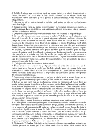 R. Debido al trabajo, uno obtiene una suerte de control nuevo y, al mismo tiempo, pierde el
control mecánico. De modo que, si uno pierde contacto con el trabajo, pierde este
pequeñísimo control consciente y ya ha perdido el control mecánico. Como resultado, uno
está peor fuera.
P. ¿Por qué en mí hay más resistencia a trabajar en el sentido del sistema que hacia otras
clases de trabajo?
R. Porque las otras clases de trabajo son mecánicas y la resistencia mecánica es menor a la
acción mecánica. Pero si usted toma una acción originalmente consciente, ésta se encuentra
con toda la resistencia posible.
P. ¿Algún choque profundo que ocurra en la vida, puede ser favorable al propio trabajo?
R. Si, pero tales choques no pueden reemplazar al trabajo. Todo lo que puede adquirirse en la
línea del desarrollo de la consciencia podrá adquirirse solamente mediante esfuerzo. Un
choque no puede reemplazar al esfuerzo: puede actuar sobre los centros pero no sobre la
consciencia. La consciencia no se desarrolla ni crece por si misma, Un choque puede abrir,
durante breve tiempo, los centros superiores y conectar a uno con ellos por un momento.
Puede concentrar, durante cierto tiempo, toda la energía de nuestro cuerpo que está dispersa
por doquier, y juntarla. Entonces usted puede despertar por un momento, pero por regla
general, después se queda dormido más profundamente. Hasta puede perder la consciencia. o
estar después en un estado muy bajo. De modo que ningún choque puede aumentar la
cantidad de consciencia; esto es importantísimo entenderlo. La gente mezcla habitualmente la
idea de consciencia y funciones. Ambas deben desarrollarse, pero el desarrollo de una no
produce el desarrollo de las otras.
P. ¿Qué quiere decir con desarrollo de las funciones?
R. Si los centros están equilibrados y adquieren velocidad suficiente. se conectan con los
centros superiores. Este es el modo más fácil de entender esto. pero puede haber otras
descripciones. En este estado de consciencia, sólo podemos ser conscientes del trabajo de los
centros inferiores: en la consciencia de sí no podemos ser conscientes de más. Pero primero
debemos empezar la limpieza.
P. Entiendo que ningún esfuerzo para ser consciente se pierde jamás, y a pesar de eso, por ser
negativos, perdemos la energía que creamos. ¿Cómo pueden ser ciertas ambas cosas?
R. Este es un gran error, pues es absolutamente contra los principios del trabajo decir que
ningún esfuerzo puede desperdiciarse. Las personas pueden hacer esfuerzos toda su vida y
todos pueden desperdiciarse si los hacen de modo equivocado. Tome cualquier escuela
equivocada con alguna clase de idea retorcida. Las personas pertenecientes a tal escuela
pueden hacer una enorme cantidad de esfuerzos y todos ellos pueden perderse. Hasta del
modo correcto, uno puede hacer esfuerzos durante algún tiempo, y luego, si se detiene, todos
esos esfuerzos se perderán. De modo que los esfuerzos pueden perderse si no los sigue una
actitud correcta y otros esfuerzos.
P. ¿Qué explica el sentido de urgencia creado en uno mismo en un estado mejor?
R. Al principio es el centro-magnético, pues se da cuenta oscuramente de la irrealidad de los
conceptos, intenciones y posibilidades corrientes. Luego, cuando uno empieza a estudiar, en
cierto momento el darse cuenta del sueño se vuelve emocional y gana fuerza. La falta de
entendimiento significa falta de emoción. Sólo el centro formativo puede trabajar sin emo-
ción. Cada darse cuenta correcto se vuelve emocional. Uno de nuestros obstáculos es que
somos demasiado torpes, no bastante emocionales. El intelecto es una máquina muy débil. He
aquí por qué el centro emocional debe estar libre de emociones negativas, porque, de otro
modo. usamos toda su energía en ellas y no podemos hacer nada.
P. ¿Cualquier energía es Deducida por la observación de sí?
R. Ciertamente. Toda clase de trabajo produce energía, sólo que algunas clases producen una
cantidad pequeña, de modo que es necesario hacer esfuerzos consecutivos durante largo
 