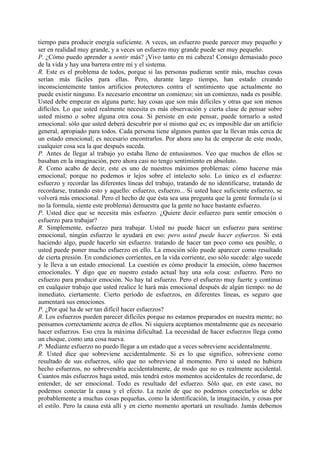 tiempo para producir energía suficiente. A veces, un esfuerzo puede parecer muy pequeño y
ser en realidad muy grande, y a veces un esfuerzo muy grande puede ser muy pequeño.
P. ¿Cómo puedo aprender a sentir más? ¡Vivo tanto en mi cabeza! Consigo demasiado poco
de la vida y hay una barrera entre mí y el sistema.
R. Este es el problema de todos, porque si las personas pudieran sentir más, muchas cosas
serían más fáciles para ellas. Pero, durante largo tiempo, han estado creando
inconscientemente tantos artificios protectores contra el sentimiento que actualmente no
puede existir ninguno. Es necesario encontrar un comienzo; sin un comienzo, nada es posible.
Usted debe empezar en alguna parte; hay cosas que son más difíciles y otras que son menos
difíciles. Lo que usted realmente necesita es más observación y cierta clase de pensar sobre
usted mismo o sobre alguna otra cosa. Si persiste en este pensar, puede tornarlo a usted
emocional: sólo que usted deberá descubrir por sí mismo qué es; es imposible dar un artificio
general, apropiado para todos. Cada persona tiene algunos puntos que la llevan más cerca de
un estado emocional; es necesario encontrarlos. Por ahora uno ha de empezar de este modo,
cualquier cosa sea la que después suceda.
P. Antes de llegar al trabajo yo estaba lleno de entusiasmos. Veo que muchos de ellos se
basaban en la imaginación, pero ahora casi no tengo sentimiento en absoluto.
R. Como acabo de decir, este es uno de nuestros máximos problemas: cómo hacerse más
emocional; porque no podemos ir lejos sobre el intelecto solo. Lo único es el esfuerzo:
esfuerzo y recordar las diferentes líneas del trabajo, tratando de no identificarse, tratando de
recordarse, tratando esto y aquello: esfuerzo, esfuerzo... Si usted hace suficiente esfuerzo, se
volverá más emocional. Pero el hecho de que ésta sea una pregunta que la gente formula (o si
no la formula, siente este problema) demuestra que la gente no hace bastante esfuerzo.
P. Usted dice que se necesita más esfuerzo. ¿Quiere decir esfuerzo para sentir emoción o
esfuerzo para trabajar?
R. Simplemente, esfuerzo para trabajar. Usted no puede hacer un esfuerzo para sentirse
emocional, ningún esfuerzo le ayudará en eso: pero usted puede hacer esfuerzos. Si está
haciendo algo, puede hacerlo sin esfuerzo. tratando de hacer tan poco como sea posible, o
usted puede poner mucho esfuerzo en ello. La emoción sólo puede aparecer como resultado
de cierta presión. En condiciones corrientes, en la vida corriente, eso sólo sucede: algo sucede
y le lleva a un estado emocional. La cuestión es cómo producir la emoción, cómo hacernos
emocionales. Y digo que en nuestro estado actual hay una sola cosa: esfuerzo. Pero no
esfuerzo para producir emoción. No hay tal esfuerzo. Pero el esfuerzo muy fuerte y continuo
en cualquier trabajo que usted realice le hará más emocional después de algún tiempo: no de
inmediato, ciertamente. Cierto período de esfuerzos, en diferentes líneas, es seguro que
aumentará sus emociones.
P. ¿Por qué ha de ser tan difícil hacer esfuerzos?
R. Los esfuerzos pueden parecer difíciles porque no estamos preparados en nuestra mente; no
pensamos correctamente acerca de ellos. Ni siquiera aceptamos mentalmente que es necesario
hacer esfuerzos. Eso crea la máxima dificultad. La necesidad de hacer esfuerzos llega como
un choque, como una cosa nueva.
P. Mediante esfuerzo no puedo llegar a un estado que a veces sobreviene accidentalmente.
R. Usted dice que sobreviene accidentalmente. Si es lo que significo, sobreviene como
resultado de sus esfuerzos, sólo que no sobreviene al momento. Pero si usted no hubiera
hecho esfuerzos, no sobrevendría accidentalmente, de modo que no es realmente accidental.
Cuantos más esfuerzos haga usted, más tendrá estos momentos accidentales de recordarse, de
entender, de ser emocional. Todo es resultado del esfuerzo. Sólo que, en este caso, no
podemos conectar la causa y el efecto. La razón de que no podemos conectarlos se debe
probablemente a muchas cosas pequeñas, como la identificación, la imaginación, y cosas por
el estilo. Pero la causa está allí y en cierto momento aportará un resultado. Jamás debemos
 