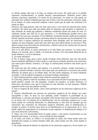 su oficial, porque sabe que si lo hace, su castigo será severo. De modo que si es posible
reprimirse mecánicamente, es posible hacerlo conscientemente. Podemos actuar sobre
nuestras emociones separando a la mente de las emociones. La mente no sólo puede ser
ejercitada sino también enseñada para que esté al lado y mire las emociones. Entonces, luego
de un tiempo, el centro emocional empieza a darse cuenta que de nada vale continuar si la
mente no sigue.
Entonces, por regla general, cada uno tiene unas cinco o seis clases de emoción para ciertas
ocasiones. De modo que cada uno puede saber de antemano qué sucederá; el repertorio es
muy limitado, de modo que podemos y debemos estudiarnos desde este punto de vista. Es
realmente mucho más fácil de lo que pensamos, y es absolutamente posible prever por
anticipado las cosas que sucederán. Si nos hablamos seriamente durante media hora, podemos
detener nuestras emociones, porqué conocemos todas las asociaciones que las producirán. Eso
no sería fácil si nuestro repertorio de emociones fuera ilimitado; pero las emociones para
mañana son muy limitadas; usted sabe muy bien que sería difícil pensar en una nueva. Pero
deberá conocer muy bien todas las asociaciones, y deberá conocer los caminos por los que las
emociones llegan corrientemente.
Esto es lo más difícil; el centro emocional es el más fuerte que tenemos. La razón quiere
detener a la emoción, pero es débil, y la emoción es fuerte. Uno sólo puede detenerla de un
modo indirecto, y no en el momento.
P. ¿Es malo intentarlo?
R. No, es bueno; luego, poco a poco, puede averiguar cómo detenerla, pues eso sólo puede
hacerse mediante habilidad. El único modo es crear nuevas actitudes opuestas a las emociones
que usted quiere detener. Entonces, a la larga, la actitud puede mostrarse más fuerte que la
emoción.
De modo que hay dos medios para detener a la emoción: primero, siendo conscientes, y
segundo, creando actitudes correctas. Pero para cada caso particular es necesaria una actitud
diferente, de manera que es un trabajo largo. No sólo somos máquinas, ya somos máquinas
averiadas. A fin de reparar la máquina, es necesario trabajar arduamente.
P. ¿Qué actitud protectora sugiere usted contra las emociones negativas?
R. Como dije, primero: tratar de recordarse. Si es consciente de todo lo que prosigue en usted,
podrá pararlas cuando son aún pequeñas. Cuando son grandes, no podrá. Entonces, al
observarse, encontrará cosas que le convierten en más dormido, en más mecánico. Deberá
separarlas de las cosas que pueden ser útiles.
P. Esto es respecto de uno mismo. ¿Pero cómo protegerse de las emociones negativas de los
demás?
R. Nuestra identificación nos procura las emociones negativas de los demás; nos torna
susceptibles a ellas. Si tiene un caso definido, podrá visualizar la posibilidad de no
identificarse, y verá que será menos susceptible. Pero incluso mejor que visualizarla, ensáyela
en un hecho real. La relación de la identificación" con las emociones negativas no es una
teoría, puede ser verificada fácilmente. La identificación es más fácil de entender que las
emociones; hay centenares de emociones negativas diferentes, pero la identificación es
siempre la misma. El primer paso hacia la no-identificación es la observación de sí. Uno
puede vigilar las impresiones en el momento en que ingresan. La identificación trabaja en el
caso de la atracción y del rechazo.
P. Ahora veo a la mecanicidad hasta un grado mayor y esto parece involucrarme en una
identificación mayor, y en temor, y en un sentido de estar atrapado.
R. Si usted, con temor, se refiere a la mecanicidad en usted, este temor puede tener una
finalidad útil, porque ya conoce bastante sobre ella, cómo luchar con ella, cómo dejarla al
descubierto.
P. He estado tratando de detener la expresión de las emociones negativas a fin de luchar con
 