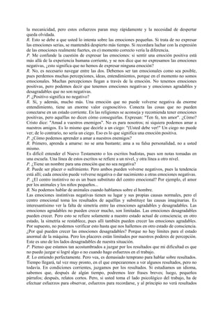 la mecanicidad, pero estos esfuerzos paran muy rápidamente y la necesidad de despertar
queda olvidada.
R. Esto se debe a que usted lo intenta sobre las emociones pequeñas. Si trata de no expresar
las emociones serias, se mantendrá despierto más tiempo. Si recordara luchar con la expresión
de las emociones realmente fuertes, en e) momento correcto vería la diferencia.
P. Me confunde la cuestión de expresar las emociones: si sentir una emoción positiva está
más allá de la experiencia humana corriente, y se nos dice que no expresamos las emociones
negativas, ¿esto significa que no hemos de expresar ninguna emoción?
R. No, es necesario navegar entre las dos. Debemos ser tan emocionales como sea posible,
pues perdemos muchas percepciones, ideas, entendimientos, porque en el momento no somos
emocionales. Muchas percepciones llegan a través de la emoción. No tenemos emociones
positivas, pero podemos decir que tenemos emociones negativas y emociones agradables y
desagradables que no son negativas.
P. ¿Positivo significa no negativo?
R. Sí, y además, mucho más. Una emoción que no puede volverse negativa da enorme
entendimiento, tiene un enorme valor cognoscitivo. Conecta las cosas que no pueden
conectarse en un estado corriente. En las religiones se aconseja y recomienda tener emociones
positivas, pero aquéllas no dicen cómo conseguirlas. Expresan: "Ten fe, ten amor". ¿Cómo?
Cristo dice: "Amad a vuestros enemigos". No es para nosotros; ni siquiera podemos amar a
nuestros amigos. Es lo mismo que decirle a un ciego: "(Usted debe ver!" Un ciego no puede
ver; de lo contrario, no sería un ciego. Eso es lo que significa una emoción positiva.
P. ¿Cómo podemos aprender a amar a nuestros enemigos?
R. Primero, aprenda a amarse: no se ama bastante; ama a su falsa personalidad, no a usted
mismo.
Es difícil entender el Nuevo Testamento o los escritos budistas, pues son notas tomadas en
una escuela. Una línea de estos escritos se refiere a un nivel, y otra línea a otro nivel.
P. ¿Tiene un nombre para una emoción que no sea negativa?
R. Puede ser placer o sufrimiento. Pero ambos pueden volverse negativos, pues la tendencia
está allí; cada emoción puede volverse negativa o dar nacimiento a otras emociones negativas.
P. ¿El centro instintivo no es un buen substituto del centro emocional? Por ejemplo, el amor
por los animales y los niños pequeños...
R. No podemos hablar de animales cuando hablamos sobre el hombre.
Las emociones instintivas negativas tienen su lugar y sus propias causas normales, pero el
centro emocional toma los resultados de aquéllas y substituye las causas imaginarias. Es
interesantísimo ver la falta de simetría entre las emociones agradables y desagradables. Las
emociones agradables no pueden crecer mucho, son limitadas. Las emociones desagradables
pueden crecer. Pero esto se refiere solamente a nuestro estado actual de consciencia; en otro
estado, la simetría se restablece, pues allí también pueden crecer las emociones agradables.
Por supuesto, no podemos verificar esto hasta que nos hallemos en otro estado de consciencia.
¿Por qué pueden crecer las emociones desagradables? Porque no hay límites para el estado
anormal de la máquina. Pero los placeres están limitados por nuestros poderes de percepción.
Este es uno de los lados desagradables de nuestra situación.
P. Pienso que estamos tan acostumbrados a juzgar por los resultados que mi dificultad es que
no puedo juzgar si logré algo o no cuando hago esfuerzos en el trabajo.
R. Lo entiendo perfectamente. Pero vea, es demasiado temprano para hablar sobre resultados.
Tiempo llegará, tal vez muy pronto, en el que empezaremos a ver algunos resultados, pero no
todavía. En condiciones corrientes, juzgamos por los resultados. Si estudiamos un idioma,
sabemos que, después de algún tiempo, podremos leer frases breves; luego, pequeños
párrafos; después, relatos cortos. Pero, si usted toma el lado psicológico del trabajo, ha de
efectuar esfuerzos para observar, esfuerzos para recordarse, y al principio no verá resultados
 