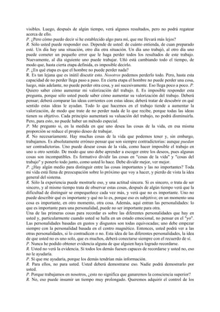 visibles. Luego, después de algún tiempo, verá algunos resultados, pero no podrá regatear
acerca de ello.
P. ¿Pero cómo puedo decir si he establecido algo para mí, que me llevará más lejos?
R. Sólo usted puede responder eso. Depende de usted: de cuánto entienda, de cuan preparado
esté. Un día hay una situación, otro día otra situación. Un día uno trabajó, al otro día uno
puede cometer un pequeño error que le haga perder todos los resultados de este trabajo.
Nuevamente, al día siguiente uno puede trabajar. Uñó está cambiando todo el tiempo, de
modo que, hasta cierta etapa definida, es imposible decirlo.
P. ¿En qué etapa es que el hombre no puede perder nada?
R. Es tan lejana que es inútil discutir esto. Nosotros podemos perderlo todo. Pero, hasta esta
capacidad de no perder llega paso a paso. En cierta etapa el hombre no puede perder una cosa,
luego, más adelante, no puede perder otra cosa, y así sucesivamente. Eso llega poco a poco. P.
Quiero saber cómo aumentar mi valorización del trabajo. ñ. Es imposible responder esta
pregunta, porque sólo usted puede saber cómo aumentar su valorización del trabajo. Deberá
pensar; deberá comparar las ideas corrientes con estas ideas; deberá tratar de descubrir en qué
sentido estas ideas le ayudan. Todo lo que hacemos en el trabajo tiende a aumentar la
valorización, de modo que trate de no perder nada de lo que recibe, porque todas las ideas
tienen su objetivo. Cada principio aumentará su valuación del trabajo, no podrá disminuirla.
Pero, para esto, no puede haber un método especial.
P. Me pregunto si, en la medida en que uno desea las cosas de la vida, en esa misma
proporción se reduce el propio deseo de trabajar.
R. No necesariamente. Hay muchas cosas de la vida que podemos tener y, sin embargo,
trabajamos. Es absolutamente erróneo pensar que son siempre contradictorias: aunque puedan
ser contradictorias. Uno puede desear cosas de la vida, como hacer imposible el trabajo en
uno u otro sentido. De modo que uno debe aprender a escoger entre los deseos, pues algunas
cosas son incompatibles. Es formativo dividir las cosas en "cosas de la vida" y "cosas del
trabajo" y ponerlo todo junto, como usted lo hace. Debe dividir mejor, ver mejor.
P. ¿Hay algún medio para distinguir entre las cosas importantes y las no importantes? Toda
mi vida está llena de preocupación sobre lo próximo que voy a hacer, y pierdo de vista la idea
general del sistema.
R. Sólo la experiencia puede mostrarle eso, y una actitud sincera. Si es sincero, o trata de ser
sincero, y al mismo tiempo trata de observar estas cosas, después de algún tiempo verá que la
dificultad de distinguir se empequeñece cada vez más, y verá que no es importante. Uno no
puede describir qué es importante y qué no lo es, porque eso es subjetivo; en un momento una
cosa es importante, en otro momento, otra cosa. Además, aquí entran las personalidades: lo
que es importante para una personalidad, puede no ser importante para otra.
Una de las primeras cosas para recordar es sobre las diferentes personalidades que hay en
usted y, particularmente cuando usted se halla en un estado emocional, no pensar en el "yo".
Las personalidades basadas en gustos y disgustos son todas equivocadas; uno debe empezar
siempre con la personalidad basada en el centro magnético. Entonces, usted podrá ver a las
otras personalidades, si lo contradicen o no. Esta idea de las diferentes personalidades, la idea
de que usted no es uno solo, que es muchos, deberá conectarse siempre con el recuerdo de sí.
P. Nunca he podido obtener evidencia alguna de que alguien haya logrado recordarse.
R. Usted no verá la evidencia. Si todos los demás fuesen capaces de recordarse y usted no, eso
no le ayudaría.
P. Sí que me ayudaría, porque los demás tendrían más información.
R. Para ellos, no para usted. Usted deberá demostrarse eso. Nadie podrá demostrarlo por
usted.
P. Porque trabajamos en nosotros, ¿esto no significa que ganaremos la consciencia superior?
R. No, eso puede insumir un tiempo muy prolongado. Queremos adquirir el control de los
 