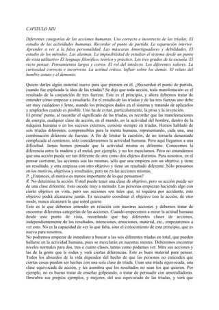 CAPITULO XIII
Diferentes categorías de las acciones humanas. Uso correcto e incorrecto de las tríadas. El
estudio de las actividades humanas. Recordar el punto de partida. La separación interior.
Aprender a ver a la falsa personalidad. Las máscaras Amortiguadores y debilidades. El
estudio de los métodos. Las alarmas. La imposibilidad de estudiar el sistema desde un punto
de vista utilitario» El lenguaje filosófico, teórico y práctico. Los tres grados de la escuela. El
recto pensar. Pensamientos largos y cortos. El rol del intelecto. Los diferentes valores. La
curiosidad correcta e incorrecta. La actitud crítica. Influir sobre los demás. El relato del
hombre astuto y el demonio.
Quiero darles algún material nuevo para que piensen en él. ¿Recuerdan el punto de partida,
cuando fue explicada la idea de las tríadas? Se dijo que toda acción, toda manifestación es el
resultado de la conjunción de tres fuerzas. Este es el principio, y ahora debemos tratar de
entender cómo empezar a estudiarlo. En el estudio de las tríadas y de las tres fuerzas uno debe
ser muy cuidadoso y lento, usando los principios dados en el sistema y tratando de aplicarlos
y ampliarlos cuando es posible. Uno ha de evitar, particularmente, la prisa y la invención.
El primer
punto, al recordar el significado de las tríadas, es recordar que las manifestaciones
de energía, cualquier clase de acción, en el mundo, en la actividad del hombre, dentro de la
máquina humana o en los sucesos externos, consiste siempre en tríadas. Hemos hablado de
seis tríadas diferentes, comprensibles para la menta humana, representando, cada una, una
combinación diferente de fuerzas. A fin de limitar la cuestión, de no tornarla demasiado
complicada al comienzo, sólo consideraremos la actividad humana. Pero aquí llegamos a una
dificultad. Jamás hemos pensado que la actividad misma es diferente. Conocemos la
diferencia entre la madera y el metal, por ejemplo, y no los mezclamos. Pero no entendemos
que una acción puede ser tan diferente de otra como dos objetos distintos. Para nosotros, en el
pensar corriente, las acciones son las mismas, sólo que una empieza con un objetivo y tiene
un resultado, y otra empieza con otro objetivo y tiene un resultado diferente. Sólo pensamos
en los motivos, objetivos y resultados, pero no en las acciones mismas.
P. ¿Entonces, el motivo es menos importante de lo que pensamos?
R. No determina la acción. Usted puede tener una clase de objetivo, pero su acción puede ser
de una clase diferente. Esto sucede muy a menudo. Las personas empiezan haciendo algo con
cierto objetivo en vista, pero sus acciones son tales que, ni siquiera por accidente, este
objetivo podrá alcanzarse jamás. Es necesario coordinar el objetivo con la acción; de otro
modo, nunca alcanzará lo que usted quiere.
Esto es lo que debemos entender en relación con nuestras acciones y debemos tratar de
encontrar diferentes categorías de las acciones. Cuando empecemos a mirar la actitud humana
desde este punto de vista, recordando que hay diferentes clases de acciones,
independientemente de los resultados, intenciones, emociones, material, etc., empezaremos a
ver esto. No es la capacidad de ver lo que falta, sino el conocimiento de este principio, que es
nuevo para nosotros.
No podremos empezar de inmediato a buscar a las seis diferentes tríadas en total, que pueden
hallarse en la actividad humana, pues se mezclarán en nuestras mentes. Deberemos encontrar
niveles normales para dos, tres o cuatro clases, tantas como podamos ver. Mire sus acciones y
las de la gente que le rodea y verá ciertas diferencias. Este es buen material para pensar.
Todos los absurdos de la vida dependen del hecho de que las personas no entienden que
ciertas cosas pueden ser hechas con una sola clase de tríada. Usan una tríada equivocada, una
clase equivocada de acción, y les asombra que los resultados no sean los que quieren. Por
ejemplo, no es bueno tratar de enseñar golpeando, o tratar de persuadir con ametralladoras.
Descubra sus propios ejemplos, y mejores, del uso equivocado de las tríadas, y verá que
 