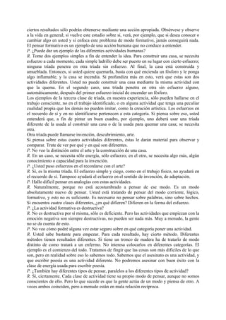 ciertos resultados sólo podrán obtenerse mediante una acción apropiada. Obsérvese y observe
a la vida en general; si vuelve este estudio sobre si, verá, por ejemplo, que si desea conocer o
cambiar algo en usted y si enfoca este problema de modo formativo, jamás conseguirá nada.
El pensar formativo es un ejemplo de una acción humana que no conduce a entender.
P. ¿Puede dar un ejemplo de las diferentes actividades humanas?
R. Tome dos ejemplos simples a fin de entender la idea. Para construir una casa, se necesita
esfuerzo a cada momento, cada simple ladrillo debe ser puesto en su lugar con cierto esfuerzo;
ninguna tríada penetra en otra tríada sin esfuerzo. Al final, la casa está construida y
amueblada. Entonces, si usted quiere quemarla, basta con qué encienda un fósforo y le ponga
algo inflamable, y la casa se incendia. Si profundiza más en esto, verá que estas son dos
actividades diferentes. Usted no puede construir una casa mediante la misma actividad con
que la quema. En el segundo caso, una tríada penetra en otra sin esfuerzo alguno,
automáticamente, después del primer esfuerzo inicial de encender un fósforo.
Los ejemplos de la tercera clase de tríada, en nuestra experiencia, sólo pueden hallarse en el
trabajo consciente, no en el trabajo identificado, o en alguna actividad que tenga una peculiar
cualidad propia que los demás no pueden imitar, como la creación artística. Los esfuerzos en
el recuerdo de sí y en no identificarse pertenecen a esta categoría. Si piensa sobre eso, usted
entenderá que, a fin de pintar un buen cuadro, por ejemplo, uno deberá usar una tríada
diferente de la usada al construir una casa o de la usada para quemar una casa; se necesita
otra.
Otra tríada puede llamarse invención, descubrimiento, arte.
Si piensa sobre estas cuatro actividades diferentes, éstas le darán material para observar y
comparar. Trate de ver por qué y en qué son diferentes.
P. No veo la distinción entre el arte y la construcción de una casa.
R. En un caso, se necesita sólo energía, sólo esfuerzo; en el otro, se necesita algo más, algún
conocimiento o capacidad para la invención.
P. ¿Usted puso esfuerzos en el recordarse con el arte?
R. Sí, es la misma tríada. El esfuerzo simple y ciego, como en el trabajo físico, no ayudará en
el recuerdo de sí. Tampoco ayudará el esfuerzo en el sentido de invención, de adaptación.
P. Hallo difícil pensar en analogías con estas actividades.
R. Naturalmente, porque no está acostumbrado a pensar de ese modo. Es un modo
absolutamente nuevo de pensar. Usted está tratando de pensar del modo corriente, lógico,
formativo, y esto no es suficiente. Es necesario no pensar sobre palabras, sino sobre hechos.
Si encuentra cuatro clases diferentes, ¿en qué difieren? Difieren en la forma del esfuerzo.
P. ¿La actividad formativa es destructiva?
R. No es destructiva por sí misma, sólo es deficiente. Pero las actividades que empiezan con la
emoción negativa son siempre destructivas, no pueden ser nada más. Muy a menudo, la gente
no se da cuenta de esto.
P. No veo cómo podré alguna vez estar seguro sobre en qué categoría poner una actividad.
R. Usted sabe bastante para empezar. Para cada resultado, hay cierto método. Diferentes
métodos tienen resultados diferentes. Si tiene un tronco de madera ha de tratarlo de modo
distinto de como tratará a un enfermo. No interesa colocarlos en diferentes categorías. El
ejemplo es el comienzo del todo. Tratamos de fingir que las cosas son más difíciles de lo que
son, pero en realidad sobre eso lo sabemos todo. Sabemos que el asesinato es una actividad, y
que escribir poesía es una actividad diferente. No podremos asesinar con buen éxito con la
clase de energía usada para escribir poesía.
P. ¿También hay diferentes tipos de pensar, paralelos a los diferentes tipos de actividad?
R. Sí, ciertamente. Cada clase de actividad tiene su propio modo de pensar, aunque no somos
conscientes de ello. Pero lo que sucede es que la gente actúa de un modo y piensa de otro. A
veces ambos coinciden, pero a menudo están en mala relación recíproca.
 