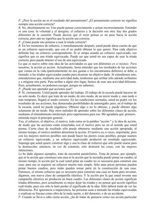 P. ¿Pero la acción no es el resultado del pensamiento? ¿El pensamiento correcto no significa
siempre una acción correcta?
R. No, absolutamente no. Uno puede pensar correctamente y actuar incorrectamente. Entender
es una cosa: la voluntad y el designio, el esfuerzo y la decisión son otra: hay dos grados
diferentes de la cuestión. Puede decirse que el recto pensar es un paso hacia la acción
correcta, pero aún no significa que la acción sea correcta.
P. ¿Cómo puede uno ponerse a usar la tríada correcta?
R. En los momentos de esfuerzo, o inmediatamente después, usted puede darse cuenta de que
es un esfuerzo equivocado, que con él no podrá obtener lo que quiere. Para cada objetivo
definido hay un esfuerzo correspondiente. Si se atrapa usando un esfuerzo equivocado, eso
significa que es una tríada equivocada. Puede ser que usted no sea capaz de usar la tríada
correcta, pero puede detener el uso de una equivocada.
Lo que es nuevo sobre esta idea de las actividades es que son diferentes en sí mismas. Para
nosotros, la acción es acción. Actualmente, basta entender que los resultados de las acciones
que vemos en la vida (particularmente no nos gustan o les encontramos defectos) se debe, a
menudo, a las tríadas equivocadas usadas para alcanzar un objetivo dado. Si entendemos esto,
entenderemos que, mediante una actividad dada, tendremos que arribar sólo adonde arribamos
y a ninguna otra parte. Para arribar a algún otro lugar, hemos de usar una actividad diferente.
Pero, actualmente, no podemos escoger, porque no sabemos.
P. ¿Puede uno aprender qué acciones usar?
R. Sí, ciertamente. Usted puede aprender del trabajo. El trabajo de la escuela puede hacerse de
un solo modo. Es decir que trate de un modo, de otro modo, de un tercer modo y, más tarde o
más temprano, llegará al modo correcto. En las condiciones normales, usted no podrá ver los
resultados de sus acciones, hay demasiadas posibilidades de autoengaño; pero, en el trabajo de
la escuela, usted no puede engañarse. Obtiene algo o no lo obtiene, y puede obtener algo
solamente de un modo. Hay otros métodos de aprender sobre las diferentes clases de acción,
mediante el entendimiento intelectual, pero esperaremos para eso. Me agradaría que, primero,
entienda mejor el principio general.
Vea, el esfuerzo, el objetivo, el motivo, todo entra en la palabra "acción " y la idea de acción,
de modo que las acciones están conectadas con el motivo pero no en el sentido que usted
piensa. Cierta clase de resultado sólo puede obtenerse mediante una acción apropiada; al
mismo tiempo, el motivo también determina la acción. El motivo es, a veces, importante, pero
con los mejores motivos posibles uno puede hacer las peores cosas posibles, porque usamos
un esfuerzo equivocado, y un esfuerzo equivocado producirá un resultado equivocado.
Suponga que usted quiere construir algo y usa la clase de esfuerzo que sólo puede usarse para
la destrucción; entonces, en vez de construir, sólo destruirá las cosas, con las mejores
intenciones.
Le he dado algunos ejemplos, trate de encontrar paralelismos. Trate de pensar, por ejemplo,
que ni la acción que construye una casa ni la acción que la incendia puede pintar un cuadro; al
mismo tiempo, la acción por la cual usted pinta un cuadro no es necesaria para construir una
casa: para eso se requiere un esfuerzo mucho más simple. Sólo unas pocas personas pueden
pintar buenos cuadros, pero todas pueden tomar parte en la construcción de una casa.
Entonces, el mismo esfuerzo que es necesario para construir una casa no basta para inventar,
digamos, una nueva clase de campanilla eléctrica. Y la acción por la que usted inventa una
campanilla eléctrica no producirá un buen cuadro. Las diferentes clases de acción significan
tríadas diferentes, pero actualmente es mejor dejar las tríadas y no pensar qué acción significa
cuál tríada, pues eso sólo le hará perder el significado de la idea. Sólo deberá tratar de ver las
diferencias. Por ignorancia o impaciencia, las personas usan a menudo las tríadas equivocadas
y explican su fracaso como obra de la mala suerte, o del demonio, o de un accidente.
P. Cuando se lleva a cabo cierta acción, ¿ha de tratar de pensarse cómo esa acción particular
 