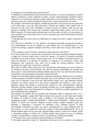 se compara con los ejemplos que usted mencionó?
R. Mediante el entendimiento emocional hemos de pensar si la acción corresponde a nuestro
objetivo. Entonces, en parte mediante la mente, en parte emocionalmente, podremos darnos
cuenta de si el camino que seguimos podrá conducirnos o no al resultado deseado. A veces,
podemos sentir esto. Entonces, podemos detener esto o tratar de hacerlo de otro modo.
Por ejemplo, usted charla con alguien, tratando de persuadir a esta persona de que usted tiene
razón sobre algo y que ella está equivocada. Cuando más arguye usted, aquélla más se
convence de que tiene razón. Deténgase, y puede ser que, de repente, usted vea que esta
persona le entiende. Esto sucede muy a menudo. Cuanto más arguye usted, a ella le es más
difícil entender. O incluso puede pretender que está de acuerdo con ella y, de esa manera, le
hace entender lo que usted quiere. Este es sólo un ejemplo, pero usted mismo podrá encontrar
muchos ejemplos.
P. Supongo que en un caso como ése, deberíamos ser capaces de saber si argüir o ponernos de
acuerdo.
R. Si usted no se identifica, lo verá. Argüir es un modo de persuadir, ponerse de acuerdo es
otro. Generalmente, lo que nos impide ver qué método usar es la identificación. Es una
cuestión de enfoque. Algunos enfoques están bien y otros están mal. Si sigue observando, lo
verá.
P. Con respecto a la ley de los tres, ¿puede uno observarla en la vida diaria?
R. Sí, en el estudio de sí se puede, pero con paciencia. Verá que el sistema desempeña siempre
el papel de la tercera fuerza entre el deseo de cambio y la inercia. Si tenemos suficiente
suministro de la tercera fuerza, tenemos buen éxito. En el trabajo, la primera fuerza es el
deseo de aprender y la decisión de trabajar: la segunda es la resistencia. Cuanto más
trabajamos, más resistencia crece. Sólo con la ayuda del sistema podemos vencer la
resistencia. Es cuestión de consciencia y voluntad.
Bien, trate de hablar sobre alguna otra cosa. No podemos apresurarnos con esta cuestión de
las diferentes acciones. Está realmente más allá de nuestras posibilidades de entender por
ahora, pero si vamos lentamente, podemos obtener algo de esto. Casi cada idea del sistema es
una prueba. S¡ uno puede pasar una prueba, podrá ir más allá.
Tengan a bien formular algunas preguntas y trataré de contestarlas. Muchas cosas se olvidan y
oscurecen porque olvidamos el punto de partida. Pero, en el momento en que conectamos las
cosas con el comienzo, vemos por qué sobrevinieron, dónde van y qué queremos obtener.
Entonces, nos damos cuenta de lo que hemos conseguido del sistema y vemos que no
podemos esperar más porque el material que tenemos no está suficientemente digerido.
Debemos recordar siempre el punto de partida, recordar que no está simplemente conectado
con las palabras sino con la búsqueda de lo milagroso. El sistema no tendría significado si no
fuera la búsqueda de lo milagroso.
Por ejemplo, me asombra que no formulen más preguntas sobre la separación entre "yo" y
(por mí) "Ouspensky", porque debe haber muchas cosas que aún no son claras para ustedes.
Al hablar, al escribir, al pensar sobre el trabajo o las personas del trabajo, uno debe
preguntarse siempre: "¿Quién está hablando?", "¿Quién está escribiendo?", "¿Quién está pen-
sando?" Si hacen eso, entonces, después de poco tiempo, podrán distinguir quién está
hablando y empezarán a reconocer las diferentes voces. Deberán conocer su falsa
personalidad y descubrir sus rasgos, sus rostros, manifestaciones y voces. Deberán saber en
qué consiste. A veces, podrán oír realmente cuando la falsa personalidad hable. No es de
mucha utilidad seguir sin eso, pues sólo seguirán dando vueltas y vueltas en el mismo circulo
y retornando siempre al mismo sitio. Cuando puedan estar seguros de que es realmente
"ustedes", podrán hablar. Ya deben conocer y desconfiar de su falsa personalidad.
P. Si hacemos esto,-¿acrecentaremos nuestro progreso en el trabajo?
R. No puede garantizarse nada. Lo importante sería hacer eso sin cuestión de recompensa
 