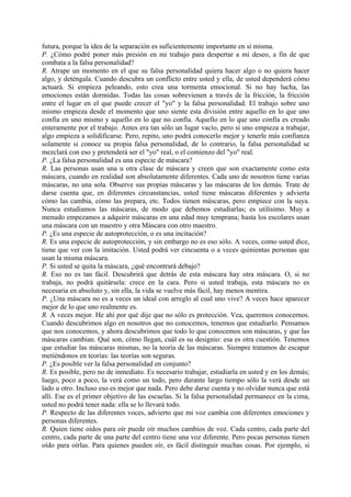 futura, porque la idea de la separación es suficientemente importante en sí misma.
P. ¿Cómo podré poner más presión en mi trabajo para despertar a mi deseo, a fin de que
combata a la falsa personalidad?
R. Atrape un momento en el que su falsa personalidad quiera hacer algo o no quiera hacer
algo, y deténgala. Cuando descubra un conflicto entre usted y ella, de usted dependerá cómo
actuará. Si empieza peleando, esto crea una tormenta emocional. Si no hay lucha, las
emociones están dormidas. Todas las cosas sobrevienen a través de la fricción, la fricción
entre el lugar en el que puede crecer el "yo" y la falsa personalidad. El trabajo sobre uno
mismo empieza desde el momento que uno siente esta división entre aquello en lo que uno
confía en uno mismo y aquello en lo que no confía. Aquello en lo que uno confía es creado
enteramente por el trabajo. Antes era tan sólo un lugar vacío, pero si uno empieza a trabajar,
algo empieza a solidificarse. Pero, repito, uno podrá conocerlo mejor y tenerle más confianza
solamente si conoce su propia falsa personalidad, de lo contrario, la falsa personalidad se
mezclará con eso y pretenderá ser el "yo" real, o el comienzo del "yo" real.
P. ¿La falsa personalidad es una especie de máscara?
R. Las personas usan una u otra clase de máscara y creen que son exactamente como esta
máscara, cuando en realidad son absolutamente diferentes. Cada uno de nosotros tiene varias
máscaras, no una sola. Observe sus propias máscaras y las máscaras de los demás. Trate de
darse cuenta que, en diferentes circunstancias, usted tiene máscaras diferentes y advierta
cómo las cambia, cómo las prepara, etc. Todos tienen máscaras, pero empiece con la suya.
Nunca estudiamos las máscaras, de modo que debemos estudiarlas; es utilísimo. Muy a
menudo empezamos a adquirir máscaras en una edad muy temprana; hasta los escolares usan
una máscara con un maestro y otra Máscara con otro maestro.
P. ¿Es una especie de autoprotección, o es una incitación?
R. Es una especie de autoprotección, y sin embargo no es eso sólo. A veces, como usted dice,
tiene que ver con la imitación. Usted podrá ver cincuenta o a veces quinientas personas que
usan la misma máscara.
P. Si usted se quita la máscara, ¿qué encontrará debajo?
R. Eso no es tan fácil. Descubrirá que detrás de esta máscara hay otra máscara. O, si no
trabaja, no podrá quitársela: crece en la cara. Pero si usted trabaja, esta máscara no es
necesaria en absoluto y, sin ella, la vida se vuelve más fácil, hay menos mentira.
P. ¿Una máscara no es a veces un ideal con arreglo al cual uno vive? A veces hace aparecer
mejor de lo que uno realmente es.
R. A veces mejor. He ahí por qué dije que no sólo es protección. Vea, queremos conocernos.
Cuando descubrimos algo en nosotros que no conocemos, tenemos que estudiarlo. Pensamos
que nos conocemos, y ahora descubrimos que todo lo que conocemos son máscaras, y que las
máscaras cambian. Qué son, cómo llegan, cuál es su designio: esa es otra cuestión. Tenemos
que estudiar las máscaras mismas, no la teoría de las máscaras. Siempre tratamos de escapar
metiéndonos en teorías: las teorías son seguras.
P. ¿Es posible ver la falsa personalidad en conjunto?
R. Es posible, pero no de inmediato. Es necesario trabajar, estudiarla en usted y en los demás;
luego, poco a poco, la verá como un todo, pero durante largo tiempo sólo la verá desde un
lado u otro. Incluso eso es mejor que nada. Pero debe darse cuenta y no olvidar nunca que está
allí. Ese es el primer objetivo de las escuelas. Si la falsa personalidad permanece en la cima,
usted no podrá tener nada: ella se lo llevará todo.
P. Respecto de las diferentes voces, advierto que mi voz cambia con diferentes emociones y
personas diferentes.
R. Quien tiene oídos para oír puede oír muchos cambios de voz. Cada centro, cada parte del
centro, cada parte de una parte del centro tiene una voz diferente. Pero pocas personas tienen
oído para oírlas. Para quienes pueden oír, es fácil distinguir muchas cosas. Por ejemplo, si
 