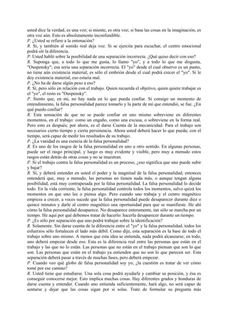 usted dice la verdad, es una voz; si miente, es otra voz; si basa las cosas en la imaginación, es
otra voz aún. Esto es absolutamente inconfundible.
P. ¿Usted se refiere a la entonación?
R. Sí, y también al sonido real deja voz. Si se ejercita para escuchar, el centro emocional
podrá oír la diferencia.
P. Usted habló sobre la posibilidad de una separación incorrecta. ¿Qué quiso decir con eso?
R. Suponga que, a todo lo que me gusta, lo llamo "yo", y a todo lo que me disgusta,
"Ouspensky"; esa seria una separación incorrecta. El "yo" desde el cual observo es un punto,
no tiene aún existencia material, es sólo el embrión desde el cual podrá crecer el "yo". Si le
doy existencia material, eso estaría mal.
P. ¿No ha de darse algún peso a eso?
R. Sí, pero sólo en relación con el trabajo. Quien recuerda el objetivo, quien quiere trabajar es
el "yo", el resto es "Ouspensky".
P. Siento que, en mi, no hay nada en lo que pueda confiar. Si consigo un momento de
entendimiento, la falsa personalidad parece tomarlo y la parte de mí que entendió, se fue. ¿En
qué puedo confiar?
R. Esta sensación de que no se puede confiar en uno mismo sobreviene en diferentes
momentos, en el trabajo: como un engaño, como una excusa, o sobreviene en la forma real.
Pero esto es después; por ahora, es el darse Cuenta de la mecanicidad. Para el trabajo son
necesarios cierto tiempo y cierta persistencia. Ahora usted deberá hacer lo que pueda; con el
tiempo, será capaz de medir los resultados de su trabajo.
P. ¿La vanidad es una esencia de la falsa personalidad?
R. Es uno de los rasgos de la falsa personalidad en uno u otro sentido. En algunas personas,
puede ser el rasgo principal, y luego es muy evidente y visible, pero muy a menudo estos
rasgos están detrás de otras cosas y no se muestran.
P. Si el trabajo contra la falsa personalidad es un proceso, ¿eso significa que uno puede subir
y bajar?
R. Sí, y deberá entender en usted el poder y la magnitud de la falsa personalidad; entonces
entenderá que, muy a menudo, las personas no tienen nada más, o aunque tengan alguna
posibilidad, está muy contrapesada por la falsa personalidad. La falsa personalidad lo decide
todo. En la vida corriente, la falsa personalidad controla todos los momentos, salvo quizá los
momentos en que uno lee o piensa algo. Pero cuando uno trabaja y el centro magnético
empieza a crecer, a veces sucede que la falsa personalidad puede desaparecer durante diez o
quince minutos y darle al centro magnético una oportunidad para que se manifieste. He ahí
cómo la falsa personalidad desaparece. No desaparece enteramente, tan sólo se marcha por un
tiempo. He aquí por qué debemos tratar de hacerlo: hacerla desaparecer durante un tiempo.
P. ¿Es sólo por separación que uno podrá trabajar sobre la identificación?
R. Solamente. Sin darse cuenta de la diferencia entre el "yo" y la falsa personalidad, todos los
esfuerzos sólo fortalecen el lado más débil. Como dije, esta separación es la base de todo el
trabajo sobre uno mismo. A menos que esta idea se entienda, nada podrá alcanzarse; en todo,
uno deberá empezar desde eso. Esta es la diferencia real entre las personas que están en el
trabajo y las que no lo están. Las personas que no están en el trabajo piensan que son lo que
son. Las personas que están en el trabajo ya entienden que no son lo que parecen ser. Esta
separación deberá pasar a través de muchas fases, pero deberá empezar.
P. Cuando veo qué globo de falsa personalidad soy yo, ¿la cuestión es tratar de ver cómo
tomé por ese camino?
R. Usted tiene que estudiarse. Una sola cosa podrá ayudarle y cambiar su posición, y ésa es
conseguir conocerse mejor. Esto implica muchas cosas. Hay diferentes grados y honduras de
darse cuenta y entender. Cuando uno entienda suficientemente, hará algo, no será capaz de
sentarse y dejar que las cosas sigan por si solas. Trate de formular su pregunta más
 