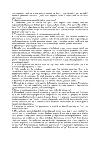 concretamente: ¿qué es lo que estuvo tratando de hacer y qué descubre que no podrá?
Entonces podremos discutirlo. Quizá usted empiece desde lo equivocado, de un modo
equivocado.
P. ¿Puede encontrarse responsabilidad en uno mismo?
R. Ciertamente. ¿Pero en relación con qué? Usted empieza cierto trabajo; tiene una
responsabilidad hacia este trabajo: por lo menos, deberla tenerla. ¿Pero quién? Si a todo lo
llama "yo", deberá saber ahora que hay muchos "yoes"; algunos tienen responsabilidad, otros
no tienen responsabilidad, porque no tienen nada que hacer con este trabajo. Es sólo cuestión
de observación para ver eso.
P. Veo que todo esto retorna a la cuestión de cómo entender más.
R. Estoy tratando de explicar, primero, cómo deberá estudiarse. Debe encontrar su obstáculo
particular que le impide entender. Cuando lo halle, deberá luchar con él. Eso exige tiempo, no
puede encontrarse en seguida, aunque en algunos casos es tan claro que uno puede verlo casi
inmediatamente. Pero en otros casos es necesario trabajar antes de que uno pueda verlo.
P. ¿El trabajo de grupo ayudará a esto?
R. No debe poner demasiadas esperanzas en el trabajo de grupo, porque, aunque es útil para
mostrar muchas cosas, experimentar, comprobar, etc., en el trabajo de grupo uno está en una
atmósfera artificial, en circunstancias artificiales. En el momento en que uno sale de un grupo,
está en las circunstancias naturales. De modo que el trabajo puede mostrar el camino, pero el
trabajo deberá ser en circunstancias corrientes. ¿De qué sirve si usted es muy bueno en un
grupo, y se identifica y se vuelve una máquina en el momento en que sale del grupo? Eso será
absolutamente inútil.
P. Si aquí alguien de una escuela tiene un rasgo muy malo, como mal genio, ¿se le da
asistencia especial para que lo venza?
R. Sólo cuando uno ha estudiado y usado todos los métodos generales, llega a las
características especiales. Es necesario ubicar este rasgo, encontrar la causa. Las causas
pueden ser diferentes. Algún rasgo malo puede ser tan fuerte que sea el último en irse: uno no
puede decirlo de antemano. Si usted empieza a luchar con los obstáculos en el orden
incorrecto, no obtendrá resultados. Al mismo tiempo, es, necesario tener eso en vista.
P. Si se trata de una emoción negativa y se la observa y resiste, ¿aquélla cambia?
R. Depende de la emoción. En la mayoría de los casos, simplemente se demora. No sabemos
cómo resistir. Para cada emoción hay una llave especial. Debemos encontrar la llave maestra,
y para esto es necesario, primero, conocer la máquina.
P. Si uno se siente deprimido o irritado, ¿qué pasos podrá dar contra eso?
R. Uno deberá, primero, tratar de recordarse y, segundo, recordar que lo que está deprimido
no es uno mismo sino el propio cuadro imaginario de uno mismo. El progreso del hombre
comienza desde el momento en que se da cuenta de que él es una cosa y su cuadro imaginario
de sí mismo es otra cosa. Cuando ve que es más pequeño, más débil de lo que pensaba, que es
todo un simulador, está en el camino hacia el desarrollo. Prácticamente no es nada, pero es
bastante para desarrollarse.
P. Puesto que no tengo un "yo" permanente, si trato de no identificarme con un "yo", ¿me
identifico con otro?
R. Debe entender que usted recibió ciertas ideas del' mismo modo que el señor Gurdjieff las
explicó, esto es, gradualmente, primero dando un aspecto de una idea, y luego, otro. Muchas
cosas primero se explican de un modo elemental, y luego se añaden más pormenores. Cuando
hablamos de un hombre que no está en el trabajo, decimos que no tiene "yo". Si un hombre
empieza a trabajar y hace esfuerzos, esto ya significa cierto estado; tiene centro magnético, y
el centro magnético es el comienzo del "yo". De modo que no tiene más derecho a decir que
no tiene "yo". Naturalmente, no puede decir que tiene un "yo" completo y permanente, pero
ya debe tener una línea de acción, y esto deberá significar un "yo". Éste no está plenamente
 