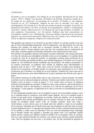 CAPITULO II
El hombre es un ser incompleto. Vive debajo de su nivel legítimo. Revaluación de los viejos
valores. "Útil" y "dañino". Las ilusiones. El hombre está dormido. El práctico estudio de si.
El estudio de los obstáculos. La psicología de la mentira. El hombre es una máquina.
Creación de un "yo" permanente. Alegoría de una casa en desorden. Los roles. Los
amortiguadores. El recuerdo de sí. Por qué este sistema no puede ser popular. La prisión. La
formulación del objetivo. Ser libre. El pecado. El arrepentimiento. Ayudar a la humanidad.
Atracción y rechazo. Observación de si. La división de todo lo que pertenece al hombre, en
siete categorías. Conocimiento y ser. Su relación. Podemos tener más conocimiento. La
necesidad de cambiar el ser. Entendimiento. Funciones dañinas. Expresión de las emociones
negativas. La conversación innecesaria. Diferencia entre este sistema y otros. Niveles del ser.
Pensar en diferentes categorías. Peligros de la situación actual.
Me agradaría que repasen en su memoria lo que dije la última vez, porque muchas cosas que
dije no fueron desarrolladas plenamente. Sólo di sugerencias, una idea general, de cosas que
tenemos que estudiar; de modo que es necesario recordar el orden de las cosas y su
importancia relativa. Porque algunas cosas que dije eran esenciales para la comprensión de
otras ideas, mientras algunas las introduje meramente como explicación de otras cosas.
Pero primero me agradaría subrayar nuevamente un punto importante. Este sistema pertenece
a la clase de sistemas que contemplan al hombre como un ser incompleto y lo estudian desde
el punto de vista de su desarrollo posible. La psicología corriente dista muchísimo de la
realidad. El hombre que aquélla estudia es una cantidad imaginaria. El hombre no es lo que él
supone ser. Nos atribuimos muchas cualidades que no poseemos. No estamos conscientes. Si
no estamos conscientes, no podemos tener unidad, no podemos tener individualidad, no
podemos tener un Ego o "Yo". Todas estas cosas las inventó el hombre para mantener la
ilusión de la consciencia. El hombre puede ser consciente, pero actualmente no lo es. Debe
reconocerse que el hombre vive debajo de su nivel legítimo. También hay otras cosas que el
hombre puede alcanzar, pero ahora hablamos de lo que le pertenece por derecho, pero que no
posee.
Este sistema trastrueca de arriba abajo todo lo que conocemos o hemos pensado. No puede
conciliarse con las ideas psicológicas corrientes. Tenemos que decidir cómo hemos de ver al
hombre: como un huevo o como un pájaro. Y si le vemos como un huevo, no debemos
atribuirle las propiedades de un pájaro. Cuando le vemos como un huevo, toda la psicología se
torna diferente: toda la vida humana se convierte en la vida de los embriones, de los seres
incompletos. Y para algunos, el significado de la vida se convierte en la posibilidad de pasar a
otro estado.
Es muy importante entender qué es un ser completo y qué es un ser incompleto, porque si esto
no se entiende desde el comienzo, sería difícil seguir adelante. Tal vez un ejemplo ayude a
ilustrar lo que quiero decir. Comparemos un carruaje, tirado por caballos, con un aeroplano.
Un aeroplano tiene muchas posibilidades que un carruaje corriente no tiene, pero al mismo
tiempo un aeroplano puede usarse como un carruaje corriente. Sería muy torpe e
inconveniente, y muy costoso, pero se le puede uncir dos caballos y viajar en un aeroplano
por la carretera. Supongan que el hombre que tiene este aeroplano no sabe que tiene un motor
y puede desplazarse por sí, y supongan que aprende sobre el motor: entonces puede prescindir
de los caballos y usarlo como un automotor. Pero eso sería aún demasiado torpe. Supongan
que el hombre estudia esta máquina y descubre que puede volar. Con seguridad, aquélla
tendrá muchas ventajas que faltaban cuando el hombre usó el aeroplano como un carruaje.
Esto es lo que estamos haciendo con nosotros; nos usamos como carruaje, cuando podríamos
volar. Pero los ejemplos son una cosa, y los hechos, otra. No hay necesidad de alegorías ni
 