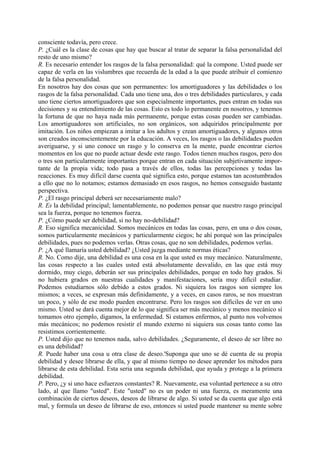 consciente todavía, pero crece.
P. ¿Cuál es la clase de cosas que hay que buscar al tratar de separar la falsa personalidad del
resto de uno mismo?
R. Es necesario entender los rasgos de la falsa personalidad: qué la compone. Usted puede ser
capaz de verla en las vislumbres que recuerda de la edad a la que puede atribuir el comienzo
de la falsa personalidad.
En nosotros hay dos cosas que son permanentes: los amortiguadores y las debilidades o los
rasgos de la falsa personalidad. Cada uno tiene una, dos o tres debilidades particulares, y cada
uno tiene ciertos amortiguadores que son especialmente importantes, pues entran en todas sus
decisiones y su entendimiento de las cosas. Esto es todo lo permanente en nosotros, y tenemos
la fortuna de que no haya nada más permanente, porque estas cosas pueden ser cambiadas.
Los amortiguadores son artificiales, no son orgánicos, son adquiridos principalmente por
imitación. Los niños empiezan a imitar a los adultos y crean amortiguadores, y algunos otros
son creados inconscientemente por la educación. A veces, los rasgos o las debilidades pueden
averiguarse, y si uno conoce un rasgo y lo conserva en la mente, puede encontrar ciertos
momentos en los que no puede actuar desde este rasgo. Todos tienen muchos rasgos, pero dos
o tres son particularmente importantes porque entran en cada situación subjetivamente impor-
tante de la propia vida; todo pasa a través de ellos, todas las percepciones y todas las
reacciones. Es muy difícil darse cuenta qué significa esto, porque estamos tan acostumbrados
a ello que no lo notamos; estamos demasiado en esos rasgos, no hemos conseguido bastante
perspectiva.
P. ¿El rasgo principal deberá ser necesariamente malo?
R. Es la debilidad principal; lamentablemente, no podemos pensar que nuestro rasgo principal
sea la fuerza, porque no tenemos fuerza.
P. ¿Cómo puede ser debilidad, si no hay no-debilidad?
R. Eso significa mecanicidad. Somos mecánicos en todas las cosas, pero, en una o dos cosas,
somos particularmente mecánicos y particularmente ciegos; he ahí porqué son las principales
debilidades, pues no podemos verlas. Otras cosas, que no son debilidades, podemos verlas.
P. ¿A qué llamaría usted debilidad? ¿Usted juzga mediante normas éticas?
R. No. Como dije, una debilidad es una cosa en la que usted es muy mecánico. Naturalmente,
las cosas respecto a las cuales usted está absolutamente desvalido, en las que está muy
dormido, muy ciego, deberán ser sus principales debilidades, porque en todo hay grados. Si
no hubiera grados en nuestras cualidades y manifestaciones, sería muy difícil estudiar.
Podemos estudiarnos sólo debido a estos grados. Ni siquiera los rasgos son siempre los
mismos; a veces, se expresan más definidamente, y a veces, en casos raros, se nos muestran
un poco, y sólo de ese modo pueden encontrarse. Pero los rasgos son difíciles de ver en uno
mismo. Usted se dará cuenta mejor de lo que significa ser más mecánico y menos mecánico si
tomamos otro ejemplo, digamos, la enfermedad. Si estamos enfermos, al punto nos volvemos
más mecánicos; no podemos resistir el mundo externo ni siquiera sus cosas tanto como las
resistimos corrientemente.
P. Usted dijo que no tenemos nada, salvo debilidades. ¿Seguramente, el deseo de ser libre no
es una debilidad?
R. Puede haber una cosa u otra clase de deseo.'Suponga que uno se dé cuenta de su propia
debilidad y desee librarse de ella, y que al mismo tiempo no desee aprender los métodos para
librarse de esta debilidad. Esta seria una segunda debilidad, que ayuda y protege a la primera
debilidad.
P. Pero, ¿y si uno hace esfuerzos constantes? R. Nuevamente, esa voluntad pertenece a su otro
lado, al que llamo "usted". Este "usted" no es un poder ni una fuerza, es meramente una
combinación de ciertos deseos, deseos de librarse de algo. Si usted se da cuenta que algo está
mal, y formula un deseo de librarse de eso, entonces si usted puede mantener su mente sobre
 