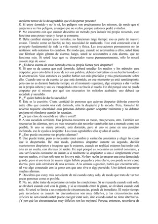 creciente temor de lo desagradable que el despertar procura?
R. Si estoy dormido y no lo sé, los peligros son precisamente los mismos, de modo que si
empiezo a ver los peligros, es mejor que no verlos, porque entonces podré evitarlos.
P. Me encuentro con que cuando descubro un método para inducir mi propio recuerdo, esto
funciona unas pocas veces y luego se consume.
R. Debe cambiar siempre esos métodos; no funcionan largo tiempo: eso es parte de nuestro
estado. Tómelo como un hecho; no hay necesidad de analizarlo. Esto está conectado con el
principio fundamental de toda la vida mental y física. Las asociaciones permanentes no las
sentimos: sólo notamos los cambios. De modo que, cuando se acostumbra a ellos, usted tiene
que fabricar algún género de alarma; luego, usted se acostumbra a esta alarma, que no
funciona más. Si usted hace que su despertador suene permanentemente, sólo lo notará
cuando deje de sonar.
P. ¿El darse cuenta de estar dormido crea su propia fuerza para despertar?
R. Si uno se da cuenta que está dormido, deberá estudiar los medios y los métodos para
despertar, pero esto deberá cesar de ser una palabra; deberá convertirse en un hecho basado en
la observación. Sólo entonces es posible hablar con más precisión y más prácticamente sobre
ello. Cuando uno se da cuenta de que está dormido, en ese momento ya está semidespierto,
pero eso no es durante bastante tiempo; en el momento siguiente, algo empieza a dar vueltas
en la propia cabeza y uno es transportado otra vez hacia el sueño. He ahí porqué uno no puede
despertar por sí mismo. por qué son necesarios los métodos acabados: uno deberá ser
sacudido y sacudido.
P. ¿Y quién habrá de dar la sacudida?
R. Esta es la cuestión. Cierta cantidad de personas que quieran despertar deberán convenir
entre ellas que cuando una esté dormida, otra la despierte y la sacuda. Pero, formular tal
acuerdo requiere sinceridad: esas personas deberán querer despertar realmente y no deberán
enojarse ni ofenderse cuando las sacudan.
P. ¿A qué clase de sacudida se refiere usted?
R. A una sacudida corriente. Una persona encuentra un modo, otra persona, otro. También son
necesarias las alarmas, pero es más necesario aún recordar cambiarlas tan a menudo como sea
posible. Si uno se siente cómodo, está dormido, pero si uno se pone en una posición
incómoda, eso le ayuda a despertar. Las cosas agradables sólo ayudan al sueño.
P. ¿Uno puede encontrar sus propias alarmas?
R. Uno puede tratar, pero es necesario tener cambio y variación constantes y elegir las cosas
que lo despertarán. De otro modo, podremos despertar durante un segundo, decidir
mantenernos despiertos e imaginar que lo estamos, cuando en realidad estamos haciendo todo
esto en un sueño, con alarmas de sueño. He aquí porqué es necesario un control constante, y
una verificación constante en cuanto a si realmente lo despiertan a uno o simplemente crean
nuevos sueños, o si tan sólo uno no los oye más. No hay razón de encarar una cosa demasiado
grande; pero si uno trata de asumir algún hábito pequeño y controlarlo, eso puede servir como
alarma, pero sólo alrededor de una semana. A la semana siguiente, habrá que encontrar otro,
tal vez algo conectado con la gente con que uno vive o algo parecido. Uno deberá encontrar
muchas alarmas.
P. Descubro que estoy más consciente de mí cuando estoy solo, de modo que trato de ver tan
pocas personas como es posible.
R. No, no, debe tratar de recordarse en todas las condiciones. Si se recuerda cuando está solo,
se olvidará cuando esté con la gente, y si se recuerda entre la gente, se olvidará cuando esté
solo. Si usted se limita a un conjunto de circunstancias, pierde de inmediato. El mejor tiempo
para recordarse es cuando las circunstancias son muy difíciles, y las circunstancias más
difíciles no son cuando usted puede escoger estar solo, sino cuando usted no tiene alternativa.
¿Y por qué las circunstancias muy difíciles son las mejores? Porque, entonces, recordarse da
 